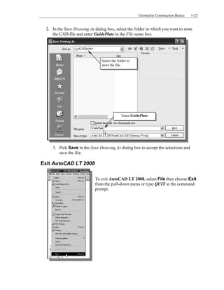 Copyrighted
Material
Copyrighted
Material
Copyrighted
Material
Copyrighted
Material
Geometric Construction Basics 1-25
2. In the Save Drawing As dialog box, select the folder in which you want to store
the CAD file and enter GuidePlate in the File name box.
3. Pick Save in the Save Drawing As dialog box to accept the selections and
save the file.
Exit AutoCAD LT 2008
To exit AutoCAD LT 2008, select File then choose Exit
from the pull-down menu or type QUIT at the command
prompt.
Enter GuidePlate
Select the folder to
store the file.
 