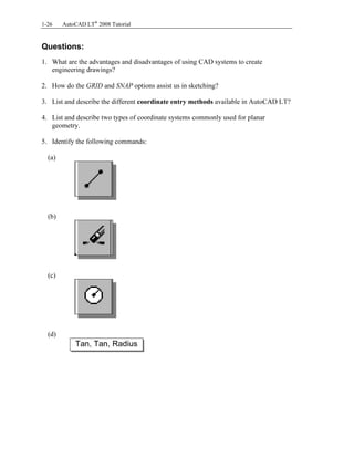 Copyrighted
Material
Copyrighted
Material
Copyrighted
Material
Copyrighted
Material
1-26 AutoCAD LT®
2008 Tutorial
Questions:
1. What are the advantages and disadvantages of using CAD systems to create
engineering drawings?
2. How do the GRID and SNAP options assist us in sketching?
3. List and describe the different coordinate entry methods available in AutoCAD LT?
4. List and describe two types of coordinate systems commonly used for planar
geometry.
5. Identify the following commands:
(a)
(b)
(c)
(d)
Tan, Tan, Radius
 