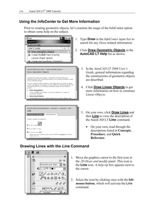 Copyrighted
Material
Copyrighted
Material
Copyrighted
Material
Copyrighted
Material
1-6 AutoCAD LT®
2008 Tutorial
Using the InfoCenter to Get More Information
Prior to creating geometric objects, let’s examine the usage of the InfoCenter option
to obtain some help on the subject.
1. Type Draw in the InfoCenter input box to
search for any Draw related information.
2. Click Draw Geometric Objects in the
AutoCAD LT Help list as shown.
3. In the AutoCAD LT 2008 User’s
Guide, general information regarding
the constructions of geometric objects
are described.
4. Click Draw Linear Objects to get
more information on how to construct
Linear Objects.
5. On your own, click Draw Lines and
then Line to view the description of
the AutoCAD LT Line command.
• On your own, read through the
descriptions listed in Concepts,
Procedure, and Quick
Reference.
Drawing Lines with the Line Command
1. Move the graphics cursor to the first icon in
the 2D Draw and modify panel. This icon is
the Line icon. A help-tip box appears next to
the cursor.
2. Select the icon by clicking once with the left-
mouse-button, which will activate the Line
command.
 