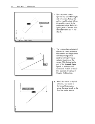 Copyrighted
Material
Copyrighted
Material
Copyrighted
Material
Copyrighted
Material
1-8 AutoCAD LT®
2008 Tutorial
5. Next move the cursor
upward and toward the right
side of point 1. Notice the
rubber-band line that follows
the graphics cursor in the
graphics window. Left-click
again (point 2) and we have
created the first line of our
sketch.
• The two numbers, displayed
next to the cursor, represent
the distance and angle of the
current cursor position
relative to the previously
selected location on the
screen. This feature is also
part of the Dynamic Input
option. A more detailed
discussion on how to utilize
this feature is presented in
Chapter 3 of this text.
6. Move the cursor to the left
of point 2 and create a
horizontal line roughly
about the same length as the
first line on the screen.
 
