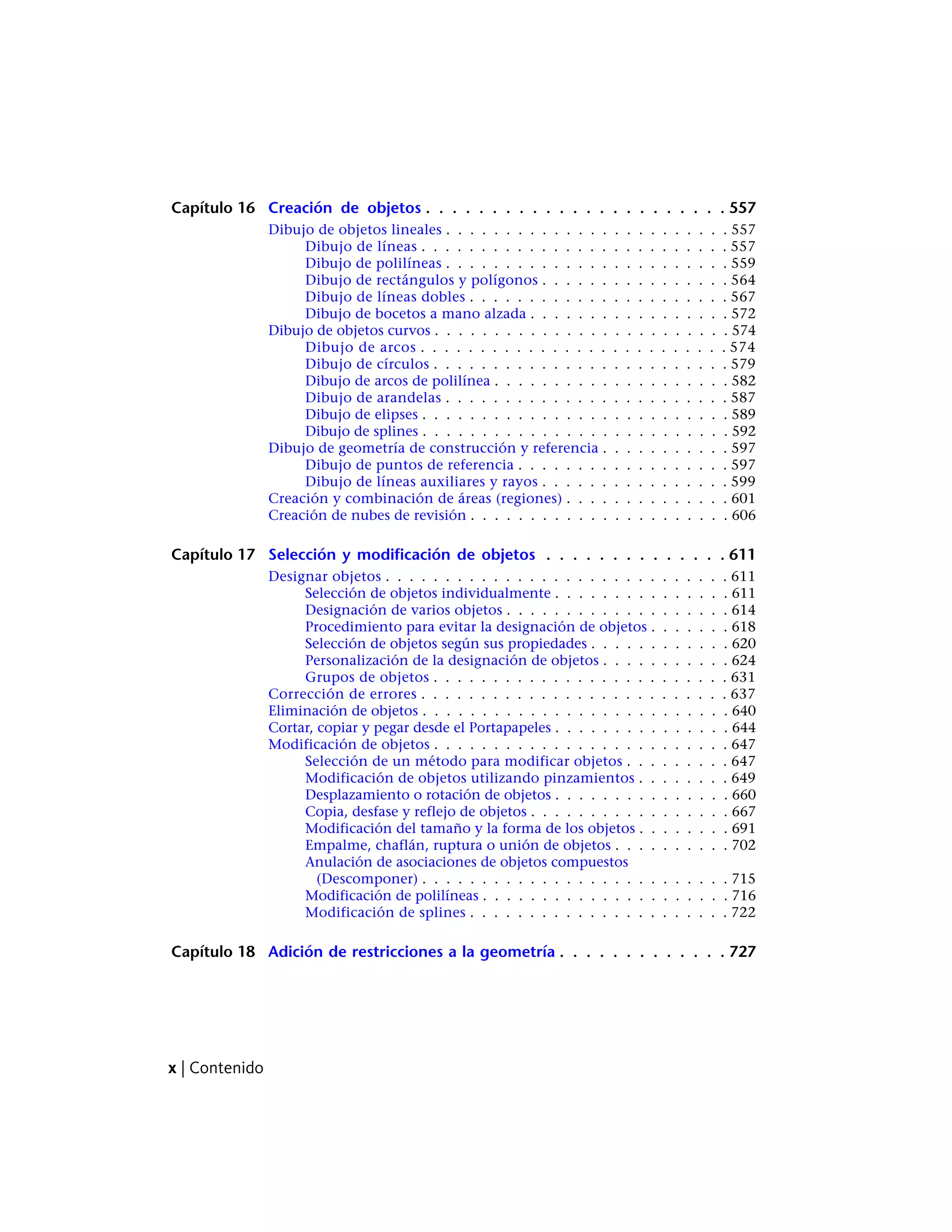 Capítulo 16 Creación de objetos . . . . . . . . . . . . . . . . . . . . . . . 557
Dibujo de objetos lineales . . . . . . . . . . . . . . . . . . . . . . . . 557
Dibujo de líneas . . . . . . . . . . . . . . . . . . . . . . . . . . 557
Dibujo de polilíneas . . . . . . . . . . . . . . . . . . . . . . . . 559
Dibujo de rectángulos y polígonos . . . . . . . . . . . . . . . . 564
Dibujo de líneas dobles . . . . . . . . . . . . . . . . . . . . . . 567
Dibujo de bocetos a mano alzada . . . . . . . . . . . . . . . . . 572
Dibujo de objetos curvos . . . . . . . . . . . . . . . . . . . . . . . . . 574
Dibujo de arcos . . . . . . . . . . . . . . . . . . . . . . . . . . 574
Dibujo de círculos . . . . . . . . . . . . . . . . . . . . . . . . . 579
Dibujo de arcos de polilínea . . . . . . . . . . . . . . . . . . . . 582
Dibujo de arandelas . . . . . . . . . . . . . . . . . . . . . . . . 587
Dibujo de elipses . . . . . . . . . . . . . . . . . . . . . . . . . . 589
Dibujo de splines . . . . . . . . . . . . . . . . . . . . . . . . . . 592
Dibujo de geometría de construcción y referencia . . . . . . . . . . . 597
Dibujo de puntos de referencia . . . . . . . . . . . . . . . . . . 597
Dibujo de líneas auxiliares y rayos . . . . . . . . . . . . . . . . 599
Creación y combinación de áreas (regiones) . . . . . . . . . . . . . . 601
Creación de nubes de revisión . . . . . . . . . . . . . . . . . . . . . . 606
Capítulo 17 Selección y modificación de objetos . . . . . . . . . . . . . . 611
Designar objetos . . . . . . . . . . . . . . . . . . . . . . . . . . . . . 611
Selección de objetos individualmente . . . . . . . . . . . . . . . 611
Designación de varios objetos . . . . . . . . . . . . . . . . . . . 614
Procedimiento para evitar la designación de objetos . . . . . . . 618
Selección de objetos según sus propiedades . . . . . . . . . . . . 620
Personalización de la designación de objetos . . . . . . . . . . . 624
Grupos de objetos . . . . . . . . . . . . . . . . . . . . . . . . . 631
Corrección de errores . . . . . . . . . . . . . . . . . . . . . . . . . . 637
Eliminación de objetos . . . . . . . . . . . . . . . . . . . . . . . . . . 640
Cortar, copiar y pegar desde el Portapapeles . . . . . . . . . . . . . . . 644
Modificación de objetos . . . . . . . . . . . . . . . . . . . . . . . . . 647
Selección de un método para modificar objetos . . . . . . . . . 647
Modificación de objetos utilizando pinzamientos . . . . . . . . 649
Desplazamiento o rotación de objetos . . . . . . . . . . . . . . . 660
Copia, desfase y reflejo de objetos . . . . . . . . . . . . . . . . . 667
Modificación del tamaño y la forma de los objetos . . . . . . . . 691
Empalme, chaflán, ruptura o unión de objetos . . . . . . . . . . 702
Anulación de asociaciones de objetos compuestos
(Descomponer) . . . . . . . . . . . . . . . . . . . . . . . . . . 715
Modificación de polilíneas . . . . . . . . . . . . . . . . . . . . . 716
Modificación de splines . . . . . . . . . . . . . . . . . . . . . . 722
Capítulo 18 Adición de restricciones a la geometría . . . . . . . . . . . . . 727
x | Contenido
 
