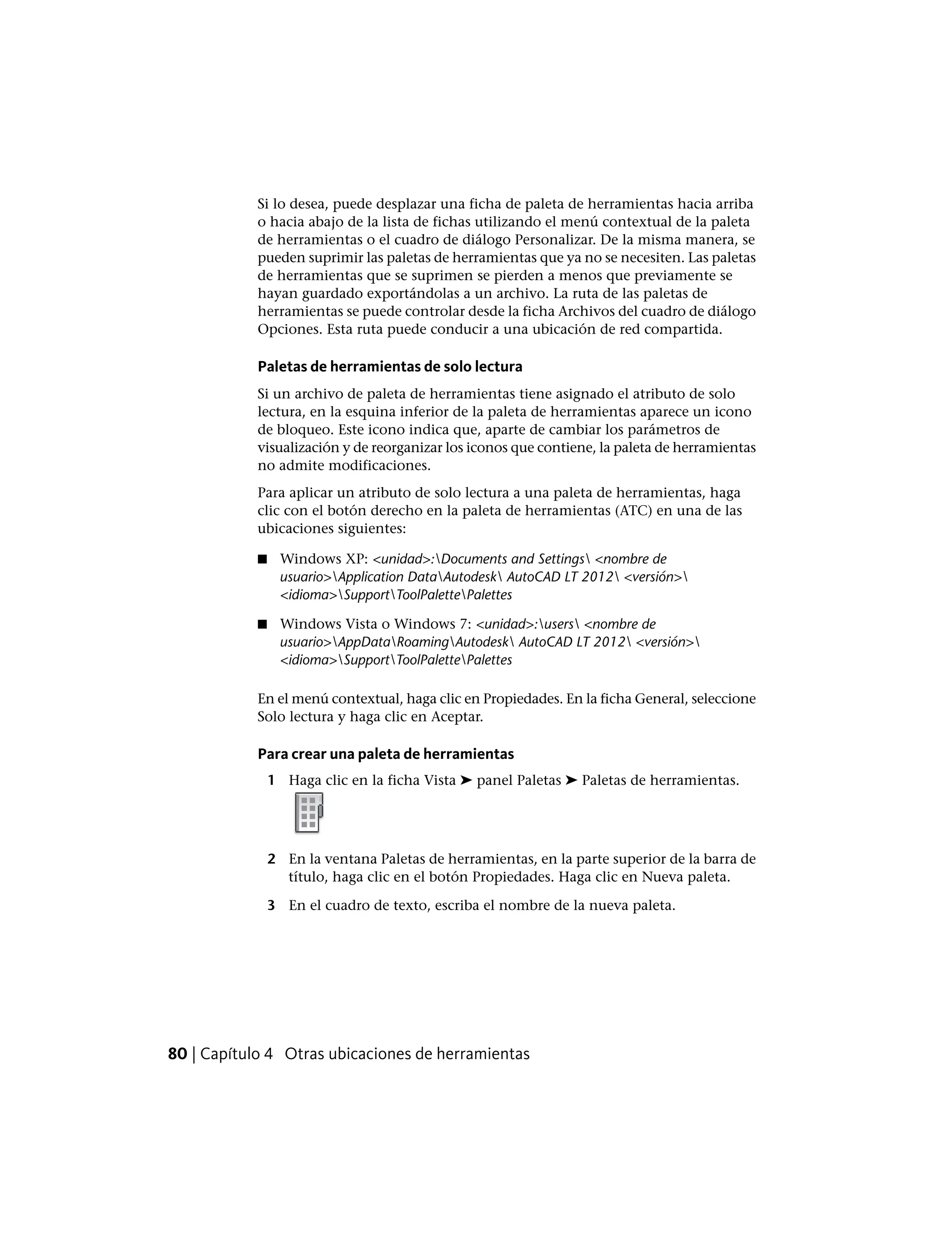 Si lo desea, puede desplazar una ficha de paleta de herramientas hacia arriba
o hacia abajo de la lista de fichas utilizando el menú contextual de la paleta
de herramientas o el cuadro de diálogo Personalizar. De la misma manera, se
pueden suprimir las paletas de herramientas que ya no se necesiten. Las paletas
de herramientas que se suprimen se pierden a menos que previamente se
hayan guardado exportándolas a un archivo. La ruta de las paletas de
herramientas se puede controlar desde la ficha Archivos del cuadro de diálogo
Opciones. Esta ruta puede conducir a una ubicación de red compartida.
Paletas de herramientas de solo lectura
Si un archivo de paleta de herramientas tiene asignado el atributo de solo
lectura, en la esquina inferior de la paleta de herramientas aparece un icono
de bloqueo. Este icono indica que, aparte de cambiar los parámetros de
visualización y de reorganizar los iconos que contiene, la paleta de herramientas
no admite modificaciones.
Para aplicar un atributo de solo lectura a una paleta de herramientas, haga
clic con el botón derecho en la paleta de herramientas (ATC) en una de las
ubicaciones siguientes:
■ Windows XP: <unidad>:Documents and Settings <nombre de
usuario>Application DataAutodesk AutoCAD LT 2012 <versión>
<idioma>SupportToolPalettePalettes
■ Windows Vista o Windows 7: <unidad>:users <nombre de
usuario>AppDataRoamingAutodesk AutoCAD LT 2012 <versión>
<idioma>SupportToolPalettePalettes
En el menú contextual, haga clic en Propiedades. En la ficha General, seleccione
Solo lectura y haga clic en Aceptar.
Para crear una paleta de herramientas
1 Haga clic en la ficha Vista ➤ panel Paletas ➤ Paletas de herramientas.
2 En la ventana Paletas de herramientas, en la parte superior de la barra de
título, haga clic en el botón Propiedades. Haga clic en Nueva paleta.
3 En el cuadro de texto, escriba el nombre de la nueva paleta.
80 | Capítulo 4 Otras ubicaciones de herramientas
 