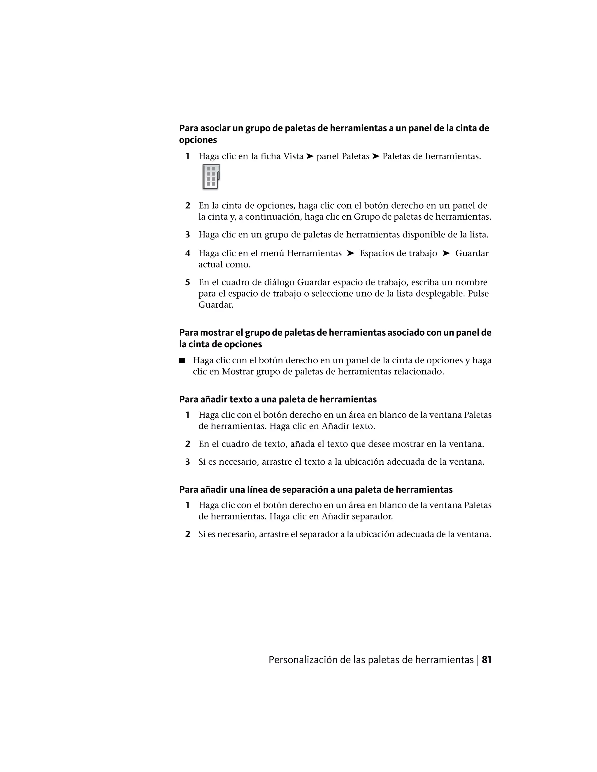 Para asociar un grupo de paletas de herramientas a un panel de la cinta de
opciones
1 Haga clic en la ficha Vista ➤ panel Paletas ➤ Paletas de herramientas.
2 En la cinta de opciones, haga clic con el botón derecho en un panel de
la cinta y, a continuación, haga clic en Grupo de paletas de herramientas.
3 Haga clic en un grupo de paletas de herramientas disponible de la lista.
4 Haga clic en el menú Herramientas ➤ Espacios de trabajo ➤ Guardar
actual como.
5 En el cuadro de diálogo Guardar espacio de trabajo, escriba un nombre
para el espacio de trabajo o seleccione uno de la lista desplegable. Pulse
Guardar.
Para mostrar el grupo de paletas de herramientas asociado con un panel de
la cinta de opciones
■ Haga clic con el botón derecho en un panel de la cinta de opciones y haga
clic en Mostrar grupo de paletas de herramientas relacionado.
Para añadir texto a una paleta de herramientas
1 Haga clic con el botón derecho en un área en blanco de la ventana Paletas
de herramientas. Haga clic en Añadir texto.
2 En el cuadro de texto, añada el texto que desee mostrar en la ventana.
3 Si es necesario, arrastre el texto a la ubicación adecuada de la ventana.
Para añadir una línea de separación a una paleta de herramientas
1 Haga clic con el botón derecho en un área en blanco de la ventana Paletas
de herramientas. Haga clic en Añadir separador.
2 Si es necesario, arrastre el separador a la ubicación adecuada de la ventana.
Personalización de las paletas de herramientas | 81
 