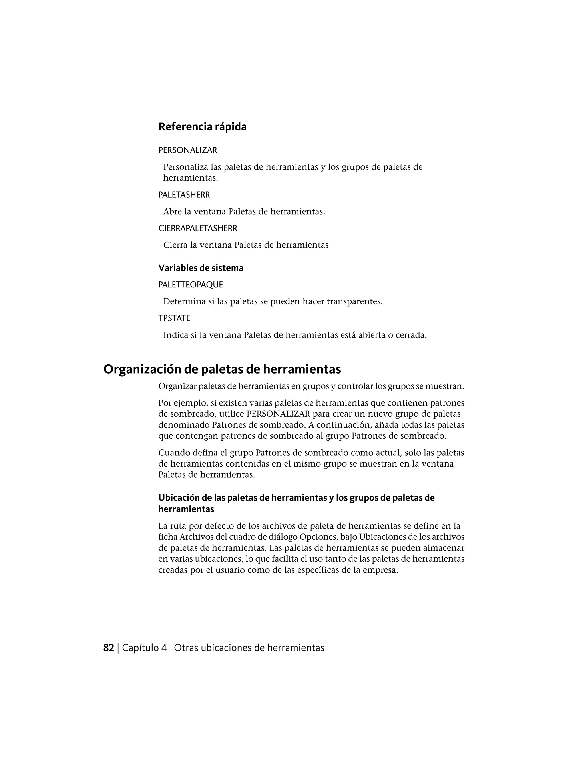 Referencia rápida
PERSONALIZAR
Personaliza las paletas de herramientas y los grupos de paletas de
herramientas.
PALETASHERR
Abre la ventana Paletas de herramientas.
CIERRAPALETASHERR
Cierra la ventana Paletas de herramientas
Variables de sistema
PALETTEOPAQUE
Determina si las paletas se pueden hacer transparentes.
TPSTATE
Indica si la ventana Paletas de herramientas está abierta o cerrada.
Organización de paletas de herramientas
Organizar paletas de herramientas en grupos y controlar los grupos se muestran.
Por ejemplo, si existen varias paletas de herramientas que contienen patrones
de sombreado, utilice PERSONALIZAR para crear un nuevo grupo de paletas
denominado Patrones de sombreado. A continuación, añada todas las paletas
que contengan patrones de sombreado al grupo Patrones de sombreado.
Cuando defina el grupo Patrones de sombreado como actual, solo las paletas
de herramientas contenidas en el mismo grupo se muestran en la ventana
Paletas de herramientas.
Ubicación de las paletas de herramientas y los grupos de paletas de
herramientas
La ruta por defecto de los archivos de paleta de herramientas se define en la
ficha Archivos del cuadro de diálogo Opciones, bajo Ubicaciones de los archivos
de paletas de herramientas. Las paletas de herramientas se pueden almacenar
en varias ubicaciones, lo que facilita el uso tanto de las paletas de herramientas
creadas por el usuario como de las específicas de la empresa.
82 | Capítulo 4 Otras ubicaciones de herramientas
 