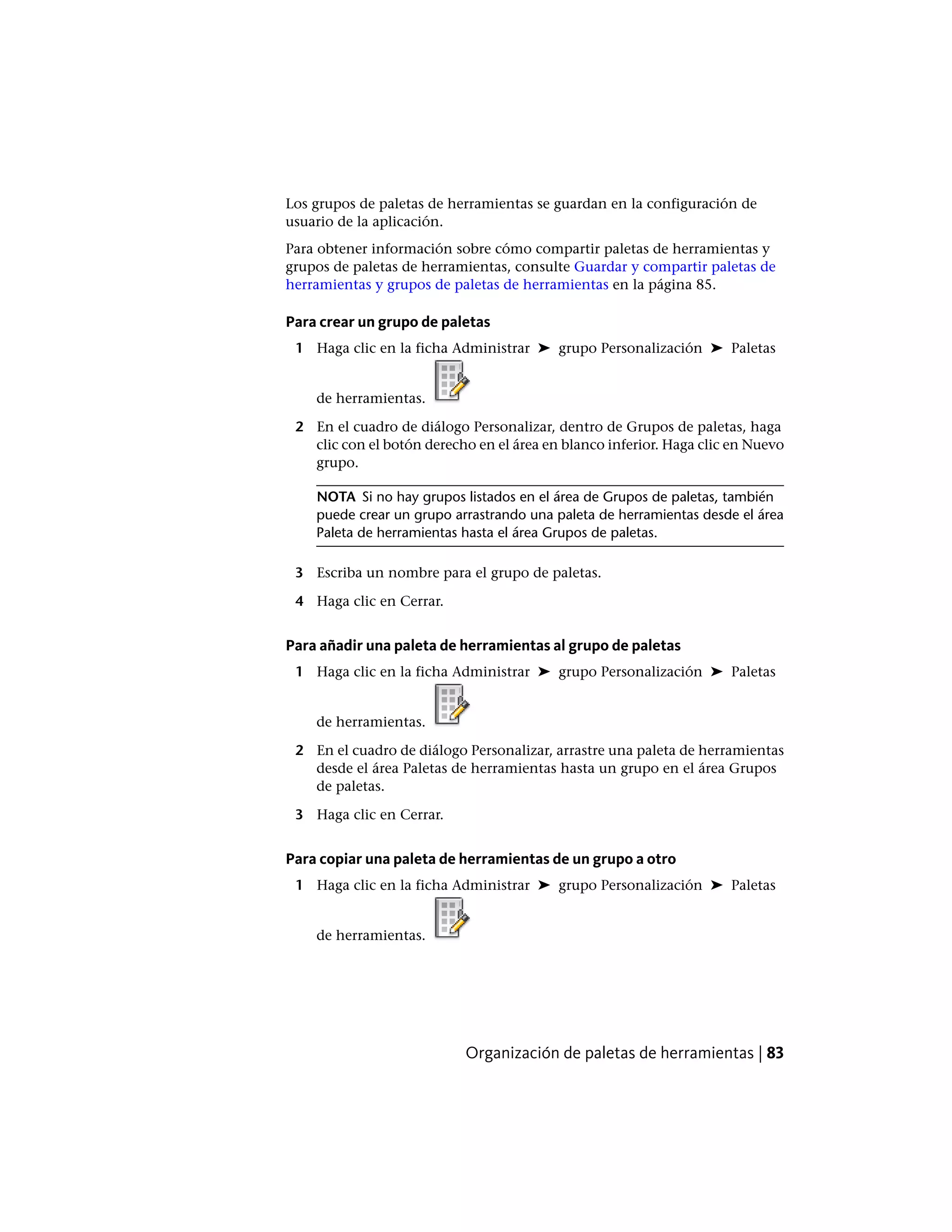 Los grupos de paletas de herramientas se guardan en la configuración de
usuario de la aplicación.
Para obtener información sobre cómo compartir paletas de herramientas y
grupos de paletas de herramientas, consulte Guardar y compartir paletas de
herramientas y grupos de paletas de herramientas en la página 85.
Para crear un grupo de paletas
1 Haga clic en la ficha Administrar ➤ grupo Personalización ➤ Paletas
de herramientas.
2 En el cuadro de diálogo Personalizar, dentro de Grupos de paletas, haga
clic con el botón derecho en el área en blanco inferior. Haga clic en Nuevo
grupo.
NOTA Si no hay grupos listados en el área de Grupos de paletas, también
puede crear un grupo arrastrando una paleta de herramientas desde el área
Paleta de herramientas hasta el área Grupos de paletas.
3 Escriba un nombre para el grupo de paletas.
4 Haga clic en Cerrar.
Para añadir una paleta de herramientas al grupo de paletas
1 Haga clic en la ficha Administrar ➤ grupo Personalización ➤ Paletas
de herramientas.
2 En el cuadro de diálogo Personalizar, arrastre una paleta de herramientas
desde el área Paletas de herramientas hasta un grupo en el área Grupos
de paletas.
3 Haga clic en Cerrar.
Para copiar una paleta de herramientas de un grupo a otro
1 Haga clic en la ficha Administrar ➤ grupo Personalización ➤ Paletas
de herramientas.
Organización de paletas de herramientas | 83
 