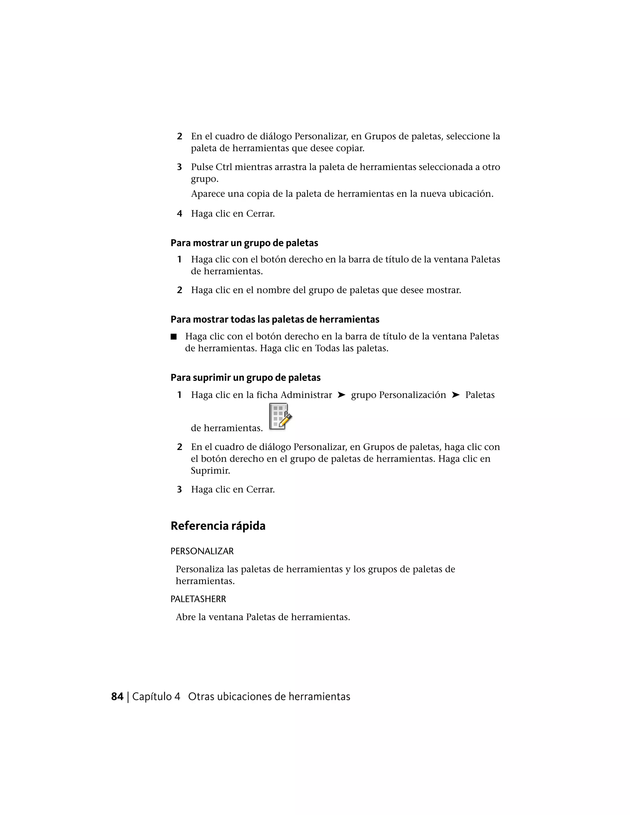 2 En el cuadro de diálogo Personalizar, en Grupos de paletas, seleccione la
paleta de herramientas que desee copiar.
3 Pulse Ctrl mientras arrastra la paleta de herramientas seleccionada a otro
grupo.
Aparece una copia de la paleta de herramientas en la nueva ubicación.
4 Haga clic en Cerrar.
Para mostrar un grupo de paletas
1 Haga clic con el botón derecho en la barra de título de la ventana Paletas
de herramientas.
2 Haga clic en el nombre del grupo de paletas que desee mostrar.
Para mostrar todas las paletas de herramientas
■ Haga clic con el botón derecho en la barra de título de la ventana Paletas
de herramientas. Haga clic en Todas las paletas.
Para suprimir un grupo de paletas
1 Haga clic en la ficha Administrar ➤ grupo Personalización ➤ Paletas
de herramientas.
2 En el cuadro de diálogo Personalizar, en Grupos de paletas, haga clic con
el botón derecho en el grupo de paletas de herramientas. Haga clic en
Suprimir.
3 Haga clic en Cerrar.
Referencia rápida
PERSONALIZAR
Personaliza las paletas de herramientas y los grupos de paletas de
herramientas.
PALETASHERR
Abre la ventana Paletas de herramientas.
84 | Capítulo 4 Otras ubicaciones de herramientas
 