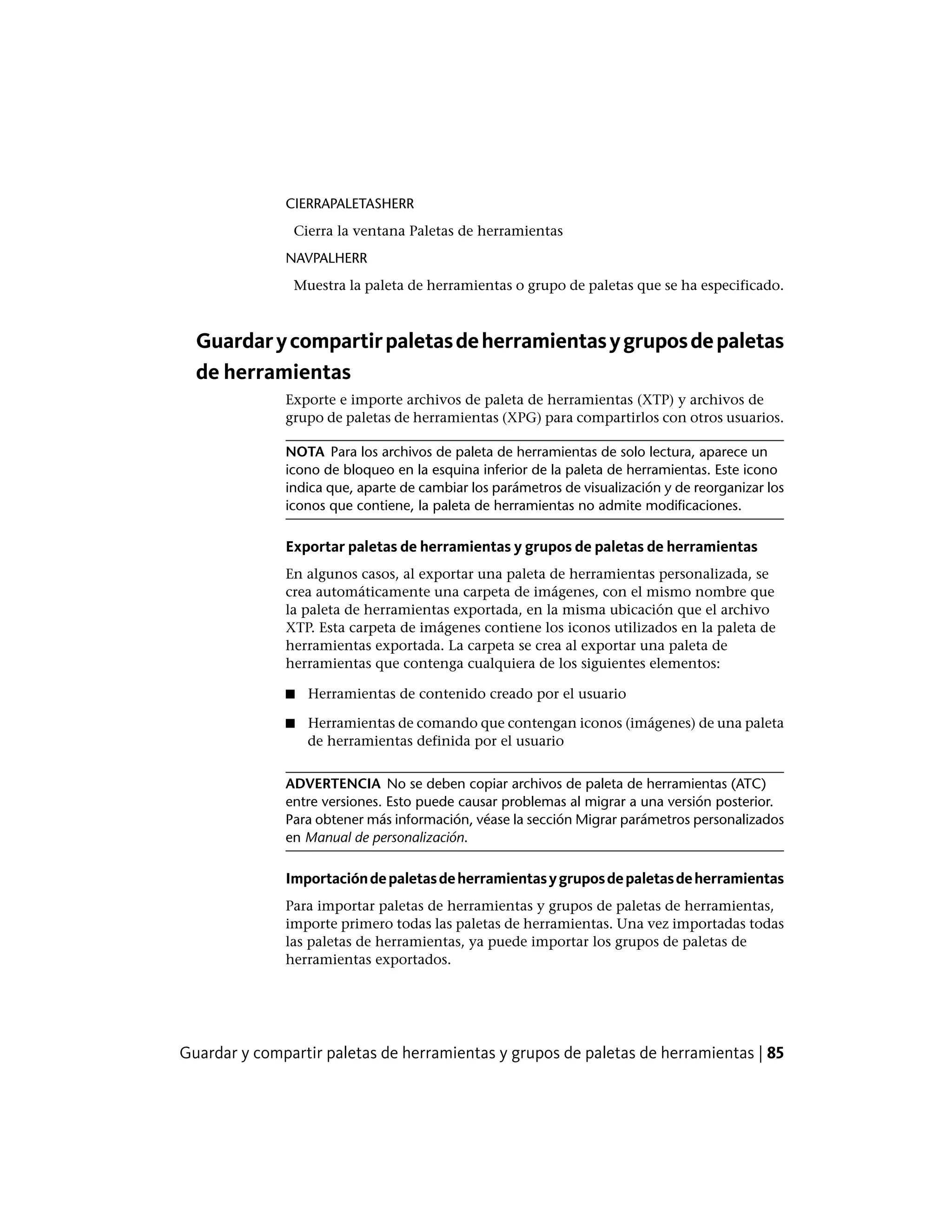 CIERRAPALETASHERR
Cierra la ventana Paletas de herramientas
NAVPALHERR
Muestra la paleta de herramientas o grupo de paletas que se ha especificado.
Guardarycompartirpaletasdeherramientasygruposdepaletas
de herramientas
Exporte e importe archivos de paleta de herramientas (XTP) y archivos de
grupo de paletas de herramientas (XPG) para compartirlos con otros usuarios.
NOTA Para los archivos de paleta de herramientas de solo lectura, aparece un
icono de bloqueo en la esquina inferior de la paleta de herramientas. Este icono
indica que, aparte de cambiar los parámetros de visualización y de reorganizar los
iconos que contiene, la paleta de herramientas no admite modificaciones.
Exportar paletas de herramientas y grupos de paletas de herramientas
En algunos casos, al exportar una paleta de herramientas personalizada, se
crea automáticamente una carpeta de imágenes, con el mismo nombre que
la paleta de herramientas exportada, en la misma ubicación que el archivo
XTP. Esta carpeta de imágenes contiene los iconos utilizados en la paleta de
herramientas exportada. La carpeta se crea al exportar una paleta de
herramientas que contenga cualquiera de los siguientes elementos:
■ Herramientas de contenido creado por el usuario
■ Herramientas de comando que contengan iconos (imágenes) de una paleta
de herramientas definida por el usuario
ADVERTENCIA No se deben copiar archivos de paleta de herramientas (ATC)
entre versiones. Esto puede causar problemas al migrar a una versión posterior.
Para obtener más información, véase la sección Migrar parámetros personalizados
en Manual de personalización.
Importacióndepaletasdeherramientasygruposdepaletasdeherramientas
Para importar paletas de herramientas y grupos de paletas de herramientas,
importe primero todas las paletas de herramientas. Una vez importadas todas
las paletas de herramientas, ya puede importar los grupos de paletas de
herramientas exportados.
Guardar y compartir paletas de herramientas y grupos de paletas de herramientas | 85
 