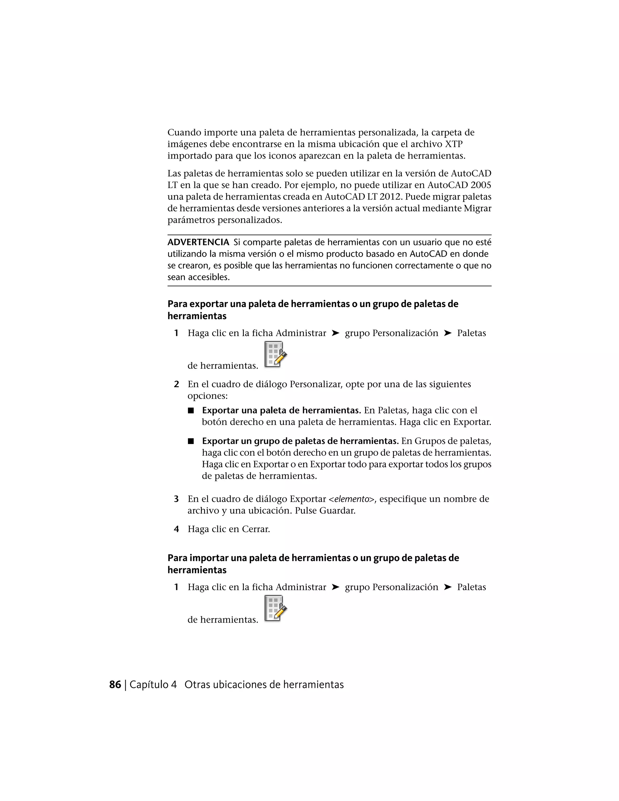 Cuando importe una paleta de herramientas personalizada, la carpeta de
imágenes debe encontrarse en la misma ubicación que el archivo XTP
importado para que los iconos aparezcan en la paleta de herramientas.
Las paletas de herramientas solo se pueden utilizar en la versión de AutoCAD
LT en la que se han creado. Por ejemplo, no puede utilizar en AutoCAD 2005
una paleta de herramientas creada en AutoCAD LT 2012. Puede migrar paletas
de herramientas desde versiones anteriores a la versión actual mediante Migrar
parámetros personalizados.
ADVERTENCIA Si comparte paletas de herramientas con un usuario que no esté
utilizando la misma versión o el mismo producto basado en AutoCAD en donde
se crearon, es posible que las herramientas no funcionen correctamente o que no
sean accesibles.
Para exportar una paleta de herramientas o un grupo de paletas de
herramientas
1 Haga clic en la ficha Administrar ➤ grupo Personalización ➤ Paletas
de herramientas.
2 En el cuadro de diálogo Personalizar, opte por una de las siguientes
opciones:
■ Exportar una paleta de herramientas. En Paletas, haga clic con el
botón derecho en una paleta de herramientas. Haga clic en Exportar.
■ Exportar un grupo de paletas de herramientas. En Grupos de paletas,
haga clic con el botón derecho en un grupo de paletas de herramientas.
Haga clic en Exportar o en Exportar todo para exportar todos los grupos
de paletas de herramientas.
3 En el cuadro de diálogo Exportar <elemento>, especifique un nombre de
archivo y una ubicación. Pulse Guardar.
4 Haga clic en Cerrar.
Para importar una paleta de herramientas o un grupo de paletas de
herramientas
1 Haga clic en la ficha Administrar ➤ grupo Personalización ➤ Paletas
de herramientas.
86 | Capítulo 4 Otras ubicaciones de herramientas
 