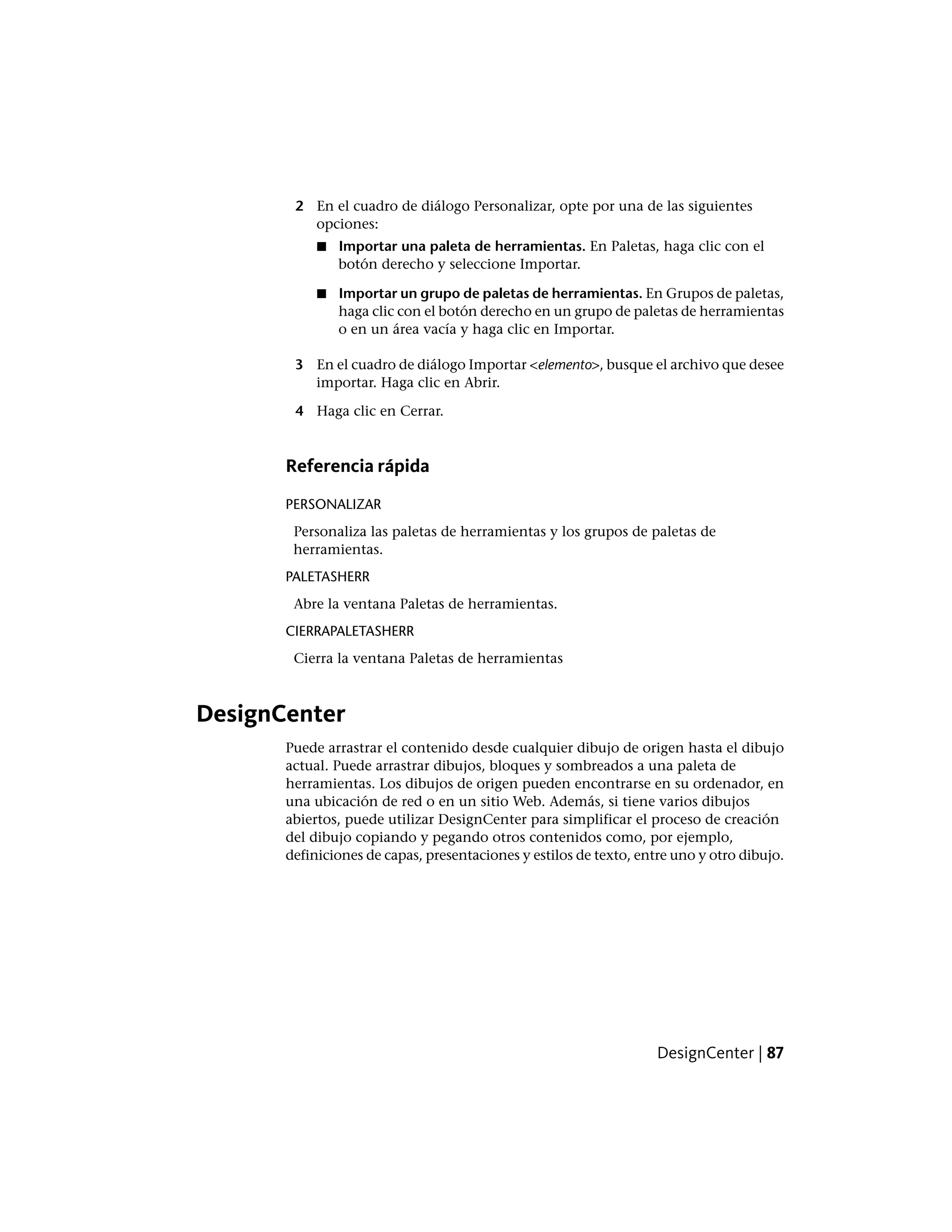 2 En el cuadro de diálogo Personalizar, opte por una de las siguientes
opciones:
■ Importar una paleta de herramientas. En Paletas, haga clic con el
botón derecho y seleccione Importar.
■ Importar un grupo de paletas de herramientas. En Grupos de paletas,
haga clic con el botón derecho en un grupo de paletas de herramientas
o en un área vacía y haga clic en Importar.
3 En el cuadro de diálogo Importar <elemento>, busque el archivo que desee
importar. Haga clic en Abrir.
4 Haga clic en Cerrar.
Referencia rápida
PERSONALIZAR
Personaliza las paletas de herramientas y los grupos de paletas de
herramientas.
PALETASHERR
Abre la ventana Paletas de herramientas.
CIERRAPALETASHERR
Cierra la ventana Paletas de herramientas
DesignCenter
Puede arrastrar el contenido desde cualquier dibujo de origen hasta el dibujo
actual. Puede arrastrar dibujos, bloques y sombreados a una paleta de
herramientas. Los dibujos de origen pueden encontrarse en su ordenador, en
una ubicación de red o en un sitio Web. Además, si tiene varios dibujos
abiertos, puede utilizar DesignCenter para simplificar el proceso de creación
del dibujo copiando y pegando otros contenidos como, por ejemplo,
definiciones de capas, presentaciones y estilos de texto, entre uno y otro dibujo.
DesignCenter | 87
 