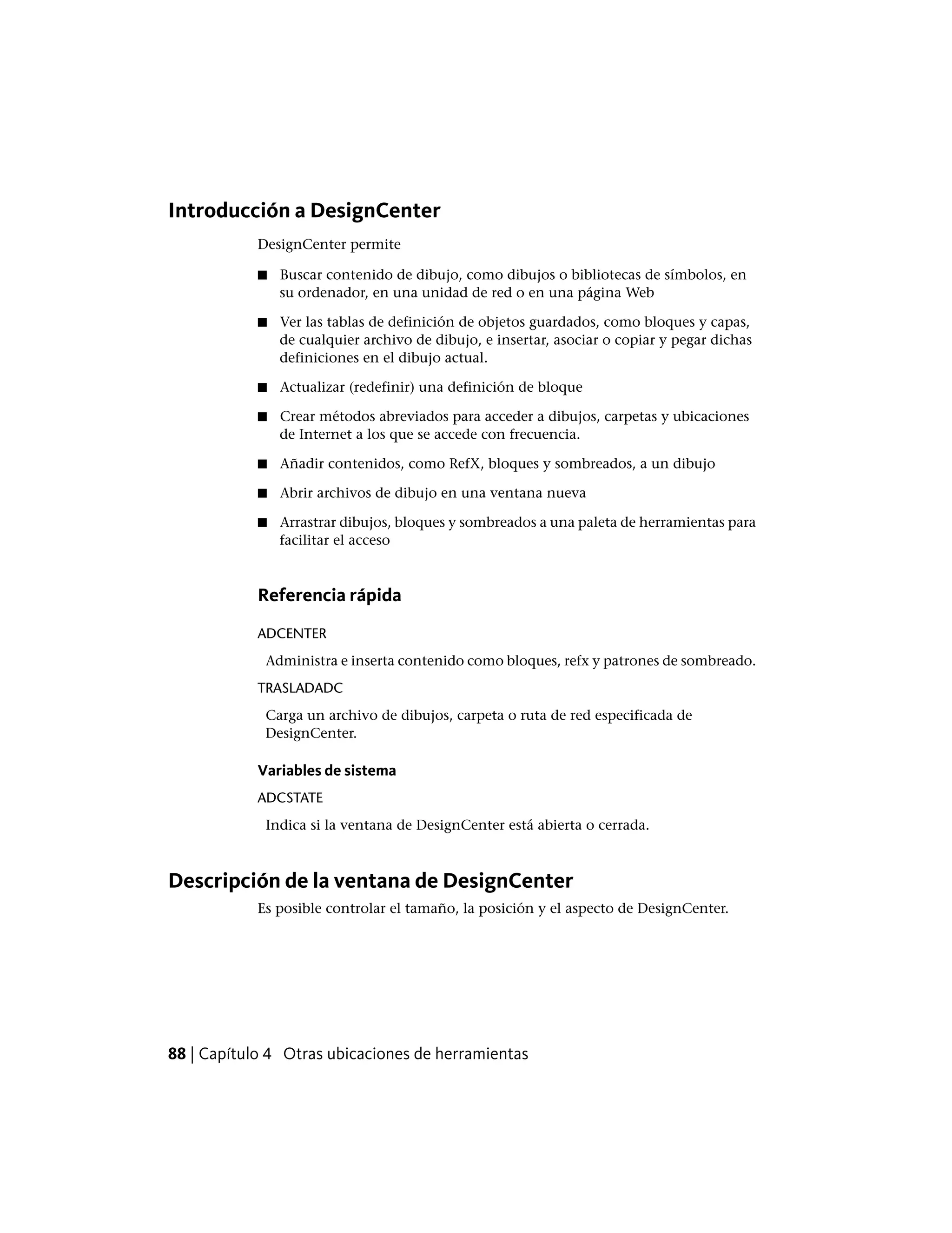 Introducción a DesignCenter
DesignCenter permite
■ Buscar contenido de dibujo, como dibujos o bibliotecas de símbolos, en
su ordenador, en una unidad de red o en una página Web
■ Ver las tablas de definición de objetos guardados, como bloques y capas,
de cualquier archivo de dibujo, e insertar, asociar o copiar y pegar dichas
definiciones en el dibujo actual.
■ Actualizar (redefinir) una definición de bloque
■ Crear métodos abreviados para acceder a dibujos, carpetas y ubicaciones
de Internet a los que se accede con frecuencia.
■ Añadir contenidos, como RefX, bloques y sombreados, a un dibujo
■ Abrir archivos de dibujo en una ventana nueva
■ Arrastrar dibujos, bloques y sombreados a una paleta de herramientas para
facilitar el acceso
Referencia rápida
ADCENTER
Administra e inserta contenido como bloques, refx y patrones de sombreado.
TRASLADADC
Carga un archivo de dibujos, carpeta o ruta de red especificada de
DesignCenter.
Variables de sistema
ADCSTATE
Indica si la ventana de DesignCenter está abierta o cerrada.
Descripción de la ventana de DesignCenter
Es posible controlar el tamaño, la posición y el aspecto de DesignCenter.
88 | Capítulo 4 Otras ubicaciones de herramientas
 