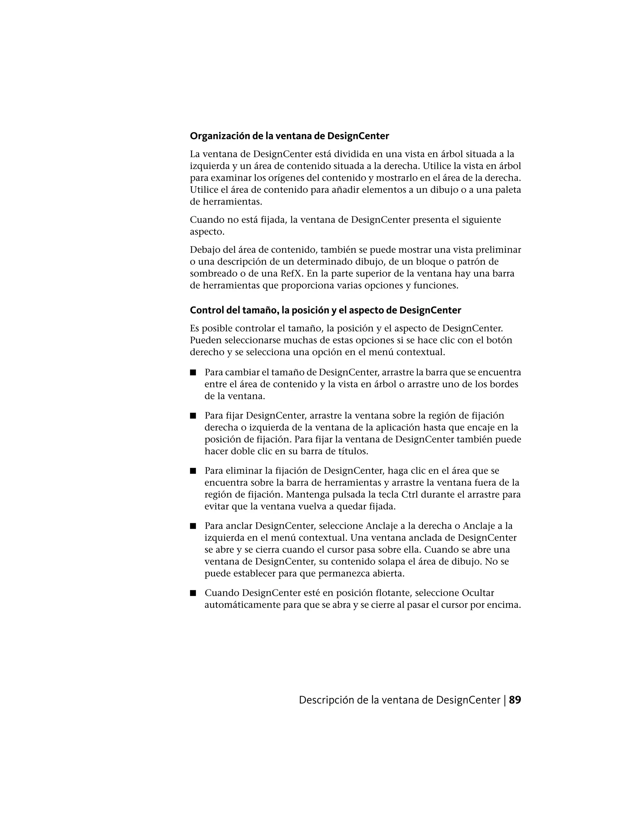 Organización de la ventana de DesignCenter
La ventana de DesignCenter está dividida en una vista en árbol situada a la
izquierda y un área de contenido situada a la derecha. Utilice la vista en árbol
para examinar los orígenes del contenido y mostrarlo en el área de la derecha.
Utilice el área de contenido para añadir elementos a un dibujo o a una paleta
de herramientas.
Cuando no está fijada, la ventana de DesignCenter presenta el siguiente
aspecto.
Debajo del área de contenido, también se puede mostrar una vista preliminar
o una descripción de un determinado dibujo, de un bloque o patrón de
sombreado o de una RefX. En la parte superior de la ventana hay una barra
de herramientas que proporciona varias opciones y funciones.
Control del tamaño, la posición y el aspecto de DesignCenter
Es posible controlar el tamaño, la posición y el aspecto de DesignCenter.
Pueden seleccionarse muchas de estas opciones si se hace clic con el botón
derecho y se selecciona una opción en el menú contextual.
■ Para cambiar el tamaño de DesignCenter, arrastre la barra que se encuentra
entre el área de contenido y la vista en árbol o arrastre uno de los bordes
de la ventana.
■ Para fijar DesignCenter, arrastre la ventana sobre la región de fijación
derecha o izquierda de la ventana de la aplicación hasta que encaje en la
posición de fijación. Para fijar la ventana de DesignCenter también puede
hacer doble clic en su barra de títulos.
■ Para eliminar la fijación de DesignCenter, haga clic en el área que se
encuentra sobre la barra de herramientas y arrastre la ventana fuera de la
región de fijación. Mantenga pulsada la tecla Ctrl durante el arrastre para
evitar que la ventana vuelva a quedar fijada.
■ Para anclar DesignCenter, seleccione Anclaje a la derecha o Anclaje a la
izquierda en el menú contextual. Una ventana anclada de DesignCenter
se abre y se cierra cuando el cursor pasa sobre ella. Cuando se abre una
ventana de DesignCenter, su contenido solapa el área de dibujo. No se
puede establecer para que permanezca abierta.
■ Cuando DesignCenter esté en posición flotante, seleccione Ocultar
automáticamente para que se abra y se cierre al pasar el cursor por encima.
Descripción de la ventana de DesignCenter | 89
 