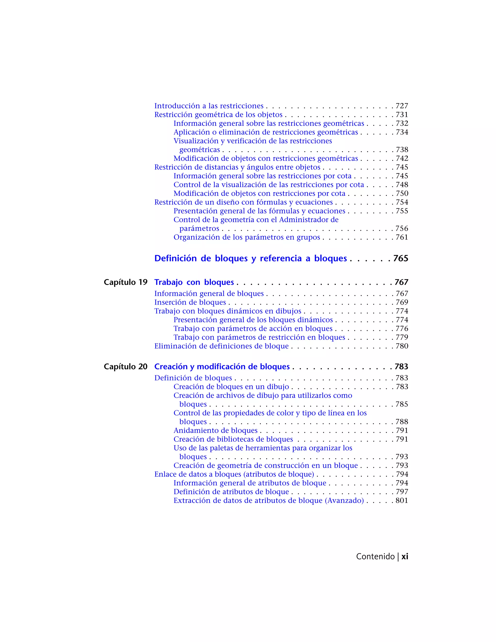 Introducción a las restricciones . . . . . . . . . . . . . . . . . . . . . 727
Restricción geométrica de los objetos . . . . . . . . . . . . . . . . . . 731
Información general sobre las restricciones geométricas . . . . . 732
Aplicación o eliminación de restricciones geométricas . . . . . . 734
Visualización y verificación de las restricciones
geométricas . . . . . . . . . . . . . . . . . . . . . . . . . . . . 738
Modificación de objetos con restricciones geométricas . . . . . . 742
Restricción de distancias y ángulos entre objetos . . . . . . . . . . . . 745
Información general sobre las restricciones por cota . . . . . . . 745
Control de la visualización de las restricciones por cota . . . . . 748
Modificación de objetos con restricciones por cota . . . . . . . . 750
Restricción de un diseño con fórmulas y ecuaciones . . . . . . . . . . 754
Presentación general de las fórmulas y ecuaciones . . . . . . . . 755
Control de la geometría con el Administrador de
parámetros . . . . . . . . . . . . . . . . . . . . . . . . . . . . 756
Organización de los parámetros en grupos . . . . . . . . . . . . 761
Definición de bloques y referencia a bloques . . . . . . 765
Capítulo 19 Trabajo con bloques . . . . . . . . . . . . . . . . . . . . . . . 767
Información general de bloques . . . . . . . . . . . . . . . . . . . . . 767
Inserción de bloques . . . . . . . . . . . . . . . . . . . . . . . . . . . 769
Trabajo con bloques dinámicos en dibujos . . . . . . . . . . . . . . . 774
Presentación general de los bloques dinámicos . . . . . . . . . . 774
Trabajo con parámetros de acción en bloques . . . . . . . . . . 776
Trabajo con parámetros de restricción en bloques . . . . . . . . 779
Eliminación de definiciones de bloque . . . . . . . . . . . . . . . . . 780
Capítulo 20 Creación y modificación de bloques . . . . . . . . . . . . . . . 783
Definición de bloques . . . . . . . . . . . . . . . . . . . . . . . . . . 783
Creación de bloques en un dibujo . . . . . . . . . . . . . . . . . 783
Creación de archivos de dibujo para utilizarlos como
bloques . . . . . . . . . . . . . . . . . . . . . . . . . . . . . . 785
Control de las propiedades de color y tipo de línea en los
bloques . . . . . . . . . . . . . . . . . . . . . . . . . . . . . . 788
Anidamiento de bloques . . . . . . . . . . . . . . . . . . . . . . 791
Creación de bibliotecas de bloques . . . . . . . . . . . . . . . . 791
Uso de las paletas de herramientas para organizar los
bloques . . . . . . . . . . . . . . . . . . . . . . . . . . . . . . 793
Creación de geometría de construcción en un bloque . . . . . . 793
Enlace de datos a bloques (atributos de bloque) . . . . . . . . . . . . . 794
Información general de atributos de bloque . . . . . . . . . . . 794
Definición de atributos de bloque . . . . . . . . . . . . . . . . . 797
Extracción de datos de atributos de bloque (Avanzado) . . . . . 801
Contenido | xi
 