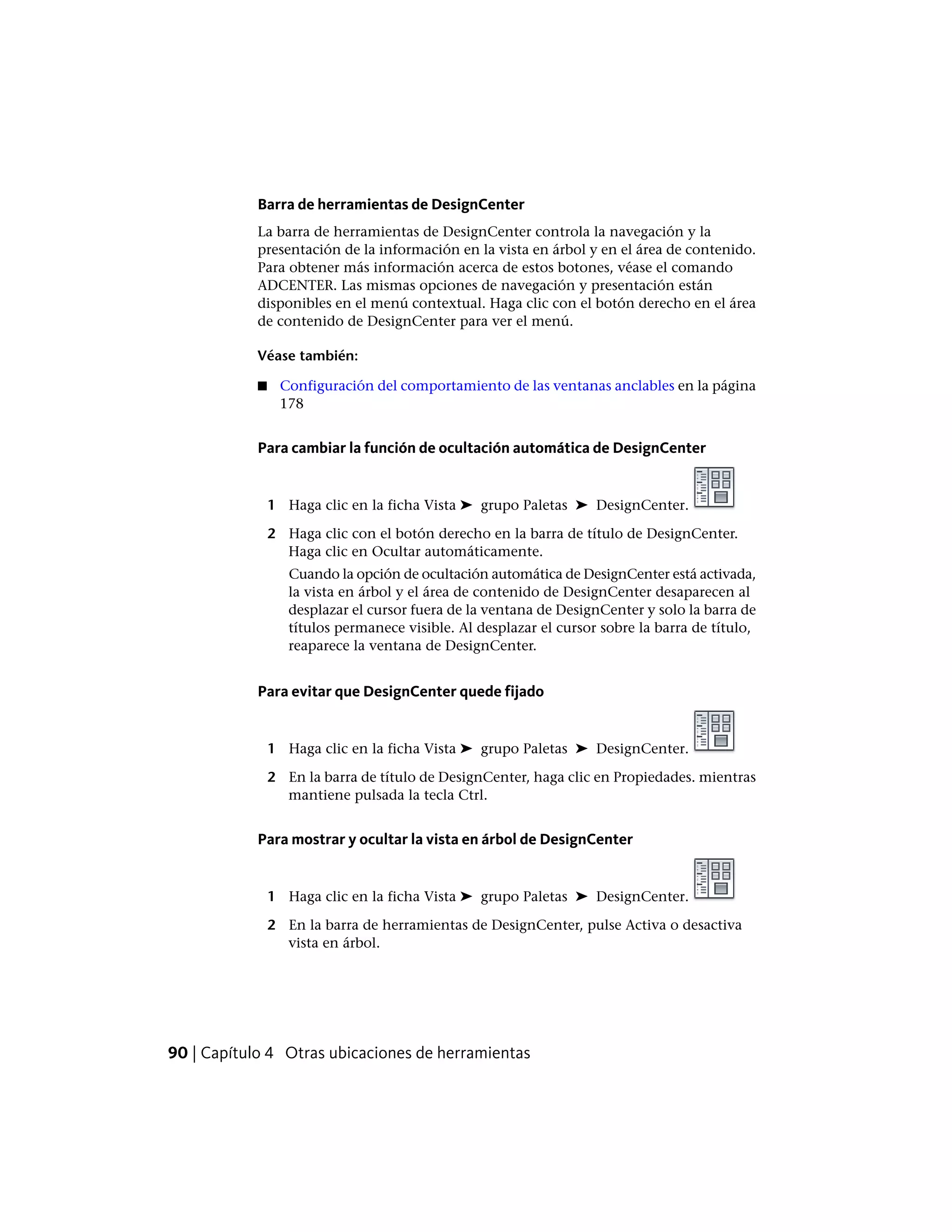 Barra de herramientas de DesignCenter
La barra de herramientas de DesignCenter controla la navegación y la
presentación de la información en la vista en árbol y en el área de contenido.
Para obtener más información acerca de estos botones, véase el comando
ADCENTER. Las mismas opciones de navegación y presentación están
disponibles en el menú contextual. Haga clic con el botón derecho en el área
de contenido de DesignCenter para ver el menú.
Véase también:
■ Configuración del comportamiento de las ventanas anclables en la página
178
Para cambiar la función de ocultación automática de DesignCenter
1 Haga clic en la ficha Vista ➤ grupo Paletas ➤ DesignCenter.
2 Haga clic con el botón derecho en la barra de título de DesignCenter.
Haga clic en Ocultar automáticamente.
Cuando la opción de ocultación automática de DesignCenter está activada,
la vista en árbol y el área de contenido de DesignCenter desaparecen al
desplazar el cursor fuera de la ventana de DesignCenter y solo la barra de
títulos permanece visible. Al desplazar el cursor sobre la barra de título,
reaparece la ventana de DesignCenter.
Para evitar que DesignCenter quede fijado
1 Haga clic en la ficha Vista ➤ grupo Paletas ➤ DesignCenter.
2 En la barra de título de DesignCenter, haga clic en Propiedades. mientras
mantiene pulsada la tecla Ctrl.
Para mostrar y ocultar la vista en árbol de DesignCenter
1 Haga clic en la ficha Vista ➤ grupo Paletas ➤ DesignCenter.
2 En la barra de herramientas de DesignCenter, pulse Activa o desactiva
vista en árbol.
90 | Capítulo 4 Otras ubicaciones de herramientas
 