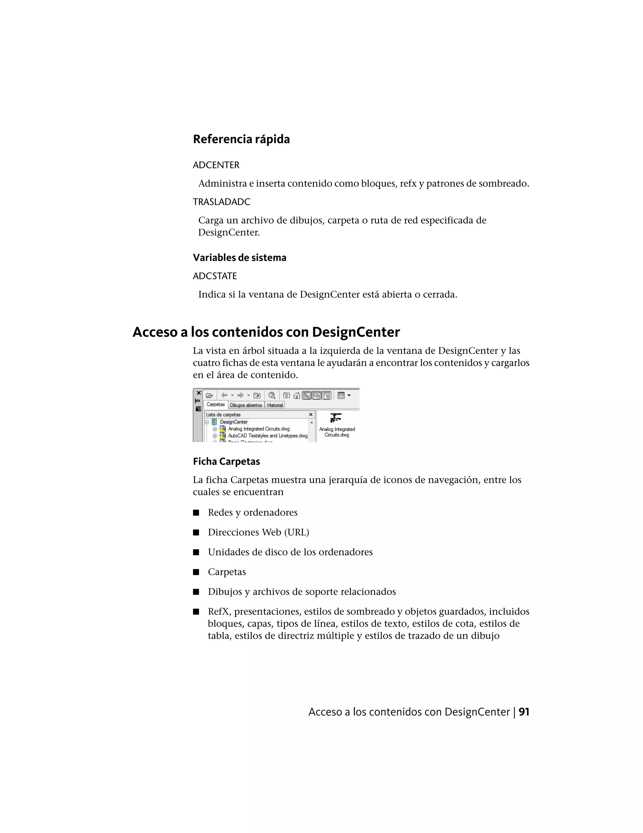 Referencia rápida
ADCENTER
Administra e inserta contenido como bloques, refx y patrones de sombreado.
TRASLADADC
Carga un archivo de dibujos, carpeta o ruta de red especificada de
DesignCenter.
Variables de sistema
ADCSTATE
Indica si la ventana de DesignCenter está abierta o cerrada.
Acceso a los contenidos con DesignCenter
La vista en árbol situada a la izquierda de la ventana de DesignCenter y las
cuatro fichas de esta ventana le ayudarán a encontrar los contenidos y cargarlos
en el área de contenido.
Ficha Carpetas
La ficha Carpetas muestra una jerarquía de iconos de navegación, entre los
cuales se encuentran
■ Redes y ordenadores
■ Direcciones Web (URL)
■ Unidades de disco de los ordenadores
■ Carpetas
■ Dibujos y archivos de soporte relacionados
■ RefX, presentaciones, estilos de sombreado y objetos guardados, incluidos
bloques, capas, tipos de línea, estilos de texto, estilos de cota, estilos de
tabla, estilos de directriz múltiple y estilos de trazado de un dibujo
Acceso a los contenidos con DesignCenter | 91
 