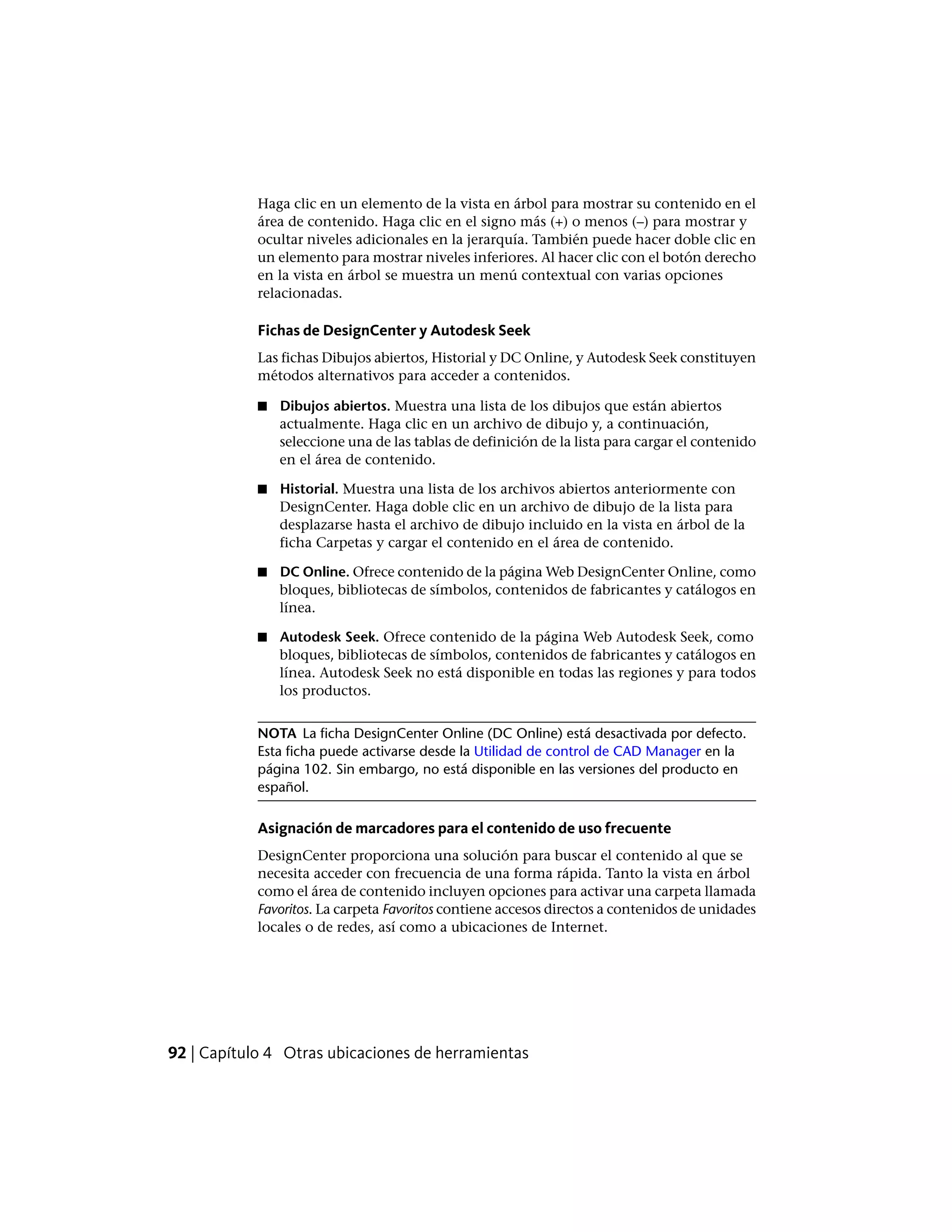 Haga clic en un elemento de la vista en árbol para mostrar su contenido en el
área de contenido. Haga clic en el signo más (+) o menos (–) para mostrar y
ocultar niveles adicionales en la jerarquía. También puede hacer doble clic en
un elemento para mostrar niveles inferiores. Al hacer clic con el botón derecho
en la vista en árbol se muestra un menú contextual con varias opciones
relacionadas.
Fichas de DesignCenter y Autodesk Seek
Las fichas Dibujos abiertos, Historial y DC Online, y Autodesk Seek constituyen
métodos alternativos para acceder a contenidos.
■ Dibujos abiertos. Muestra una lista de los dibujos que están abiertos
actualmente. Haga clic en un archivo de dibujo y, a continuación,
seleccione una de las tablas de definición de la lista para cargar el contenido
en el área de contenido.
■ Historial. Muestra una lista de los archivos abiertos anteriormente con
DesignCenter. Haga doble clic en un archivo de dibujo de la lista para
desplazarse hasta el archivo de dibujo incluido en la vista en árbol de la
ficha Carpetas y cargar el contenido en el área de contenido.
■ DC Online. Ofrece contenido de la página Web DesignCenter Online, como
bloques, bibliotecas de símbolos, contenidos de fabricantes y catálogos en
línea.
■ Autodesk Seek. Ofrece contenido de la página Web Autodesk Seek, como
bloques, bibliotecas de símbolos, contenidos de fabricantes y catálogos en
línea. Autodesk Seek no está disponible en todas las regiones y para todos
los productos.
NOTA La ficha DesignCenter Online (DC Online) está desactivada por defecto.
Esta ficha puede activarse desde la Utilidad de control de CAD Manager en la
página 102. Sin embargo, no está disponible en las versiones del producto en
español.
Asignación de marcadores para el contenido de uso frecuente
DesignCenter proporciona una solución para buscar el contenido al que se
necesita acceder con frecuencia de una forma rápida. Tanto la vista en árbol
como el área de contenido incluyen opciones para activar una carpeta llamada
Favoritos. La carpeta Favoritos contiene accesos directos a contenidos de unidades
locales o de redes, así como a ubicaciones de Internet.
92 | Capítulo 4 Otras ubicaciones de herramientas
 