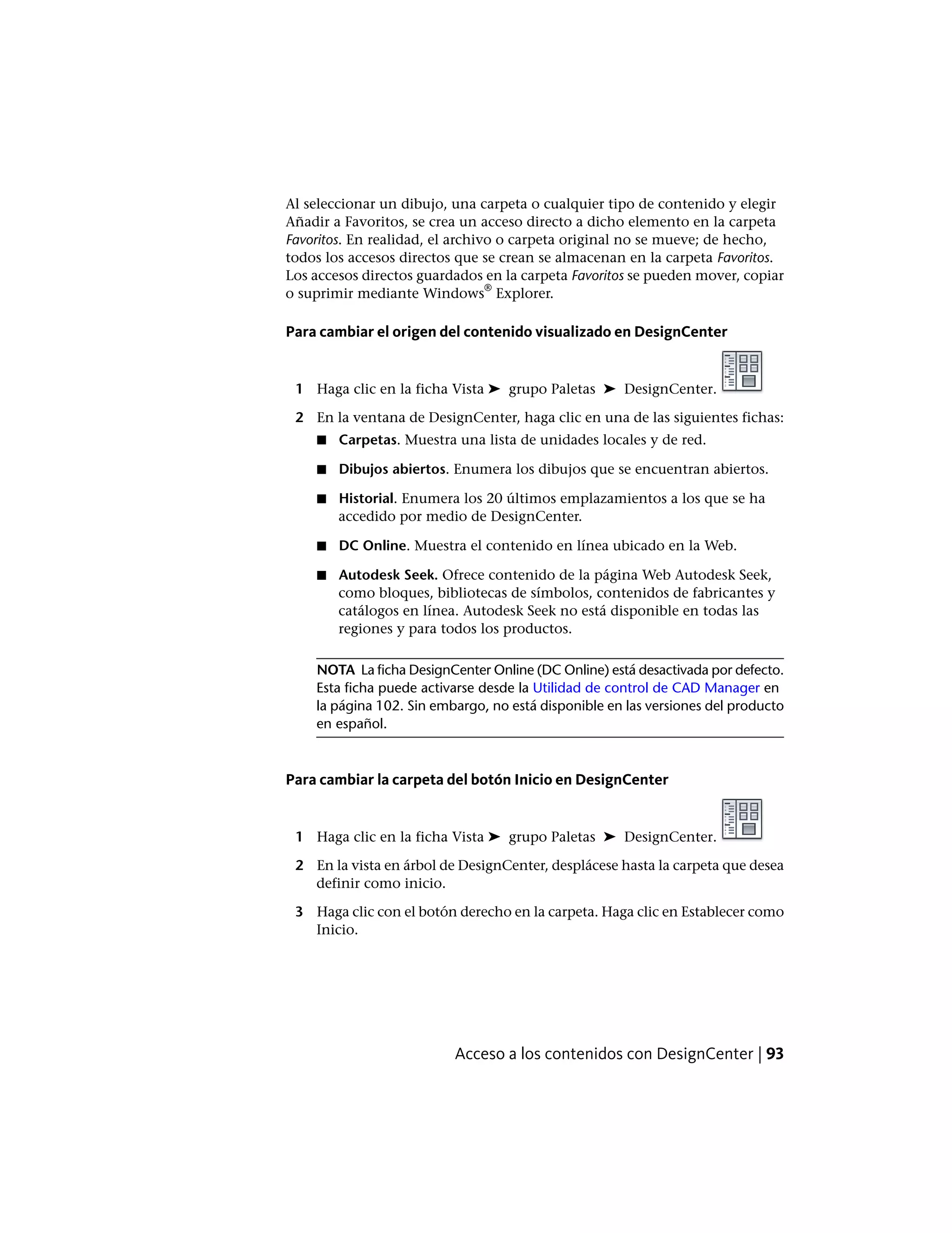 Al seleccionar un dibujo, una carpeta o cualquier tipo de contenido y elegir
Añadir a Favoritos, se crea un acceso directo a dicho elemento en la carpeta
Favoritos. En realidad, el archivo o carpeta original no se mueve; de hecho,
todos los accesos directos que se crean se almacenan en la carpeta Favoritos.
Los accesos directos guardados en la carpeta Favoritos se pueden mover, copiar
o suprimir mediante Windows
®
Explorer.
Para cambiar el origen del contenido visualizado en DesignCenter
1 Haga clic en la ficha Vista ➤ grupo Paletas ➤ DesignCenter.
2 En la ventana de DesignCenter, haga clic en una de las siguientes fichas:
■ Carpetas. Muestra una lista de unidades locales y de red.
■ Dibujos abiertos. Enumera los dibujos que se encuentran abiertos.
■ Historial. Enumera los 20 últimos emplazamientos a los que se ha
accedido por medio de DesignCenter.
■ DC Online. Muestra el contenido en línea ubicado en la Web.
■ Autodesk Seek. Ofrece contenido de la página Web Autodesk Seek,
como bloques, bibliotecas de símbolos, contenidos de fabricantes y
catálogos en línea. Autodesk Seek no está disponible en todas las
regiones y para todos los productos.
NOTA La ficha DesignCenter Online (DC Online) está desactivada por defecto.
Esta ficha puede activarse desde la Utilidad de control de CAD Manager en
la página 102. Sin embargo, no está disponible en las versiones del producto
en español.
Para cambiar la carpeta del botón Inicio en DesignCenter
1 Haga clic en la ficha Vista ➤ grupo Paletas ➤ DesignCenter.
2 En la vista en árbol de DesignCenter, desplácese hasta la carpeta que desea
definir como inicio.
3 Haga clic con el botón derecho en la carpeta. Haga clic en Establecer como
Inicio.
Acceso a los contenidos con DesignCenter | 93
 