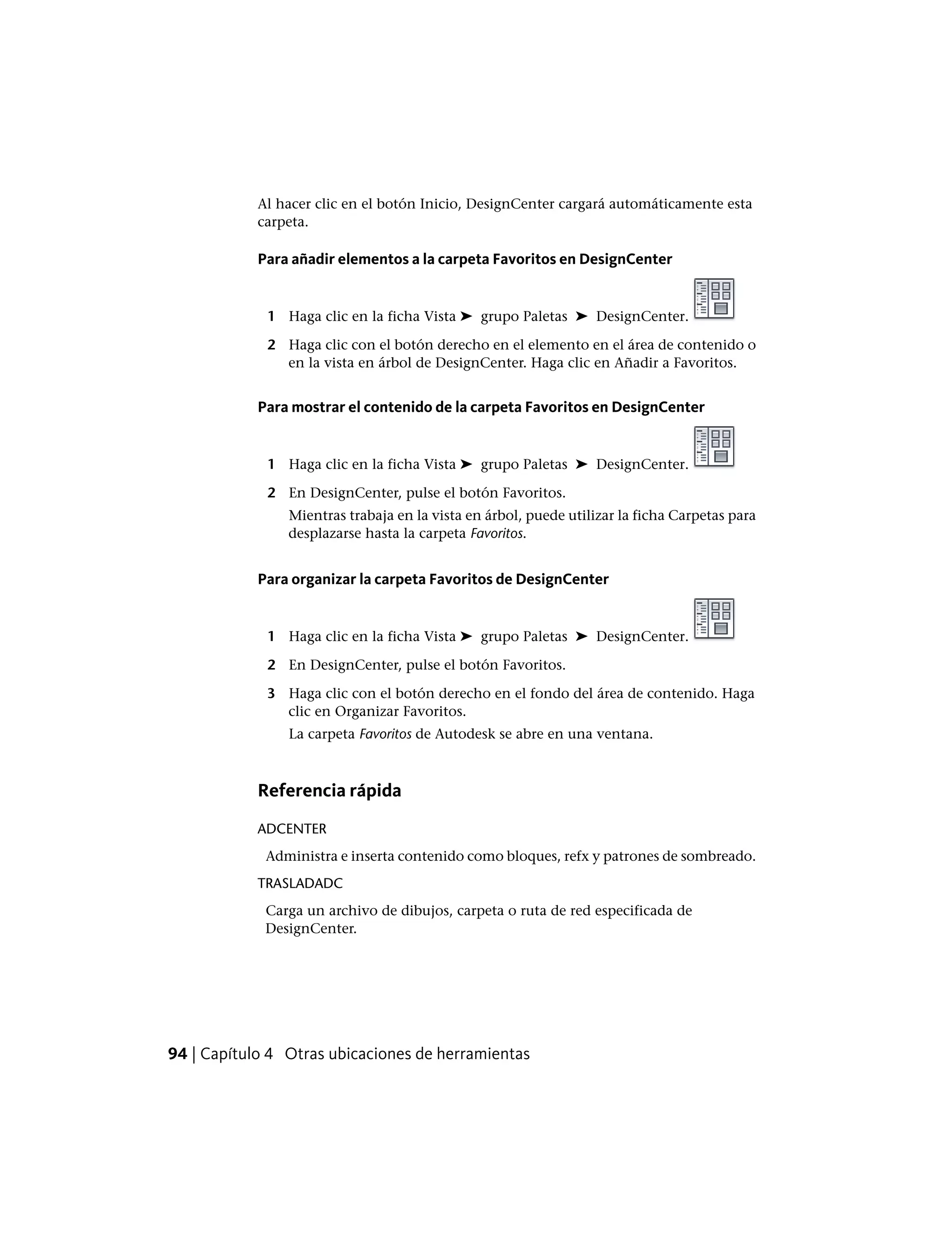 Al hacer clic en el botón Inicio, DesignCenter cargará automáticamente esta
carpeta.
Para añadir elementos a la carpeta Favoritos en DesignCenter
1 Haga clic en la ficha Vista ➤ grupo Paletas ➤ DesignCenter.
2 Haga clic con el botón derecho en el elemento en el área de contenido o
en la vista en árbol de DesignCenter. Haga clic en Añadir a Favoritos.
Para mostrar el contenido de la carpeta Favoritos en DesignCenter
1 Haga clic en la ficha Vista ➤ grupo Paletas ➤ DesignCenter.
2 En DesignCenter, pulse el botón Favoritos.
Mientras trabaja en la vista en árbol, puede utilizar la ficha Carpetas para
desplazarse hasta la carpeta Favoritos.
Para organizar la carpeta Favoritos de DesignCenter
1 Haga clic en la ficha Vista ➤ grupo Paletas ➤ DesignCenter.
2 En DesignCenter, pulse el botón Favoritos.
3 Haga clic con el botón derecho en el fondo del área de contenido. Haga
clic en Organizar Favoritos.
La carpeta Favoritos de Autodesk se abre en una ventana.
Referencia rápida
ADCENTER
Administra e inserta contenido como bloques, refx y patrones de sombreado.
TRASLADADC
Carga un archivo de dibujos, carpeta o ruta de red especificada de
DesignCenter.
94 | Capítulo 4 Otras ubicaciones de herramientas
 