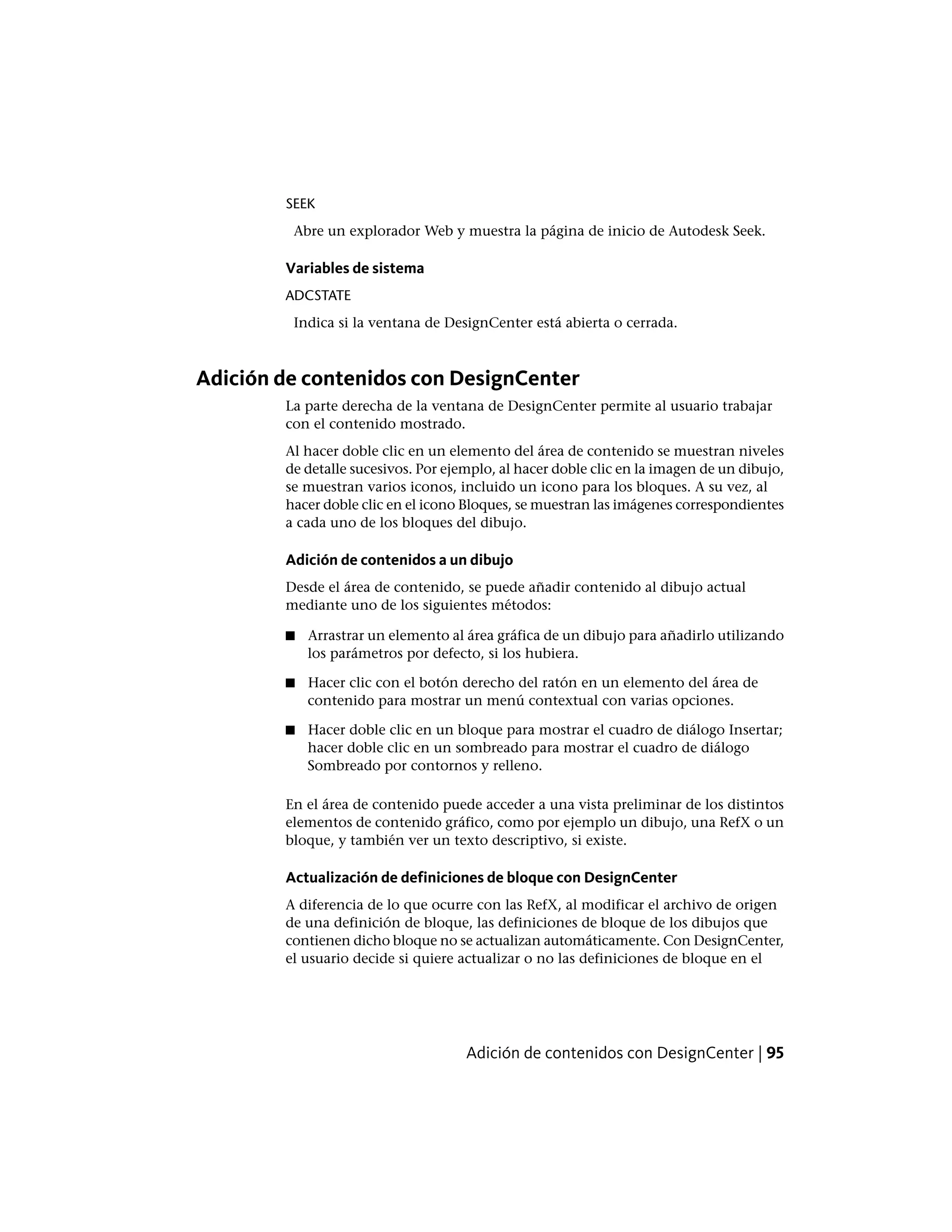 SEEK
Abre un explorador Web y muestra la página de inicio de Autodesk Seek.
Variables de sistema
ADCSTATE
Indica si la ventana de DesignCenter está abierta o cerrada.
Adición de contenidos con DesignCenter
La parte derecha de la ventana de DesignCenter permite al usuario trabajar
con el contenido mostrado.
Al hacer doble clic en un elemento del área de contenido se muestran niveles
de detalle sucesivos. Por ejemplo, al hacer doble clic en la imagen de un dibujo,
se muestran varios iconos, incluido un icono para los bloques. A su vez, al
hacer doble clic en el icono Bloques, se muestran las imágenes correspondientes
a cada uno de los bloques del dibujo.
Adición de contenidos a un dibujo
Desde el área de contenido, se puede añadir contenido al dibujo actual
mediante uno de los siguientes métodos:
■ Arrastrar un elemento al área gráfica de un dibujo para añadirlo utilizando
los parámetros por defecto, si los hubiera.
■ Hacer clic con el botón derecho del ratón en un elemento del área de
contenido para mostrar un menú contextual con varias opciones.
■ Hacer doble clic en un bloque para mostrar el cuadro de diálogo Insertar;
hacer doble clic en un sombreado para mostrar el cuadro de diálogo
Sombreado por contornos y relleno.
En el área de contenido puede acceder a una vista preliminar de los distintos
elementos de contenido gráfico, como por ejemplo un dibujo, una RefX o un
bloque, y también ver un texto descriptivo, si existe.
Actualización de definiciones de bloque con DesignCenter
A diferencia de lo que ocurre con las RefX, al modificar el archivo de origen
de una definición de bloque, las definiciones de bloque de los dibujos que
contienen dicho bloque no se actualizan automáticamente. Con DesignCenter,
el usuario decide si quiere actualizar o no las definiciones de bloque en el
Adición de contenidos con DesignCenter | 95
 