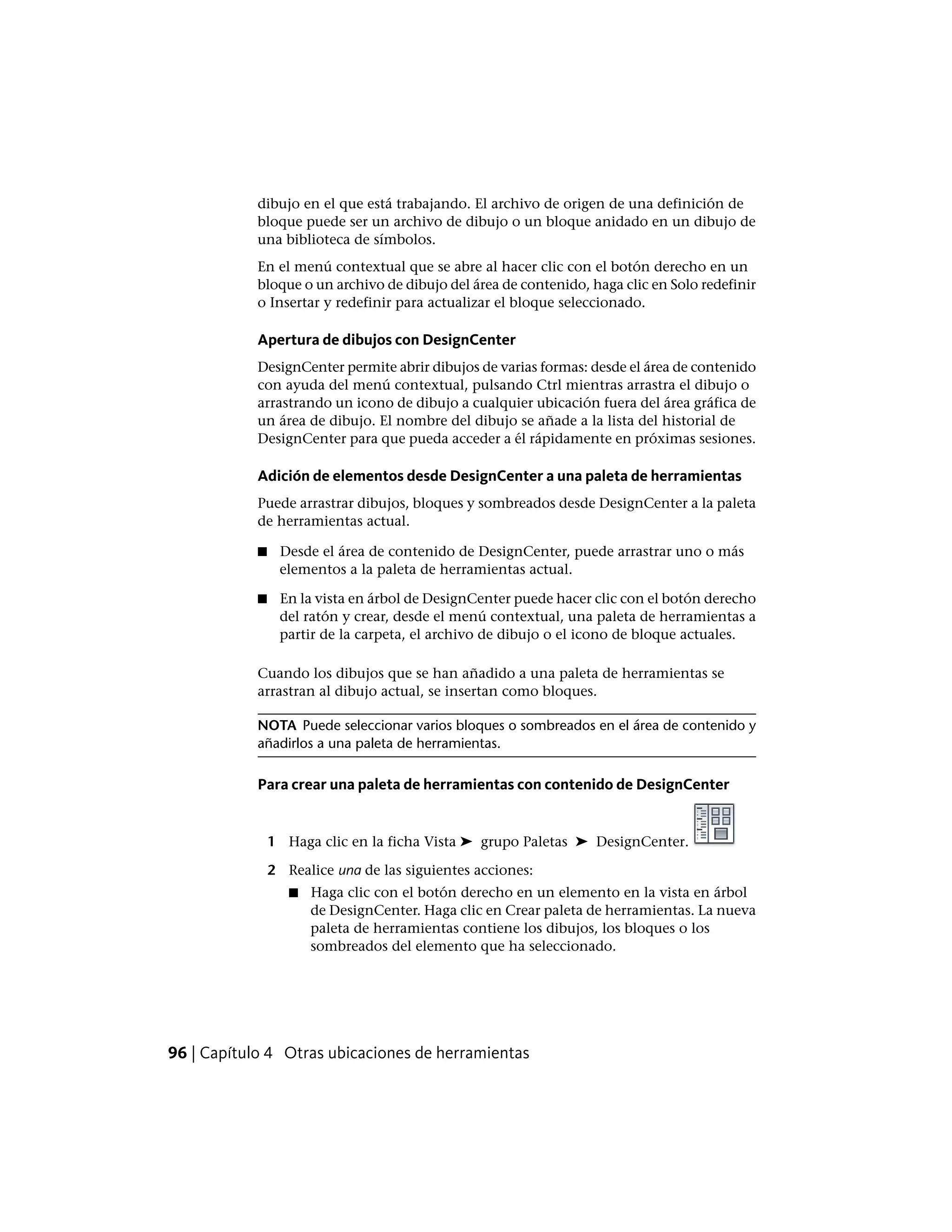 dibujo en el que está trabajando. El archivo de origen de una definición de
bloque puede ser un archivo de dibujo o un bloque anidado en un dibujo de
una biblioteca de símbolos.
En el menú contextual que se abre al hacer clic con el botón derecho en un
bloque o un archivo de dibujo del área de contenido, haga clic en Solo redefinir
o Insertar y redefinir para actualizar el bloque seleccionado.
Apertura de dibujos con DesignCenter
DesignCenter permite abrir dibujos de varias formas: desde el área de contenido
con ayuda del menú contextual, pulsando Ctrl mientras arrastra el dibujo o
arrastrando un icono de dibujo a cualquier ubicación fuera del área gráfica de
un área de dibujo. El nombre del dibujo se añade a la lista del historial de
DesignCenter para que pueda acceder a él rápidamente en próximas sesiones.
Adición de elementos desde DesignCenter a una paleta de herramientas
Puede arrastrar dibujos, bloques y sombreados desde DesignCenter a la paleta
de herramientas actual.
■ Desde el área de contenido de DesignCenter, puede arrastrar uno o más
elementos a la paleta de herramientas actual.
■ En la vista en árbol de DesignCenter puede hacer clic con el botón derecho
del ratón y crear, desde el menú contextual, una paleta de herramientas a
partir de la carpeta, el archivo de dibujo o el icono de bloque actuales.
Cuando los dibujos que se han añadido a una paleta de herramientas se
arrastran al dibujo actual, se insertan como bloques.
NOTA Puede seleccionar varios bloques o sombreados en el área de contenido y
añadirlos a una paleta de herramientas.
Para crear una paleta de herramientas con contenido de DesignCenter
1 Haga clic en la ficha Vista ➤ grupo Paletas ➤ DesignCenter.
2 Realice una de las siguientes acciones:
■ Haga clic con el botón derecho en un elemento en la vista en árbol
de DesignCenter. Haga clic en Crear paleta de herramientas. La nueva
paleta de herramientas contiene los dibujos, los bloques o los
sombreados del elemento que ha seleccionado.
96 | Capítulo 4 Otras ubicaciones de herramientas
 