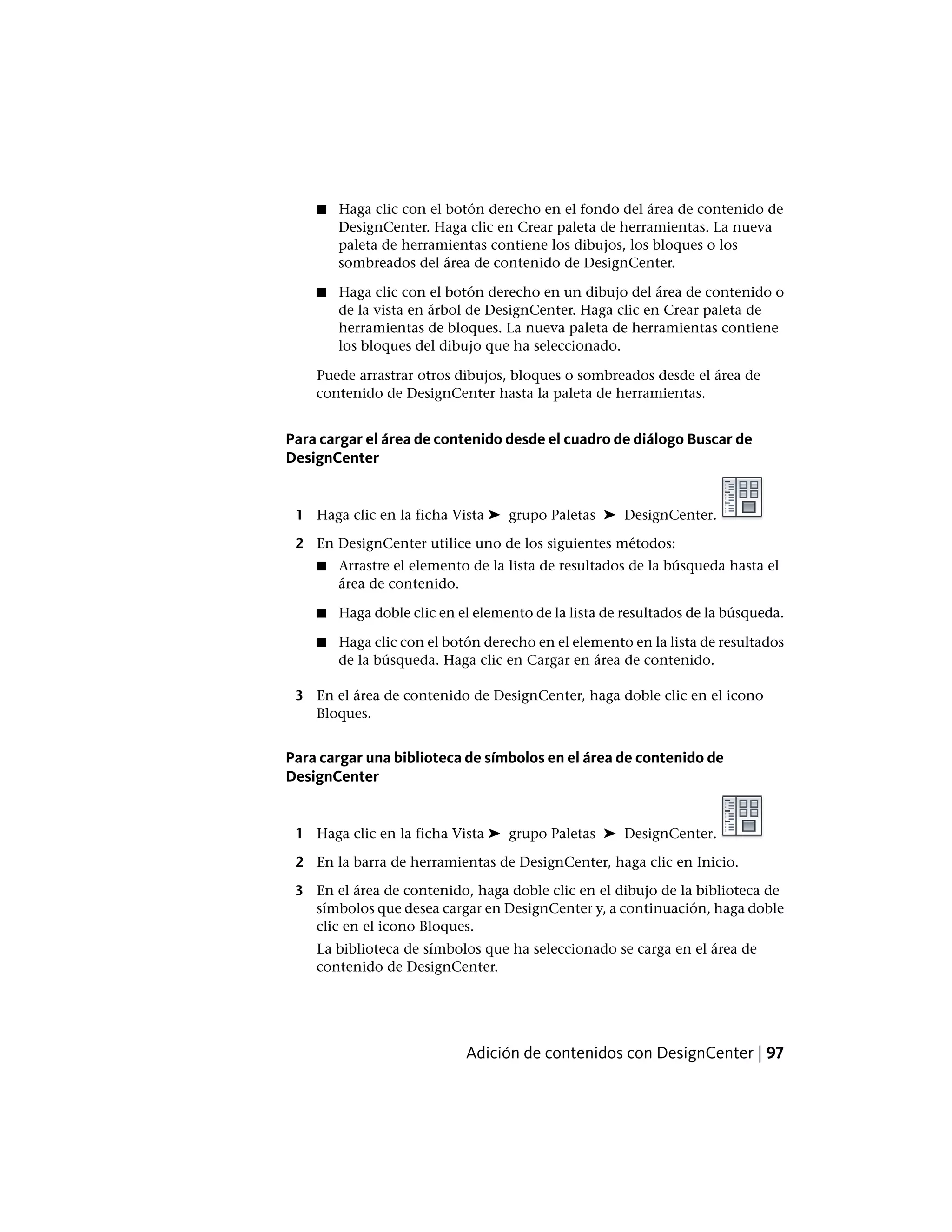 ■ Haga clic con el botón derecho en el fondo del área de contenido de
DesignCenter. Haga clic en Crear paleta de herramientas. La nueva
paleta de herramientas contiene los dibujos, los bloques o los
sombreados del área de contenido de DesignCenter.
■ Haga clic con el botón derecho en un dibujo del área de contenido o
de la vista en árbol de DesignCenter. Haga clic en Crear paleta de
herramientas de bloques. La nueva paleta de herramientas contiene
los bloques del dibujo que ha seleccionado.
Puede arrastrar otros dibujos, bloques o sombreados desde el área de
contenido de DesignCenter hasta la paleta de herramientas.
Para cargar el área de contenido desde el cuadro de diálogo Buscar de
DesignCenter
1 Haga clic en la ficha Vista ➤ grupo Paletas ➤ DesignCenter.
2 En DesignCenter utilice uno de los siguientes métodos:
■ Arrastre el elemento de la lista de resultados de la búsqueda hasta el
área de contenido.
■ Haga doble clic en el elemento de la lista de resultados de la búsqueda.
■ Haga clic con el botón derecho en el elemento en la lista de resultados
de la búsqueda. Haga clic en Cargar en área de contenido.
3 En el área de contenido de DesignCenter, haga doble clic en el icono
Bloques.
Para cargar una biblioteca de símbolos en el área de contenido de
DesignCenter
1 Haga clic en la ficha Vista ➤ grupo Paletas ➤ DesignCenter.
2 En la barra de herramientas de DesignCenter, haga clic en Inicio.
3 En el área de contenido, haga doble clic en el dibujo de la biblioteca de
símbolos que desea cargar en DesignCenter y, a continuación, haga doble
clic en el icono Bloques.
La biblioteca de símbolos que ha seleccionado se carga en el área de
contenido de DesignCenter.
Adición de contenidos con DesignCenter | 97
 