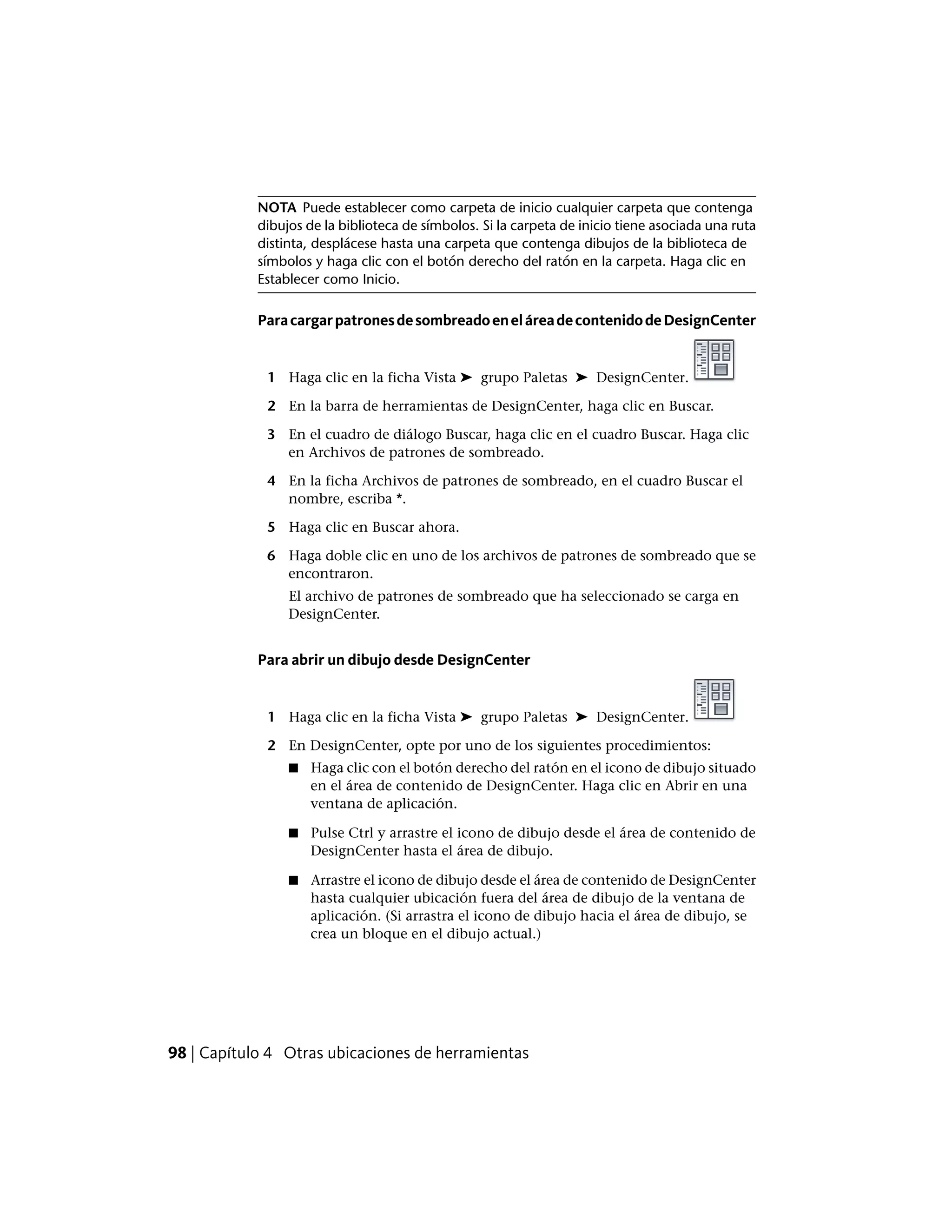 NOTA Puede establecer como carpeta de inicio cualquier carpeta que contenga
dibujos de la biblioteca de símbolos. Si la carpeta de inicio tiene asociada una ruta
distinta, desplácese hasta una carpeta que contenga dibujos de la biblioteca de
símbolos y haga clic con el botón derecho del ratón en la carpeta. Haga clic en
Establecer como Inicio.
ParacargarpatronesdesombreadoeneláreadecontenidodeDesignCenter
1 Haga clic en la ficha Vista ➤ grupo Paletas ➤ DesignCenter.
2 En la barra de herramientas de DesignCenter, haga clic en Buscar.
3 En el cuadro de diálogo Buscar, haga clic en el cuadro Buscar. Haga clic
en Archivos de patrones de sombreado.
4 En la ficha Archivos de patrones de sombreado, en el cuadro Buscar el
nombre, escriba *.
5 Haga clic en Buscar ahora.
6 Haga doble clic en uno de los archivos de patrones de sombreado que se
encontraron.
El archivo de patrones de sombreado que ha seleccionado se carga en
DesignCenter.
Para abrir un dibujo desde DesignCenter
1 Haga clic en la ficha Vista ➤ grupo Paletas ➤ DesignCenter.
2 En DesignCenter, opte por uno de los siguientes procedimientos:
■ Haga clic con el botón derecho del ratón en el icono de dibujo situado
en el área de contenido de DesignCenter. Haga clic en Abrir en una
ventana de aplicación.
■ Pulse Ctrl y arrastre el icono de dibujo desde el área de contenido de
DesignCenter hasta el área de dibujo.
■ Arrastre el icono de dibujo desde el área de contenido de DesignCenter
hasta cualquier ubicación fuera del área de dibujo de la ventana de
aplicación. (Si arrastra el icono de dibujo hacia el área de dibujo, se
crea un bloque en el dibujo actual.)
98 | Capítulo 4 Otras ubicaciones de herramientas
 