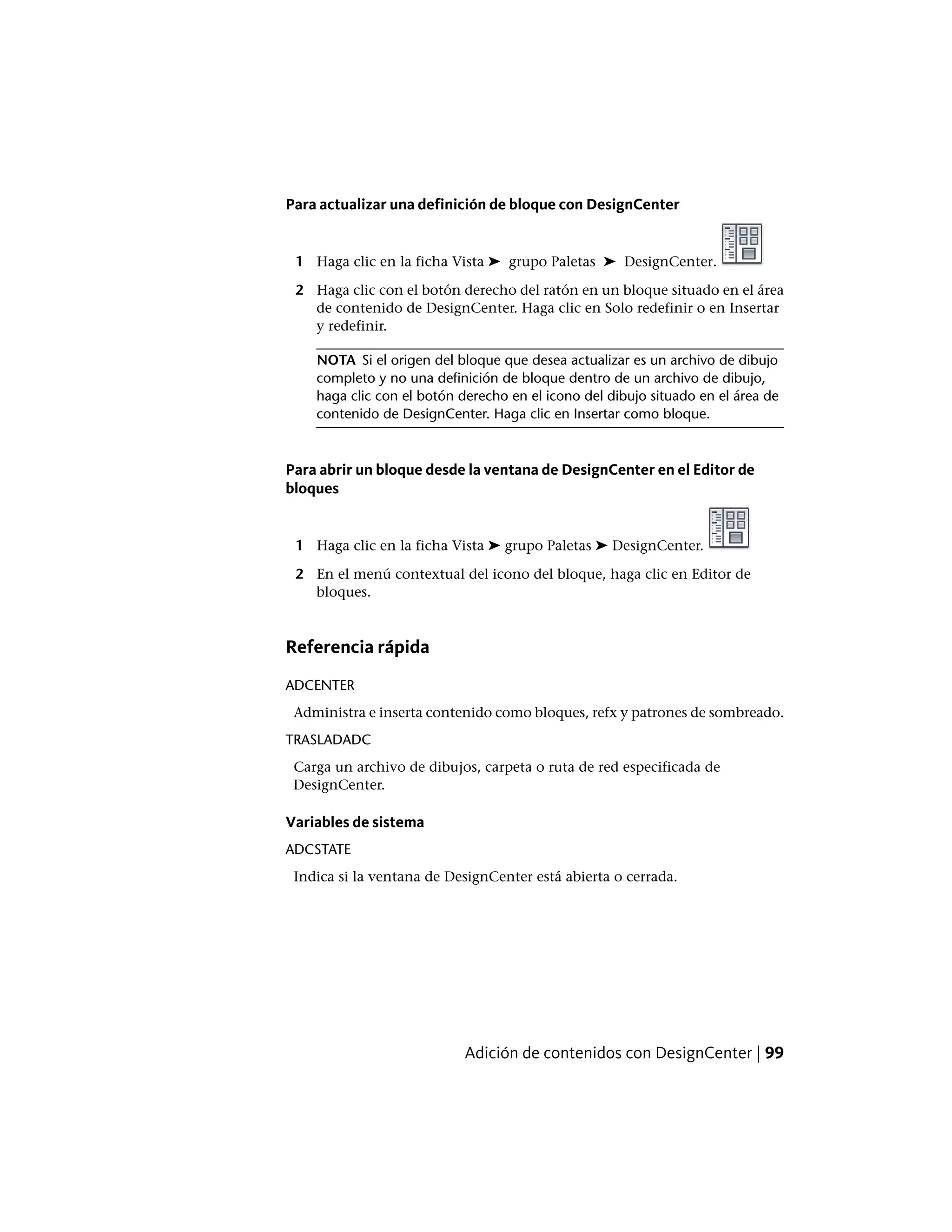 Para actualizar una definición de bloque con DesignCenter
1 Haga clic en la ficha Vista ➤ grupo Paletas ➤ DesignCenter.
2 Haga clic con el botón derecho del ratón en un bloque situado en el área
de contenido de DesignCenter. Haga clic en Solo redefinir o en Insertar
y redefinir.
NOTA Si el origen del bloque que desea actualizar es un archivo de dibujo
completo y no una definición de bloque dentro de un archivo de dibujo,
haga clic con el botón derecho en el icono del dibujo situado en el área de
contenido de DesignCenter. Haga clic en Insertar como bloque.
Para abrir un bloque desde la ventana de DesignCenter en el Editor de
bloques
1 Haga clic en la ficha Vista ➤ grupo Paletas ➤ DesignCenter.
2 En el menú contextual del icono del bloque, haga clic en Editor de
bloques.
Referencia rápida
ADCENTER
Administra e inserta contenido como bloques, refx y patrones de sombreado.
TRASLADADC
Carga un archivo de dibujos, carpeta o ruta de red especificada de
DesignCenter.
Variables de sistema
ADCSTATE
Indica si la ventana de DesignCenter está abierta o cerrada.
Adición de contenidos con DesignCenter | 99
 