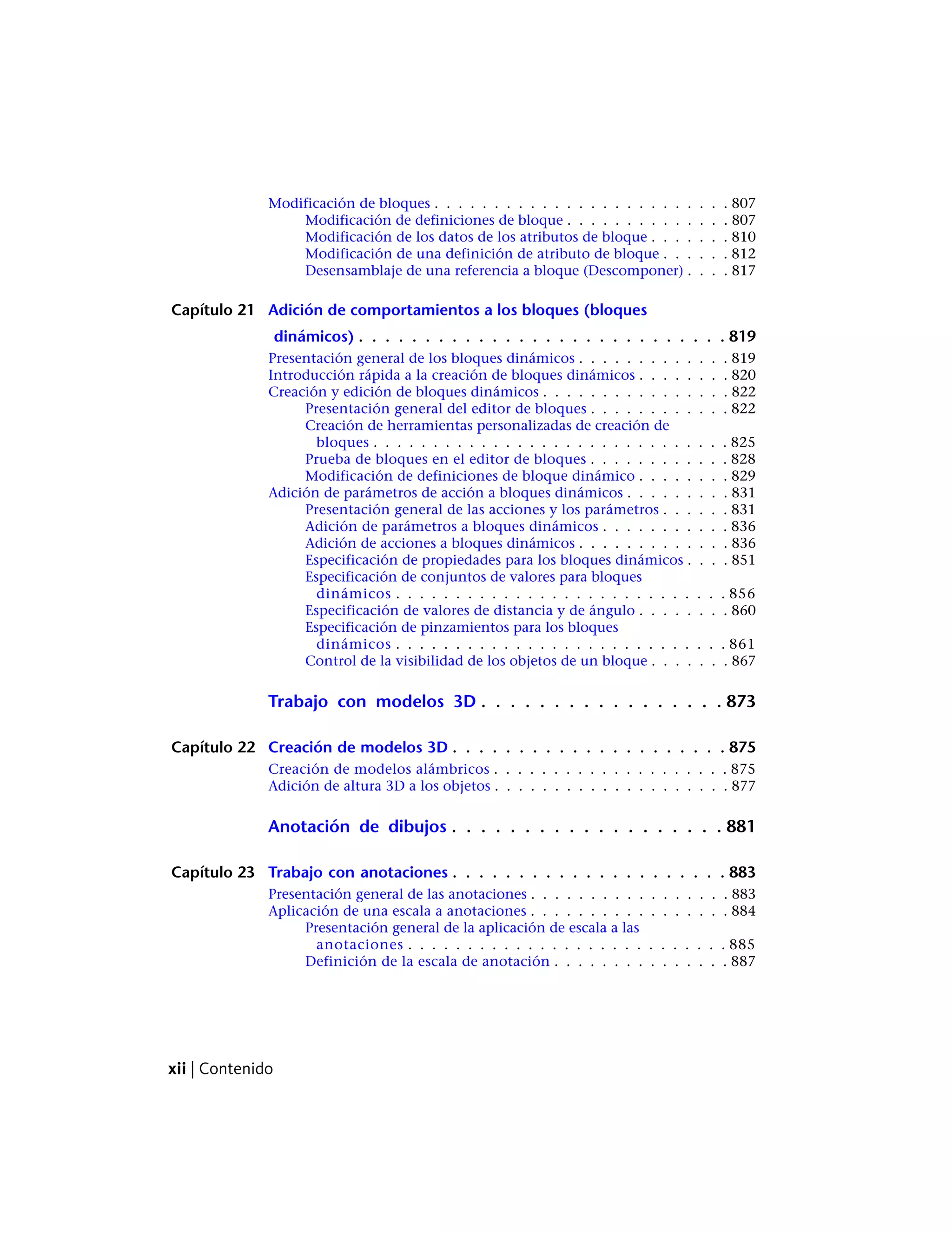 Modificación de bloques . . . . . . . . . . . . . . . . . . . . . . . . . 807
Modificación de definiciones de bloque . . . . . . . . . . . . . . 807
Modificación de los datos de los atributos de bloque . . . . . . . 810
Modificación de una definición de atributo de bloque . . . . . . 812
Desensamblaje de una referencia a bloque (Descomponer) . . . . 817
Capítulo 21 Adición de comportamientos a los bloques (bloques
dinámicos) . . . . . . . . . . . . . . . . . . . . . . . . . . . . 819
Presentación general de los bloques dinámicos . . . . . . . . . . . . . 819
Introducción rápida a la creación de bloques dinámicos . . . . . . . . 820
Creación y edición de bloques dinámicos . . . . . . . . . . . . . . . . 822
Presentación general del editor de bloques . . . . . . . . . . . . 822
Creación de herramientas personalizadas de creación de
bloques . . . . . . . . . . . . . . . . . . . . . . . . . . . . . . 825
Prueba de bloques en el editor de bloques . . . . . . . . . . . . 828
Modificación de definiciones de bloque dinámico . . . . . . . . 829
Adición de parámetros de acción a bloques dinámicos . . . . . . . . . 831
Presentación general de las acciones y los parámetros . . . . . . 831
Adición de parámetros a bloques dinámicos . . . . . . . . . . . 836
Adición de acciones a bloques dinámicos . . . . . . . . . . . . . 836
Especificación de propiedades para los bloques dinámicos . . . . 851
Especificación de conjuntos de valores para bloques
dinámicos . . . . . . . . . . . . . . . . . . . . . . . . . . . . 856
Especificación de valores de distancia y de ángulo . . . . . . . . 860
Especificación de pinzamientos para los bloques
dinámicos . . . . . . . . . . . . . . . . . . . . . . . . . . . . 861
Control de la visibilidad de los objetos de un bloque . . . . . . . 867
Trabajo con modelos 3D . . . . . . . . . . . . . . . . . 873
Capítulo 22 Creación de modelos 3D . . . . . . . . . . . . . . . . . . . . . 875
Creación de modelos alámbricos . . . . . . . . . . . . . . . . . . . . 875
Adición de altura 3D a los objetos . . . . . . . . . . . . . . . . . . . . 877
Anotación de dibujos . . . . . . . . . . . . . . . . . . . 881
Capítulo 23 Trabajo con anotaciones . . . . . . . . . . . . . . . . . . . . . 883
Presentación general de las anotaciones . . . . . . . . . . . . . . . . . 883
Aplicación de una escala a anotaciones . . . . . . . . . . . . . . . . . 884
Presentación general de la aplicación de escala a las
anotaciones . . . . . . . . . . . . . . . . . . . . . . . . . . . 885
Definición de la escala de anotación . . . . . . . . . . . . . . . 887
xii | Contenido
 