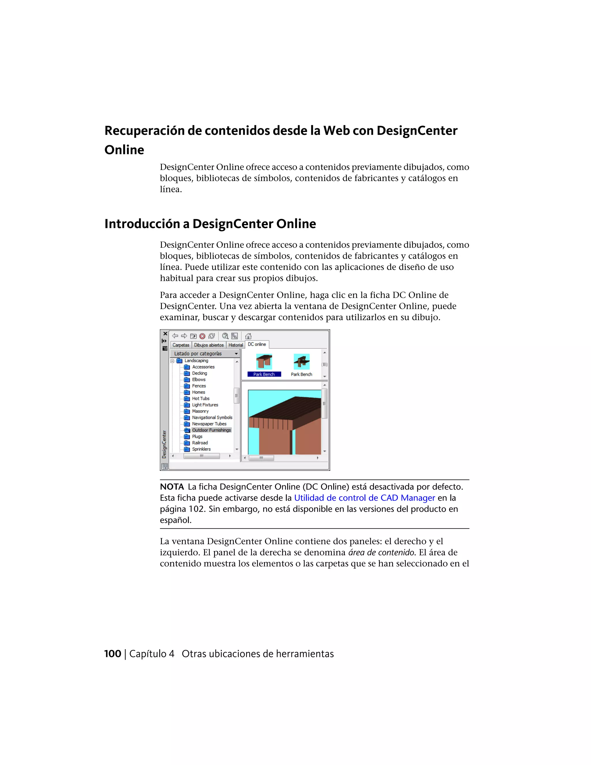 Recuperación de contenidos desde la Web con DesignCenter
Online
DesignCenter Online ofrece acceso a contenidos previamente dibujados, como
bloques, bibliotecas de símbolos, contenidos de fabricantes y catálogos en
línea.
Introducción a DesignCenter Online
DesignCenter Online ofrece acceso a contenidos previamente dibujados, como
bloques, bibliotecas de símbolos, contenidos de fabricantes y catálogos en
línea. Puede utilizar este contenido con las aplicaciones de diseño de uso
habitual para crear sus propios dibujos.
Para acceder a DesignCenter Online, haga clic en la ficha DC Online de
DesignCenter. Una vez abierta la ventana de DesignCenter Online, puede
examinar, buscar y descargar contenidos para utilizarlos en su dibujo.
NOTA La ficha DesignCenter Online (DC Online) está desactivada por defecto.
Esta ficha puede activarse desde la Utilidad de control de CAD Manager en la
página 102. Sin embargo, no está disponible en las versiones del producto en
español.
La ventana DesignCenter Online contiene dos paneles: el derecho y el
izquierdo. El panel de la derecha se denomina área de contenido. El área de
contenido muestra los elementos o las carpetas que se han seleccionado en el
100 | Capítulo 4 Otras ubicaciones de herramientas
 