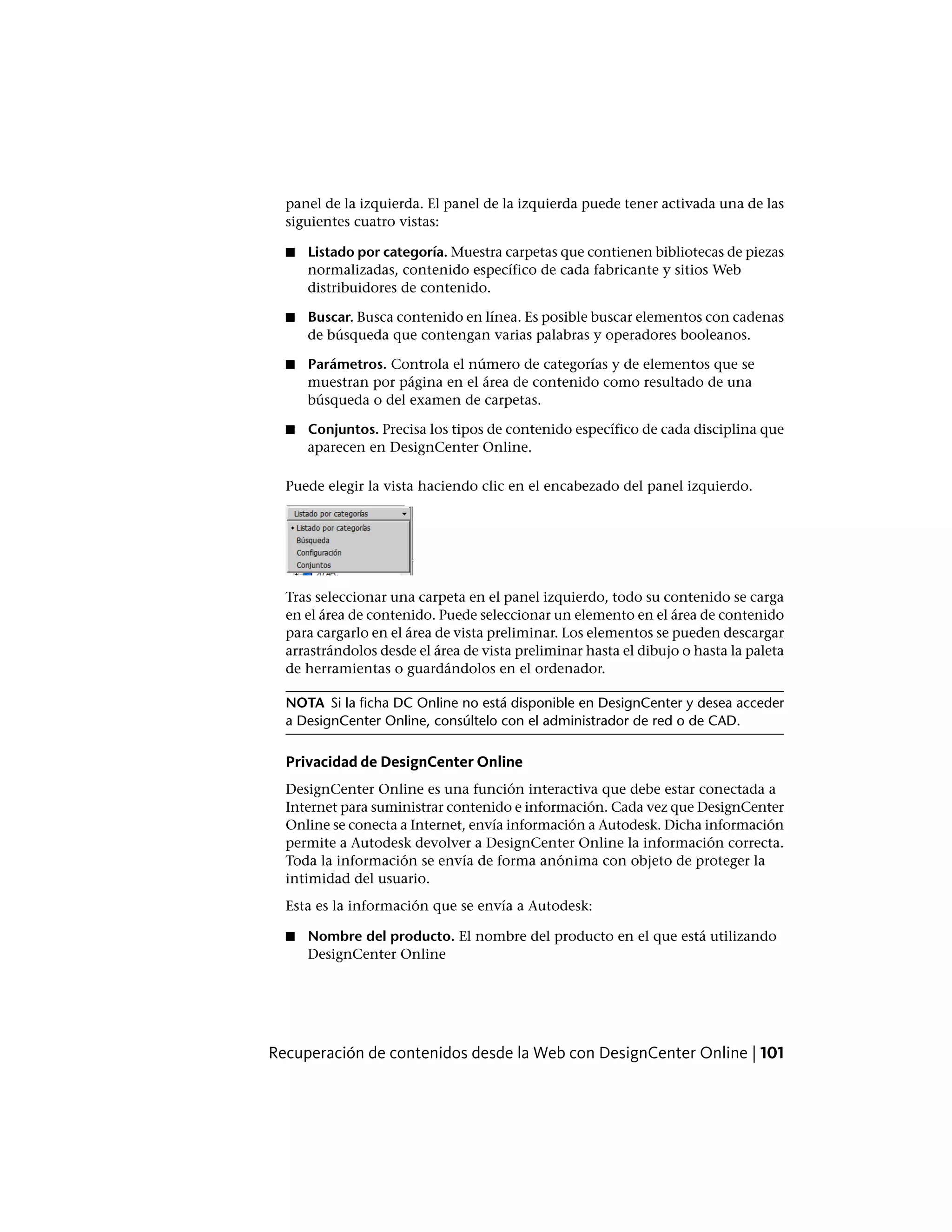 panel de la izquierda. El panel de la izquierda puede tener activada una de las
siguientes cuatro vistas:
■ Listado por categoría. Muestra carpetas que contienen bibliotecas de piezas
normalizadas, contenido específico de cada fabricante y sitios Web
distribuidores de contenido.
■ Buscar. Busca contenido en línea. Es posible buscar elementos con cadenas
de búsqueda que contengan varias palabras y operadores booleanos.
■ Parámetros. Controla el número de categorías y de elementos que se
muestran por página en el área de contenido como resultado de una
búsqueda o del examen de carpetas.
■ Conjuntos. Precisa los tipos de contenido específico de cada disciplina que
aparecen en DesignCenter Online.
Puede elegir la vista haciendo clic en el encabezado del panel izquierdo.
Tras seleccionar una carpeta en el panel izquierdo, todo su contenido se carga
en el área de contenido. Puede seleccionar un elemento en el área de contenido
para cargarlo en el área de vista preliminar. Los elementos se pueden descargar
arrastrándolos desde el área de vista preliminar hasta el dibujo o hasta la paleta
de herramientas o guardándolos en el ordenador.
NOTA Si la ficha DC Online no está disponible en DesignCenter y desea acceder
a DesignCenter Online, consúltelo con el administrador de red o de CAD.
Privacidad de DesignCenter Online
DesignCenter Online es una función interactiva que debe estar conectada a
Internet para suministrar contenido e información. Cada vez que DesignCenter
Online se conecta a Internet, envía información a Autodesk. Dicha información
permite a Autodesk devolver a DesignCenter Online la información correcta.
Toda la información se envía de forma anónima con objeto de proteger la
intimidad del usuario.
Esta es la información que se envía a Autodesk:
■ Nombre del producto. El nombre del producto en el que está utilizando
DesignCenter Online
Recuperación de contenidos desde la Web con DesignCenter Online | 101
 