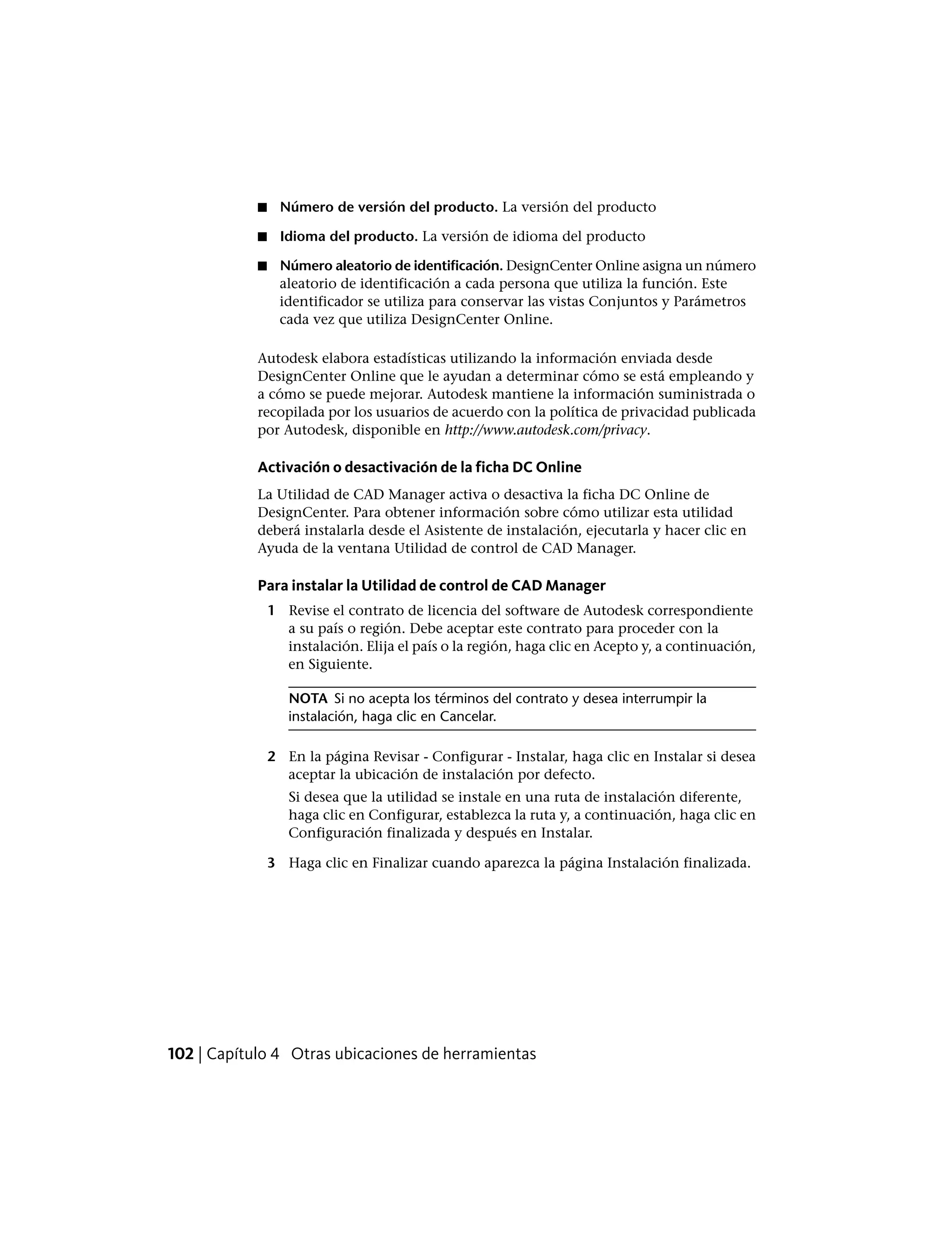 ■ Número de versión del producto. La versión del producto
■ Idioma del producto. La versión de idioma del producto
■ Número aleatorio de identificación. DesignCenter Online asigna un número
aleatorio de identificación a cada persona que utiliza la función. Este
identificador se utiliza para conservar las vistas Conjuntos y Parámetros
cada vez que utiliza DesignCenter Online.
Autodesk elabora estadísticas utilizando la información enviada desde
DesignCenter Online que le ayudan a determinar cómo se está empleando y
a cómo se puede mejorar. Autodesk mantiene la información suministrada o
recopilada por los usuarios de acuerdo con la política de privacidad publicada
por Autodesk, disponible en http://www.autodesk.com/privacy.
Activación o desactivación de la ficha DC Online
La Utilidad de CAD Manager activa o desactiva la ficha DC Online de
DesignCenter. Para obtener información sobre cómo utilizar esta utilidad
deberá instalarla desde el Asistente de instalación, ejecutarla y hacer clic en
Ayuda de la ventana Utilidad de control de CAD Manager.
Para instalar la Utilidad de control de CAD Manager
1 Revise el contrato de licencia del software de Autodesk correspondiente
a su país o región. Debe aceptar este contrato para proceder con la
instalación. Elija el país o la región, haga clic en Acepto y, a continuación,
en Siguiente.
NOTA Si no acepta los términos del contrato y desea interrumpir la
instalación, haga clic en Cancelar.
2 En la página Revisar - Configurar - Instalar, haga clic en Instalar si desea
aceptar la ubicación de instalación por defecto.
Si desea que la utilidad se instale en una ruta de instalación diferente,
haga clic en Configurar, establezca la ruta y, a continuación, haga clic en
Configuración finalizada y después en Instalar.
3 Haga clic en Finalizar cuando aparezca la página Instalación finalizada.
102 | Capítulo 4 Otras ubicaciones de herramientas
 