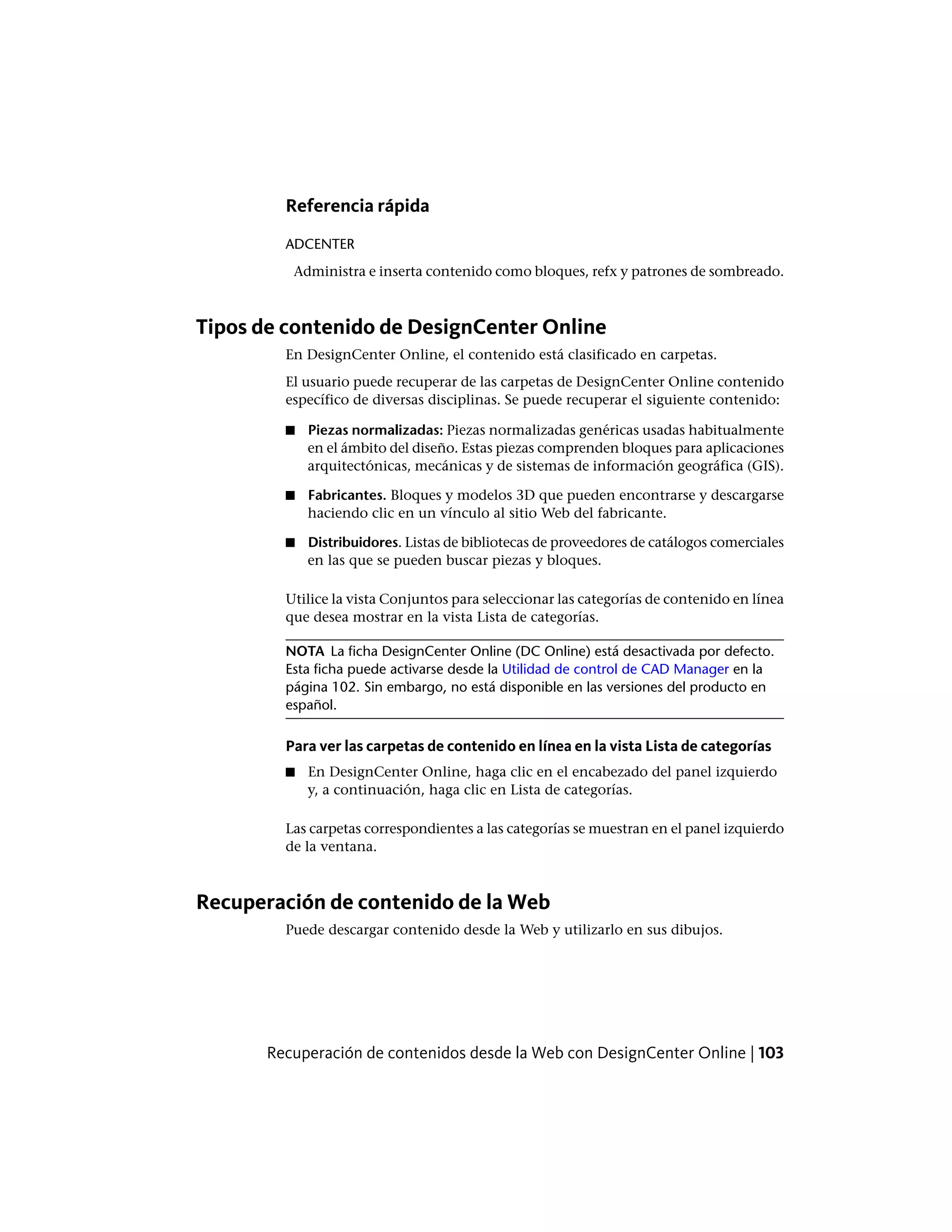 Referencia rápida
ADCENTER
Administra e inserta contenido como bloques, refx y patrones de sombreado.
Tipos de contenido de DesignCenter Online
En DesignCenter Online, el contenido está clasificado en carpetas.
El usuario puede recuperar de las carpetas de DesignCenter Online contenido
específico de diversas disciplinas. Se puede recuperar el siguiente contenido:
■ Piezas normalizadas: Piezas normalizadas genéricas usadas habitualmente
en el ámbito del diseño. Estas piezas comprenden bloques para aplicaciones
arquitectónicas, mecánicas y de sistemas de información geográfica (GIS).
■ Fabricantes. Bloques y modelos 3D que pueden encontrarse y descargarse
haciendo clic en un vínculo al sitio Web del fabricante.
■ Distribuidores. Listas de bibliotecas de proveedores de catálogos comerciales
en las que se pueden buscar piezas y bloques.
Utilice la vista Conjuntos para seleccionar las categorías de contenido en línea
que desea mostrar en la vista Lista de categorías.
NOTA La ficha DesignCenter Online (DC Online) está desactivada por defecto.
Esta ficha puede activarse desde la Utilidad de control de CAD Manager en la
página 102. Sin embargo, no está disponible en las versiones del producto en
español.
Para ver las carpetas de contenido en línea en la vista Lista de categorías
■ En DesignCenter Online, haga clic en el encabezado del panel izquierdo
y, a continuación, haga clic en Lista de categorías.
Las carpetas correspondientes a las categorías se muestran en el panel izquierdo
de la ventana.
Recuperación de contenido de la Web
Puede descargar contenido desde la Web y utilizarlo en sus dibujos.
Recuperación de contenidos desde la Web con DesignCenter Online | 103
 