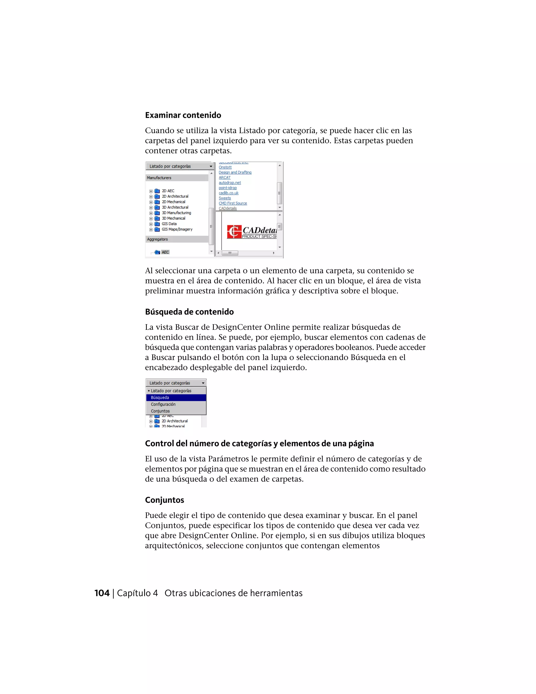Examinar contenido
Cuando se utiliza la vista Listado por categoría, se puede hacer clic en las
carpetas del panel izquierdo para ver su contenido. Estas carpetas pueden
contener otras carpetas.
Al seleccionar una carpeta o un elemento de una carpeta, su contenido se
muestra en el área de contenido. Al hacer clic en un bloque, el área de vista
preliminar muestra información gráfica y descriptiva sobre el bloque.
Búsqueda de contenido
La vista Buscar de DesignCenter Online permite realizar búsquedas de
contenido en línea. Se puede, por ejemplo, buscar elementos con cadenas de
búsqueda que contengan varias palabras y operadores booleanos. Puede acceder
a Buscar pulsando el botón con la lupa o seleccionando Búsqueda en el
encabezado desplegable del panel izquierdo.
Control del número de categorías y elementos de una página
El uso de la vista Parámetros le permite definir el número de categorías y de
elementos por página que se muestran en el área de contenido como resultado
de una búsqueda o del examen de carpetas.
Conjuntos
Puede elegir el tipo de contenido que desea examinar y buscar. En el panel
Conjuntos, puede especificar los tipos de contenido que desea ver cada vez
que abre DesignCenter Online. Por ejemplo, si en sus dibujos utiliza bloques
arquitectónicos, seleccione conjuntos que contengan elementos
104 | Capítulo 4 Otras ubicaciones de herramientas
 