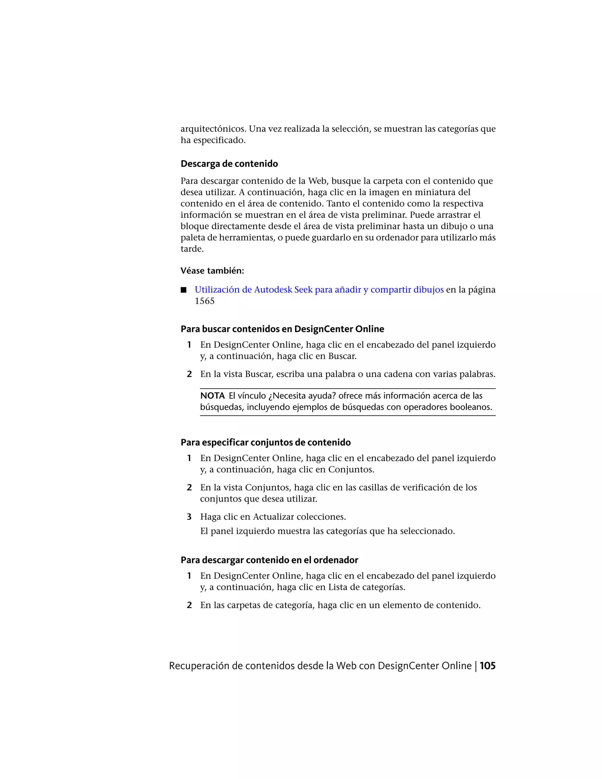 arquitectónicos. Una vez realizada la selección, se muestran las categorías que
ha especificado.
Descarga de contenido
Para descargar contenido de la Web, busque la carpeta con el contenido que
desea utilizar. A continuación, haga clic en la imagen en miniatura del
contenido en el área de contenido. Tanto el contenido como la respectiva
información se muestran en el área de vista preliminar. Puede arrastrar el
bloque directamente desde el área de vista preliminar hasta un dibujo o una
paleta de herramientas, o puede guardarlo en su ordenador para utilizarlo más
tarde.
Véase también:
■ Utilización de Autodesk Seek para añadir y compartir dibujos en la página
1565
Para buscar contenidos en DesignCenter Online
1 En DesignCenter Online, haga clic en el encabezado del panel izquierdo
y, a continuación, haga clic en Buscar.
2 En la vista Buscar, escriba una palabra o una cadena con varias palabras.
NOTA El vínculo ¿Necesita ayuda? ofrece más información acerca de las
búsquedas, incluyendo ejemplos de búsquedas con operadores booleanos.
Para especificar conjuntos de contenido
1 En DesignCenter Online, haga clic en el encabezado del panel izquierdo
y, a continuación, haga clic en Conjuntos.
2 En la vista Conjuntos, haga clic en las casillas de verificación de los
conjuntos que desea utilizar.
3 Haga clic en Actualizar colecciones.
El panel izquierdo muestra las categorías que ha seleccionado.
Para descargar contenido en el ordenador
1 En DesignCenter Online, haga clic en el encabezado del panel izquierdo
y, a continuación, haga clic en Lista de categorías.
2 En las carpetas de categoría, haga clic en un elemento de contenido.
Recuperación de contenidos desde la Web con DesignCenter Online | 105
 