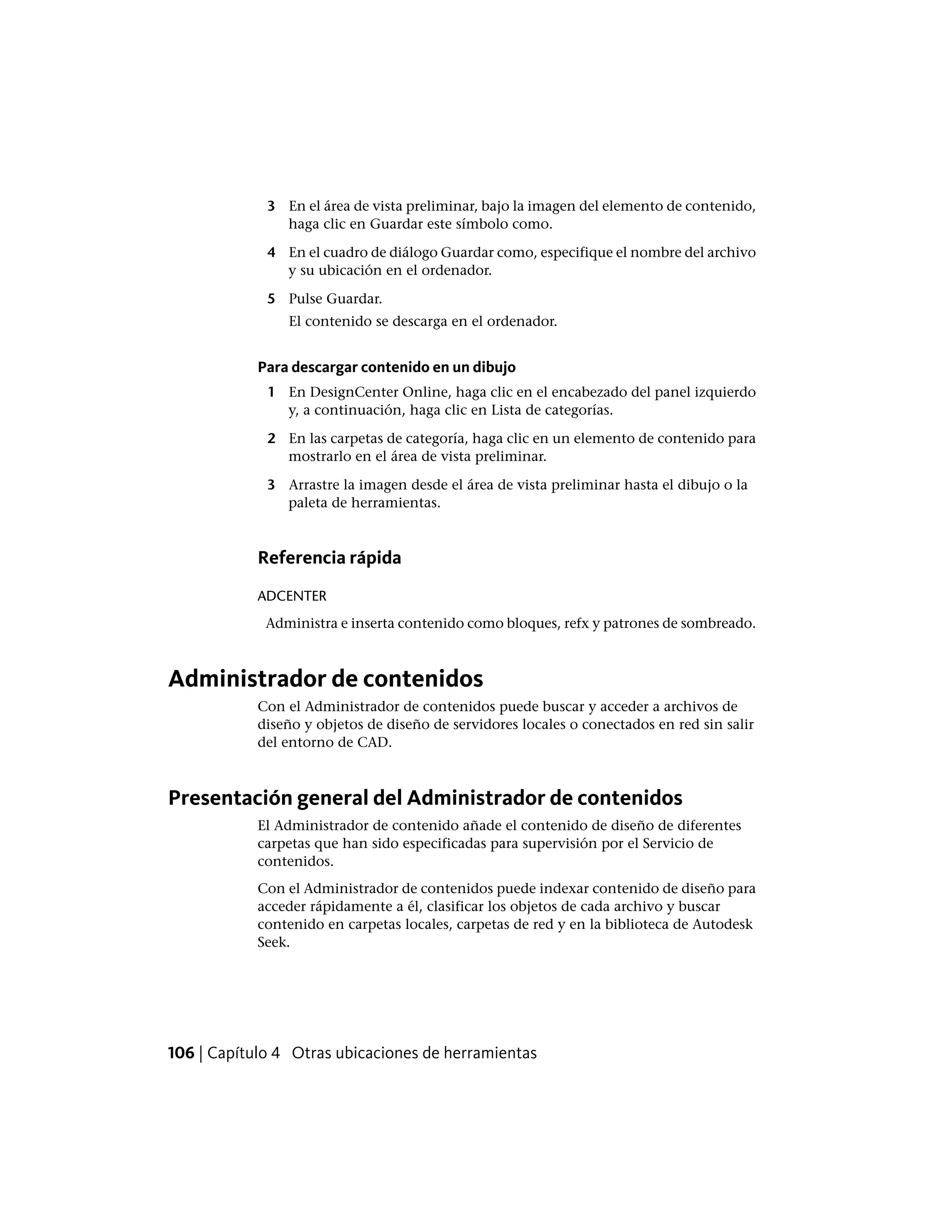 3 En el área de vista preliminar, bajo la imagen del elemento de contenido,
haga clic en Guardar este símbolo como.
4 En el cuadro de diálogo Guardar como, especifique el nombre del archivo
y su ubicación en el ordenador.
5 Pulse Guardar.
El contenido se descarga en el ordenador.
Para descargar contenido en un dibujo
1 En DesignCenter Online, haga clic en el encabezado del panel izquierdo
y, a continuación, haga clic en Lista de categorías.
2 En las carpetas de categoría, haga clic en un elemento de contenido para
mostrarlo en el área de vista preliminar.
3 Arrastre la imagen desde el área de vista preliminar hasta el dibujo o la
paleta de herramientas.
Referencia rápida
ADCENTER
Administra e inserta contenido como bloques, refx y patrones de sombreado.
Administrador de contenidos
Con el Administrador de contenidos puede buscar y acceder a archivos de
diseño y objetos de diseño de servidores locales o conectados en red sin salir
del entorno de CAD.
Presentación general del Administrador de contenidos
El Administrador de contenido añade el contenido de diseño de diferentes
carpetas que han sido especificadas para supervisión por el Servicio de
contenidos.
Con el Administrador de contenidos puede indexar contenido de diseño para
acceder rápidamente a él, clasificar los objetos de cada archivo y buscar
contenido en carpetas locales, carpetas de red y en la biblioteca de Autodesk
Seek.
106 | Capítulo 4 Otras ubicaciones de herramientas
 