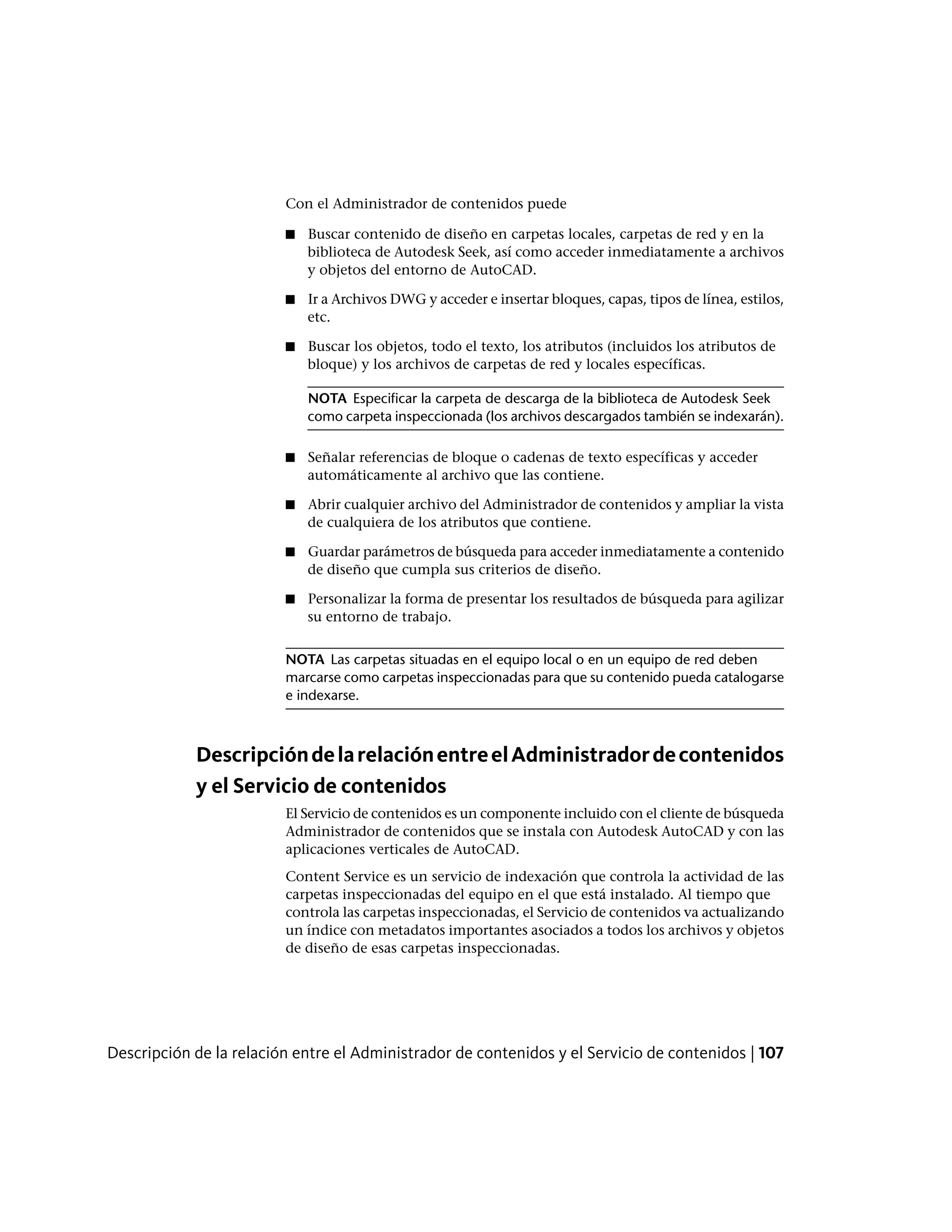 Con el Administrador de contenidos puede
■ Buscar contenido de diseño en carpetas locales, carpetas de red y en la
biblioteca de Autodesk Seek, así como acceder inmediatamente a archivos
y objetos del entorno de AutoCAD.
■ Ir a Archivos DWG y acceder e insertar bloques, capas, tipos de línea, estilos,
etc.
■ Buscar los objetos, todo el texto, los atributos (incluidos los atributos de
bloque) y los archivos de carpetas de red y locales específicas.
NOTA Especificar la carpeta de descarga de la biblioteca de Autodesk Seek
como carpeta inspeccionada (los archivos descargados también se indexarán).
■ Señalar referencias de bloque o cadenas de texto específicas y acceder
automáticamente al archivo que las contiene.
■ Abrir cualquier archivo del Administrador de contenidos y ampliar la vista
de cualquiera de los atributos que contiene.
■ Guardar parámetros de búsqueda para acceder inmediatamente a contenido
de diseño que cumpla sus criterios de diseño.
■ Personalizar la forma de presentar los resultados de búsqueda para agilizar
su entorno de trabajo.
NOTA Las carpetas situadas en el equipo local o en un equipo de red deben
marcarse como carpetas inspeccionadas para que su contenido pueda catalogarse
e indexarse.
DescripcióndelarelaciónentreelAdministradordecontenidos
y el Servicio de contenidos
El Servicio de contenidos es un componente incluido con el cliente de búsqueda
Administrador de contenidos que se instala con Autodesk AutoCAD y con las
aplicaciones verticales de AutoCAD.
Content Service es un servicio de indexación que controla la actividad de las
carpetas inspeccionadas del equipo en el que está instalado. Al tiempo que
controla las carpetas inspeccionadas, el Servicio de contenidos va actualizando
un índice con metadatos importantes asociados a todos los archivos y objetos
de diseño de esas carpetas inspeccionadas.
Descripción de la relación entre el Administrador de contenidos y el Servicio de contenidos | 107
 