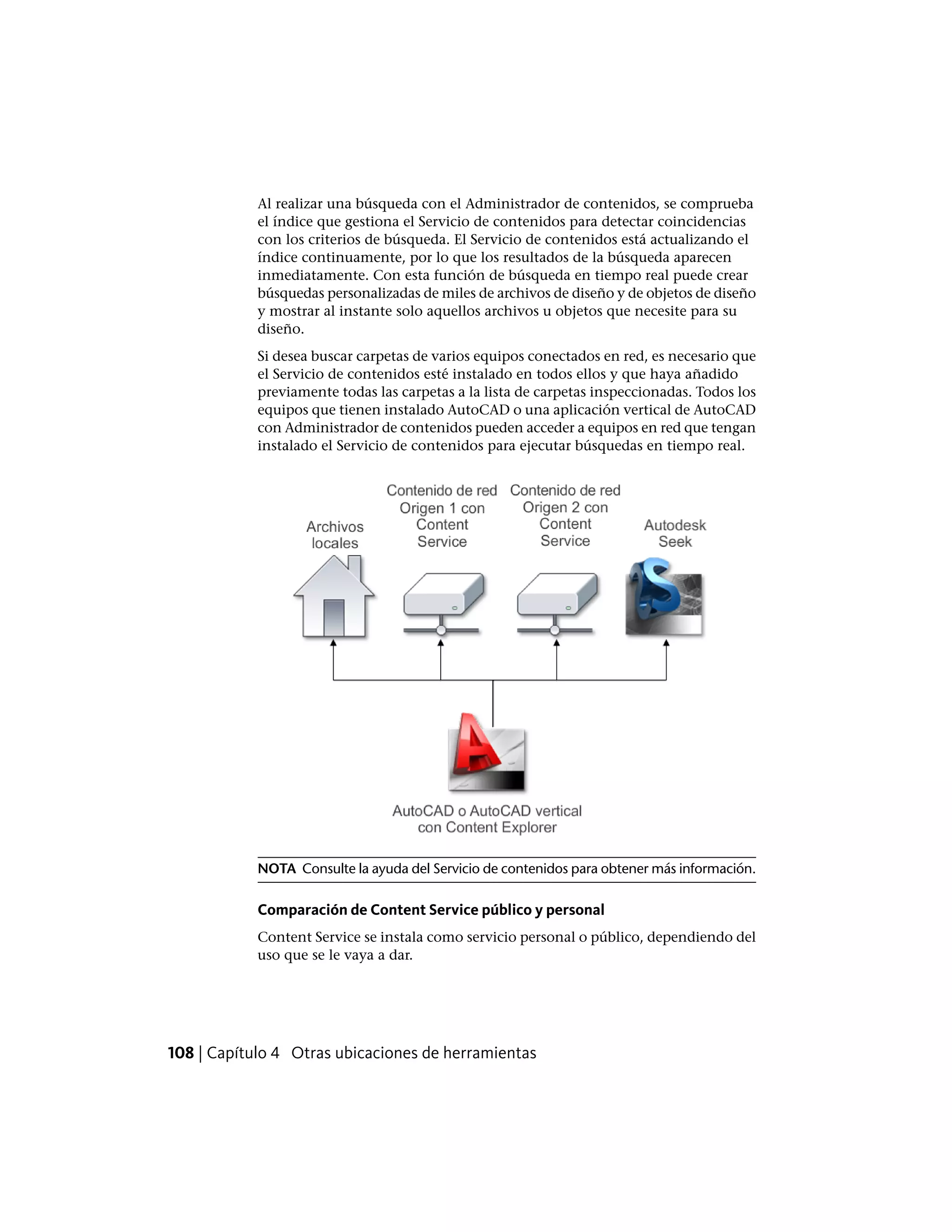 Al realizar una búsqueda con el Administrador de contenidos, se comprueba
el índice que gestiona el Servicio de contenidos para detectar coincidencias
con los criterios de búsqueda. El Servicio de contenidos está actualizando el
índice continuamente, por lo que los resultados de la búsqueda aparecen
inmediatamente. Con esta función de búsqueda en tiempo real puede crear
búsquedas personalizadas de miles de archivos de diseño y de objetos de diseño
y mostrar al instante solo aquellos archivos u objetos que necesite para su
diseño.
Si desea buscar carpetas de varios equipos conectados en red, es necesario que
el Servicio de contenidos esté instalado en todos ellos y que haya añadido
previamente todas las carpetas a la lista de carpetas inspeccionadas. Todos los
equipos que tienen instalado AutoCAD o una aplicación vertical de AutoCAD
con Administrador de contenidos pueden acceder a equipos en red que tengan
instalado el Servicio de contenidos para ejecutar búsquedas en tiempo real.
NOTA Consulte la ayuda del Servicio de contenidos para obtener más información.
Comparación de Content Service público y personal
Content Service se instala como servicio personal o público, dependiendo del
uso que se le vaya a dar.
108 | Capítulo 4 Otras ubicaciones de herramientas
 