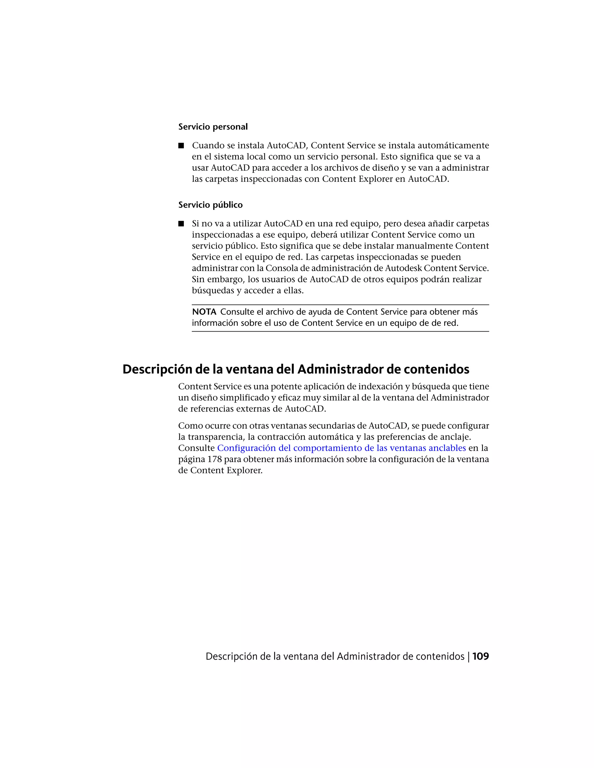 Servicio personal
■ Cuando se instala AutoCAD, Content Service se instala automáticamente
en el sistema local como un servicio personal. Esto significa que se va a
usar AutoCAD para acceder a los archivos de diseño y se van a administrar
las carpetas inspeccionadas con Content Explorer en AutoCAD.
Servicio público
■ Si no va a utilizar AutoCAD en una red equipo, pero desea añadir carpetas
inspeccionadas a ese equipo, deberá utilizar Content Service como un
servicio público. Esto significa que se debe instalar manualmente Content
Service en el equipo de red. Las carpetas inspeccionadas se pueden
administrar con la Consola de administración de Autodesk Content Service.
Sin embargo, los usuarios de AutoCAD de otros equipos podrán realizar
búsquedas y acceder a ellas.
NOTA Consulte el archivo de ayuda de Content Service para obtener más
información sobre el uso de Content Service en un equipo de de red.
Descripción de la ventana del Administrador de contenidos
Content Service es una potente aplicación de indexación y búsqueda que tiene
un diseño simplificado y eficaz muy similar al de la ventana del Administrador
de referencias externas de AutoCAD.
Como ocurre con otras ventanas secundarias de AutoCAD, se puede configurar
la transparencia, la contracción automática y las preferencias de anclaje.
Consulte Configuración del comportamiento de las ventanas anclables en la
página 178 para obtener más información sobre la configuración de la ventana
de Content Explorer.
Descripción de la ventana del Administrador de contenidos | 109
 