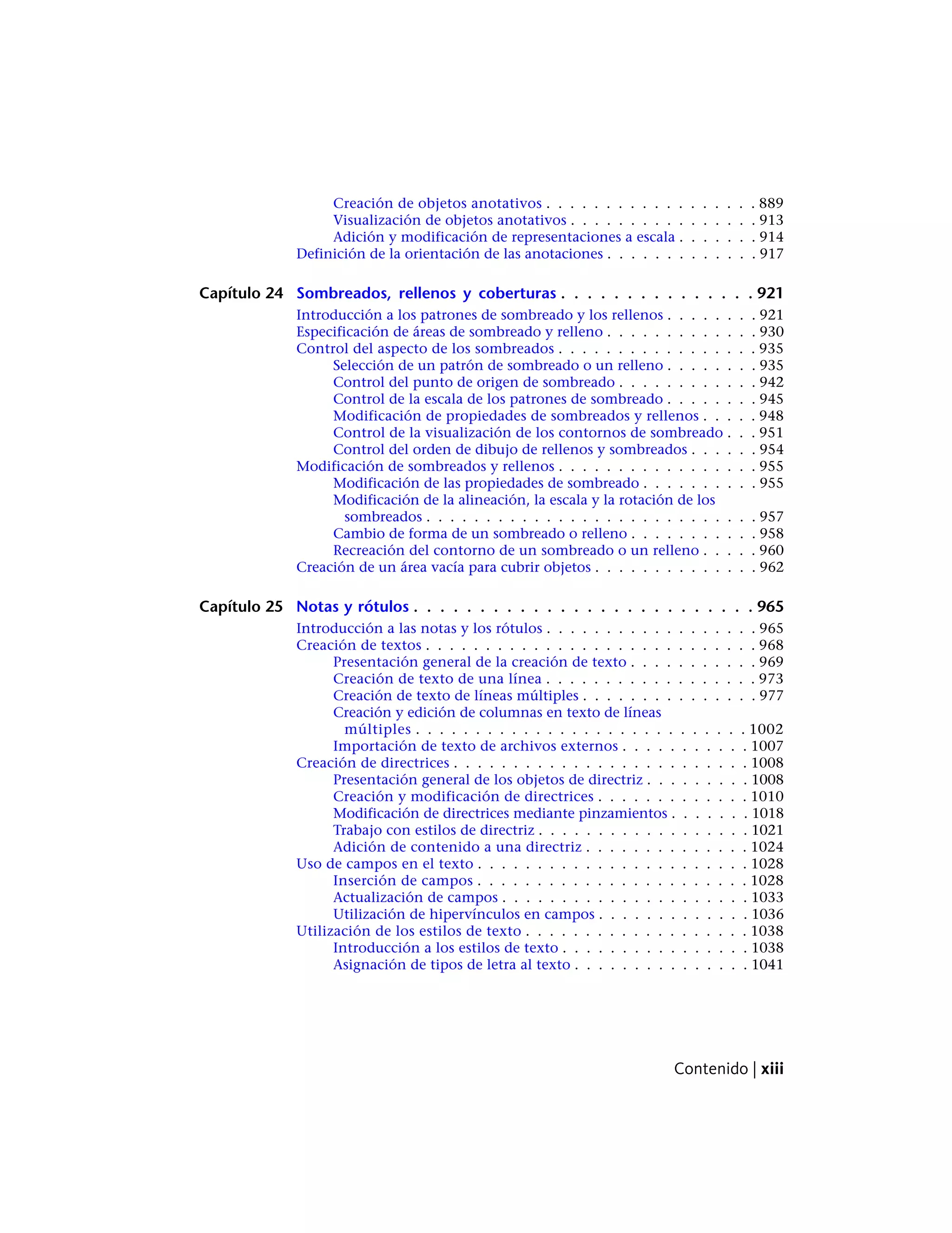 Creación de objetos anotativos . . . . . . . . . . . . . . . . . . 889
Visualización de objetos anotativos . . . . . . . . . . . . . . . . 913
Adición y modificación de representaciones a escala . . . . . . . 914
Definición de la orientación de las anotaciones . . . . . . . . . . . . . 917
Capítulo 24 Sombreados, rellenos y coberturas . . . . . . . . . . . . . . . 921
Introducción a los patrones de sombreado y los rellenos . . . . . . . . 921
Especificación de áreas de sombreado y relleno . . . . . . . . . . . . . 930
Control del aspecto de los sombreados . . . . . . . . . . . . . . . . . 935
Selección de un patrón de sombreado o un relleno . . . . . . . . 935
Control del punto de origen de sombreado . . . . . . . . . . . . 942
Control de la escala de los patrones de sombreado . . . . . . . . 945
Modificación de propiedades de sombreados y rellenos . . . . . 948
Control de la visualización de los contornos de sombreado . . . 951
Control del orden de dibujo de rellenos y sombreados . . . . . . 954
Modificación de sombreados y rellenos . . . . . . . . . . . . . . . . . 955
Modificación de las propiedades de sombreado . . . . . . . . . . 955
Modificación de la alineación, la escala y la rotación de los
sombreados . . . . . . . . . . . . . . . . . . . . . . . . . . . . 957
Cambio de forma de un sombreado o relleno . . . . . . . . . . . 958
Recreación del contorno de un sombreado o un relleno . . . . . 960
Creación de un área vacía para cubrir objetos . . . . . . . . . . . . . . 962
Capítulo 25 Notas y rótulos . . . . . . . . . . . . . . . . . . . . . . . . . . 965
Introducción a las notas y los rótulos . . . . . . . . . . . . . . . . . . 965
Creación de textos . . . . . . . . . . . . . . . . . . . . . . . . . . . . 968
Presentación general de la creación de texto . . . . . . . . . . . 969
Creación de texto de una línea . . . . . . . . . . . . . . . . . . 973
Creación de texto de líneas múltiples . . . . . . . . . . . . . . . 977
Creación y edición de columnas en texto de líneas
múltiples . . . . . . . . . . . . . . . . . . . . . . . . . . . . 1002
Importación de texto de archivos externos . . . . . . . . . . . 1007
Creación de directrices . . . . . . . . . . . . . . . . . . . . . . . . . 1008
Presentación general de los objetos de directriz . . . . . . . . . 1008
Creación y modificación de directrices . . . . . . . . . . . . . 1010
Modificación de directrices mediante pinzamientos . . . . . . . 1018
Trabajo con estilos de directriz . . . . . . . . . . . . . . . . . . 1021
Adición de contenido a una directriz . . . . . . . . . . . . . . 1024
Uso de campos en el texto . . . . . . . . . . . . . . . . . . . . . . . 1028
Inserción de campos . . . . . . . . . . . . . . . . . . . . . . . 1028
Actualización de campos . . . . . . . . . . . . . . . . . . . . . 1033
Utilización de hipervínculos en campos . . . . . . . . . . . . . 1036
Utilización de los estilos de texto . . . . . . . . . . . . . . . . . . . 1038
Introducción a los estilos de texto . . . . . . . . . . . . . . . . 1038
Asignación de tipos de letra al texto . . . . . . . . . . . . . . . 1041
Contenido | xiii
 