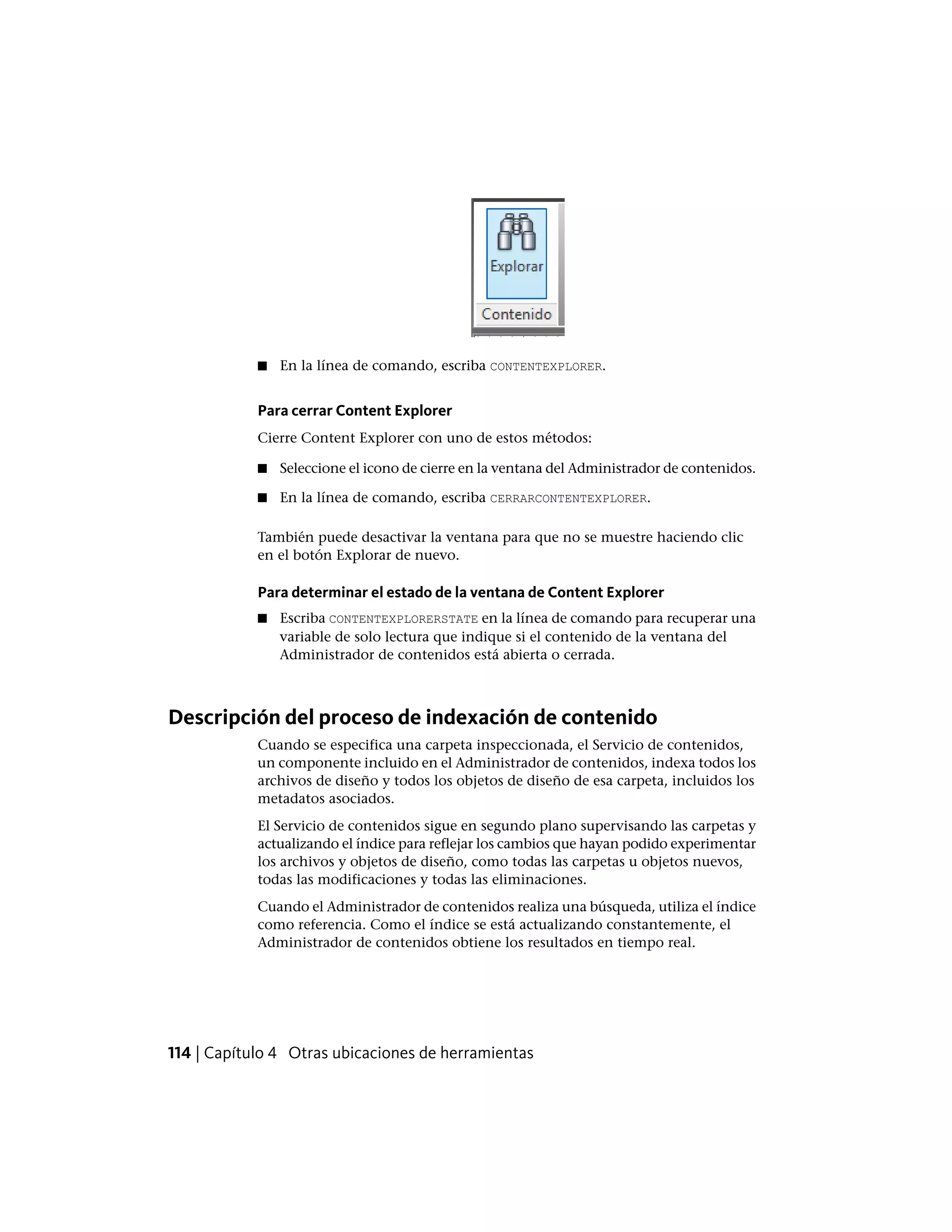■ En la línea de comando, escriba CONTENTEXPLORER.
Para cerrar Content Explorer
Cierre Content Explorer con uno de estos métodos:
■ Seleccione el icono de cierre en la ventana del Administrador de contenidos.
■ En la línea de comando, escriba CERRARCONTENTEXPLORER.
También puede desactivar la ventana para que no se muestre haciendo clic
en el botón Explorar de nuevo.
Para determinar el estado de la ventana de Content Explorer
■ Escriba CONTENTEXPLORERSTATE en la línea de comando para recuperar una
variable de solo lectura que indique si el contenido de la ventana del
Administrador de contenidos está abierta o cerrada.
Descripción del proceso de indexación de contenido
Cuando se especifica una carpeta inspeccionada, el Servicio de contenidos,
un componente incluido en el Administrador de contenidos, indexa todos los
archivos de diseño y todos los objetos de diseño de esa carpeta, incluidos los
metadatos asociados.
El Servicio de contenidos sigue en segundo plano supervisando las carpetas y
actualizando el índice para reflejar los cambios que hayan podido experimentar
los archivos y objetos de diseño, como todas las carpetas u objetos nuevos,
todas las modificaciones y todas las eliminaciones.
Cuando el Administrador de contenidos realiza una búsqueda, utiliza el índice
como referencia. Como el índice se está actualizando constantemente, el
Administrador de contenidos obtiene los resultados en tiempo real.
114 | Capítulo 4 Otras ubicaciones de herramientas
 