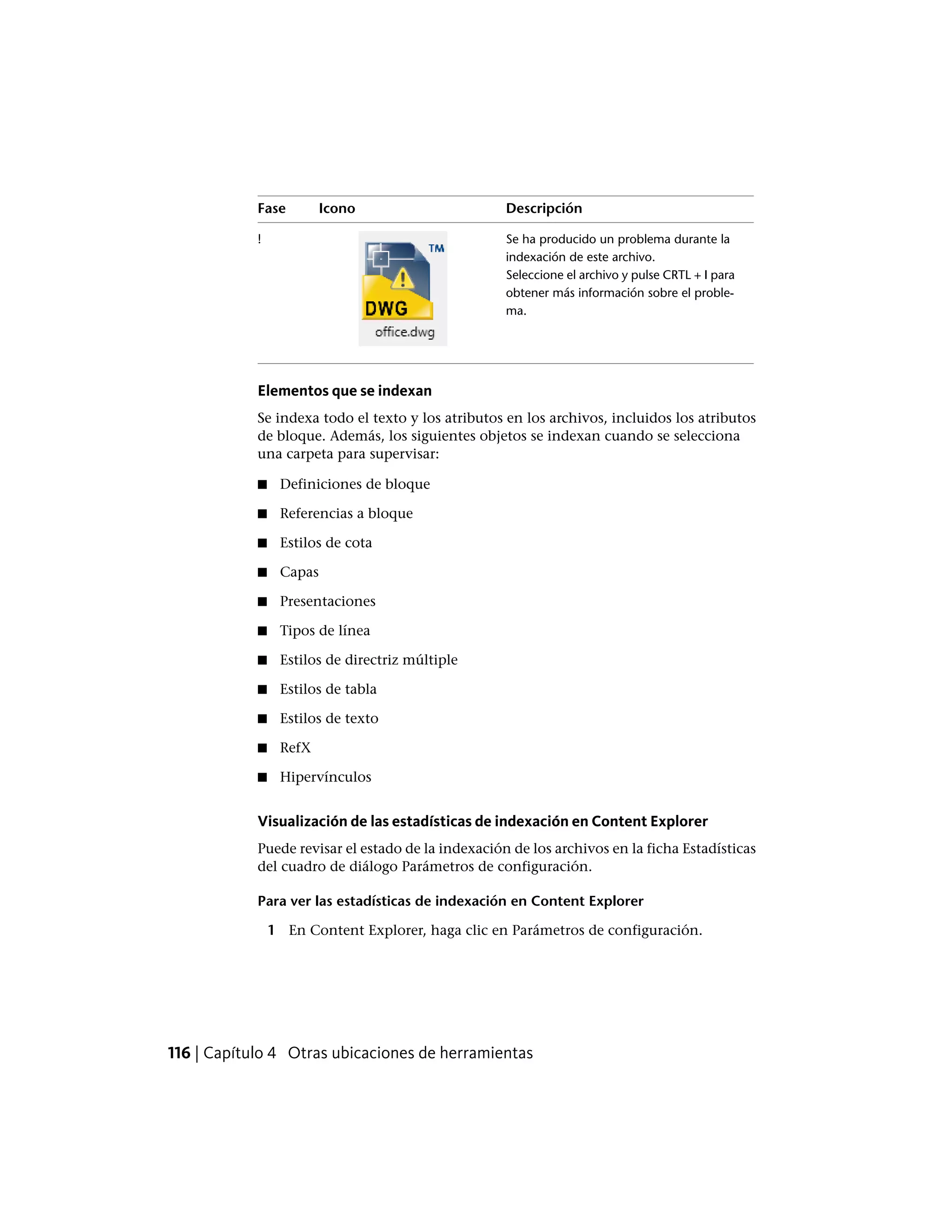 DescripciónIconoFase
Se ha producido un problema durante la
indexación de este archivo.
!
Seleccione el archivo y pulse CRTL + I para
obtener más información sobre el proble-
ma.
Elementos que se indexan
Se indexa todo el texto y los atributos en los archivos, incluidos los atributos
de bloque. Además, los siguientes objetos se indexan cuando se selecciona
una carpeta para supervisar:
■ Definiciones de bloque
■ Referencias a bloque
■ Estilos de cota
■ Capas
■ Presentaciones
■ Tipos de línea
■ Estilos de directriz múltiple
■ Estilos de tabla
■ Estilos de texto
■ RefX
■ Hipervínculos
Visualización de las estadísticas de indexación en Content Explorer
Puede revisar el estado de la indexación de los archivos en la ficha Estadísticas
del cuadro de diálogo Parámetros de configuración.
Para ver las estadísticas de indexación en Content Explorer
1 En Content Explorer, haga clic en Parámetros de configuración.
116 | Capítulo 4 Otras ubicaciones de herramientas
 