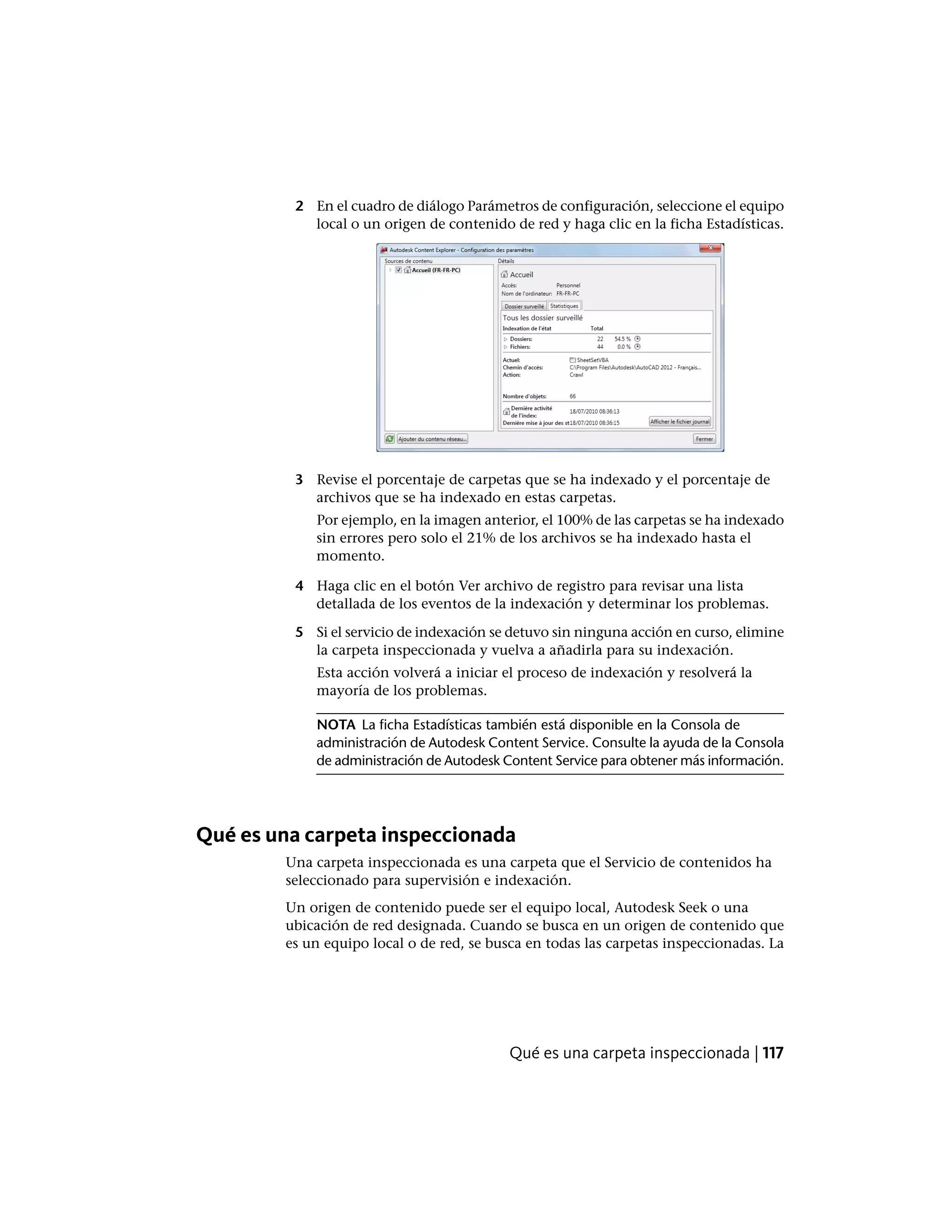 2 En el cuadro de diálogo Parámetros de configuración, seleccione el equipo
local o un origen de contenido de red y haga clic en la ficha Estadísticas.
3 Revise el porcentaje de carpetas que se ha indexado y el porcentaje de
archivos que se ha indexado en estas carpetas.
Por ejemplo, en la imagen anterior, el 100% de las carpetas se ha indexado
sin errores pero solo el 21% de los archivos se ha indexado hasta el
momento.
4 Haga clic en el botón Ver archivo de registro para revisar una lista
detallada de los eventos de la indexación y determinar los problemas.
5 Si el servicio de indexación se detuvo sin ninguna acción en curso, elimine
la carpeta inspeccionada y vuelva a añadirla para su indexación.
Esta acción volverá a iniciar el proceso de indexación y resolverá la
mayoría de los problemas.
NOTA La ficha Estadísticas también está disponible en la Consola de
administración de Autodesk Content Service. Consulte la ayuda de la Consola
de administración de Autodesk Content Service para obtener más información.
Qué es una carpeta inspeccionada
Una carpeta inspeccionada es una carpeta que el Servicio de contenidos ha
seleccionado para supervisión e indexación.
Un origen de contenido puede ser el equipo local, Autodesk Seek o una
ubicación de red designada. Cuando se busca en un origen de contenido que
es un equipo local o de red, se busca en todas las carpetas inspeccionadas. La
Qué es una carpeta inspeccionada | 117
 