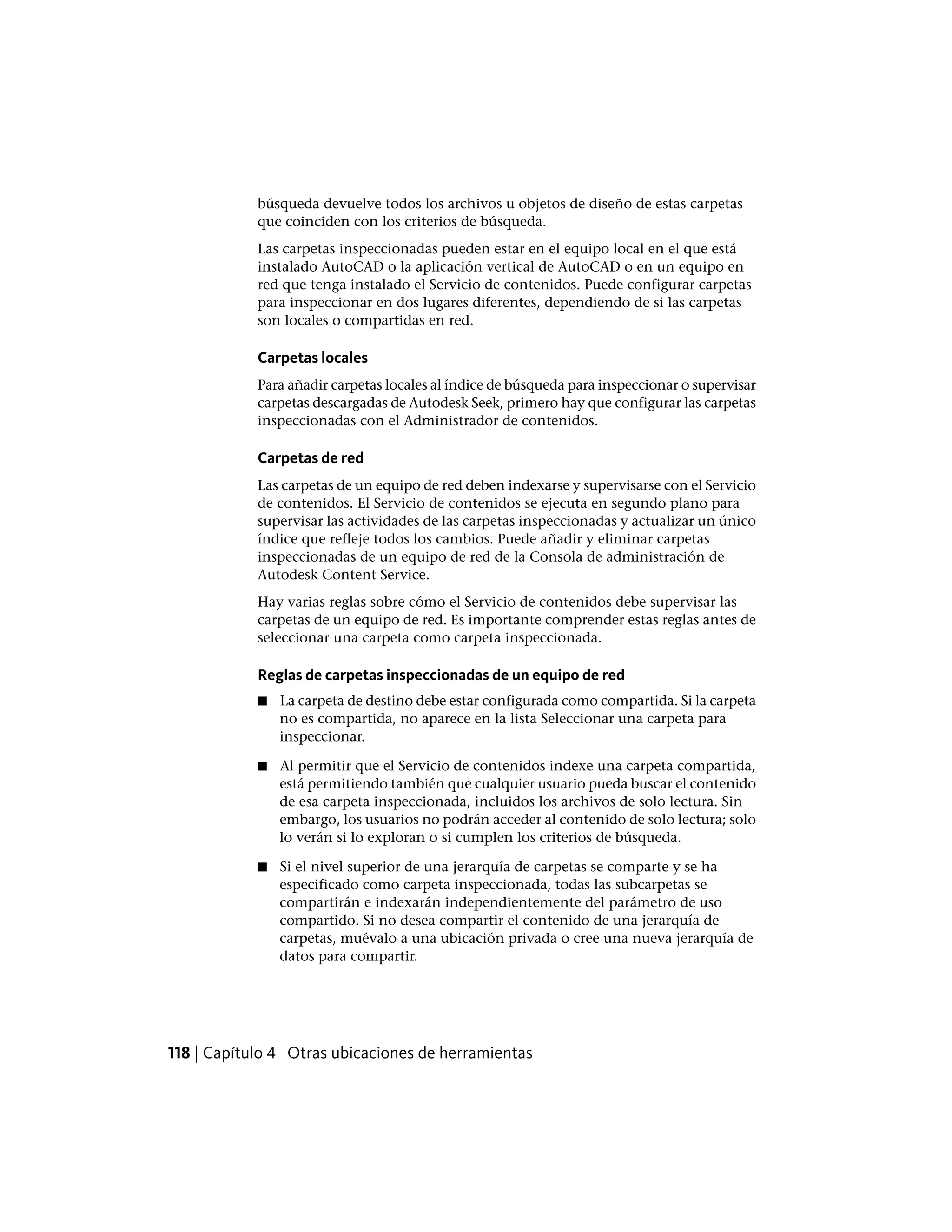búsqueda devuelve todos los archivos u objetos de diseño de estas carpetas
que coinciden con los criterios de búsqueda.
Las carpetas inspeccionadas pueden estar en el equipo local en el que está
instalado AutoCAD o la aplicación vertical de AutoCAD o en un equipo en
red que tenga instalado el Servicio de contenidos. Puede configurar carpetas
para inspeccionar en dos lugares diferentes, dependiendo de si las carpetas
son locales o compartidas en red.
Carpetas locales
Para añadir carpetas locales al índice de búsqueda para inspeccionar o supervisar
carpetas descargadas de Autodesk Seek, primero hay que configurar las carpetas
inspeccionadas con el Administrador de contenidos.
Carpetas de red
Las carpetas de un equipo de red deben indexarse y supervisarse con el Servicio
de contenidos. El Servicio de contenidos se ejecuta en segundo plano para
supervisar las actividades de las carpetas inspeccionadas y actualizar un único
índice que refleje todos los cambios. Puede añadir y eliminar carpetas
inspeccionadas de un equipo de red de la Consola de administración de
Autodesk Content Service.
Hay varias reglas sobre cómo el Servicio de contenidos debe supervisar las
carpetas de un equipo de red. Es importante comprender estas reglas antes de
seleccionar una carpeta como carpeta inspeccionada.
Reglas de carpetas inspeccionadas de un equipo de red
■ La carpeta de destino debe estar configurada como compartida. Si la carpeta
no es compartida, no aparece en la lista Seleccionar una carpeta para
inspeccionar.
■ Al permitir que el Servicio de contenidos indexe una carpeta compartida,
está permitiendo también que cualquier usuario pueda buscar el contenido
de esa carpeta inspeccionada, incluidos los archivos de solo lectura. Sin
embargo, los usuarios no podrán acceder al contenido de solo lectura; solo
lo verán si lo exploran o si cumplen los criterios de búsqueda.
■ Si el nivel superior de una jerarquía de carpetas se comparte y se ha
especificado como carpeta inspeccionada, todas las subcarpetas se
compartirán e indexarán independientemente del parámetro de uso
compartido. Si no desea compartir el contenido de una jerarquía de
carpetas, muévalo a una ubicación privada o cree una nueva jerarquía de
datos para compartir.
118 | Capítulo 4 Otras ubicaciones de herramientas
 