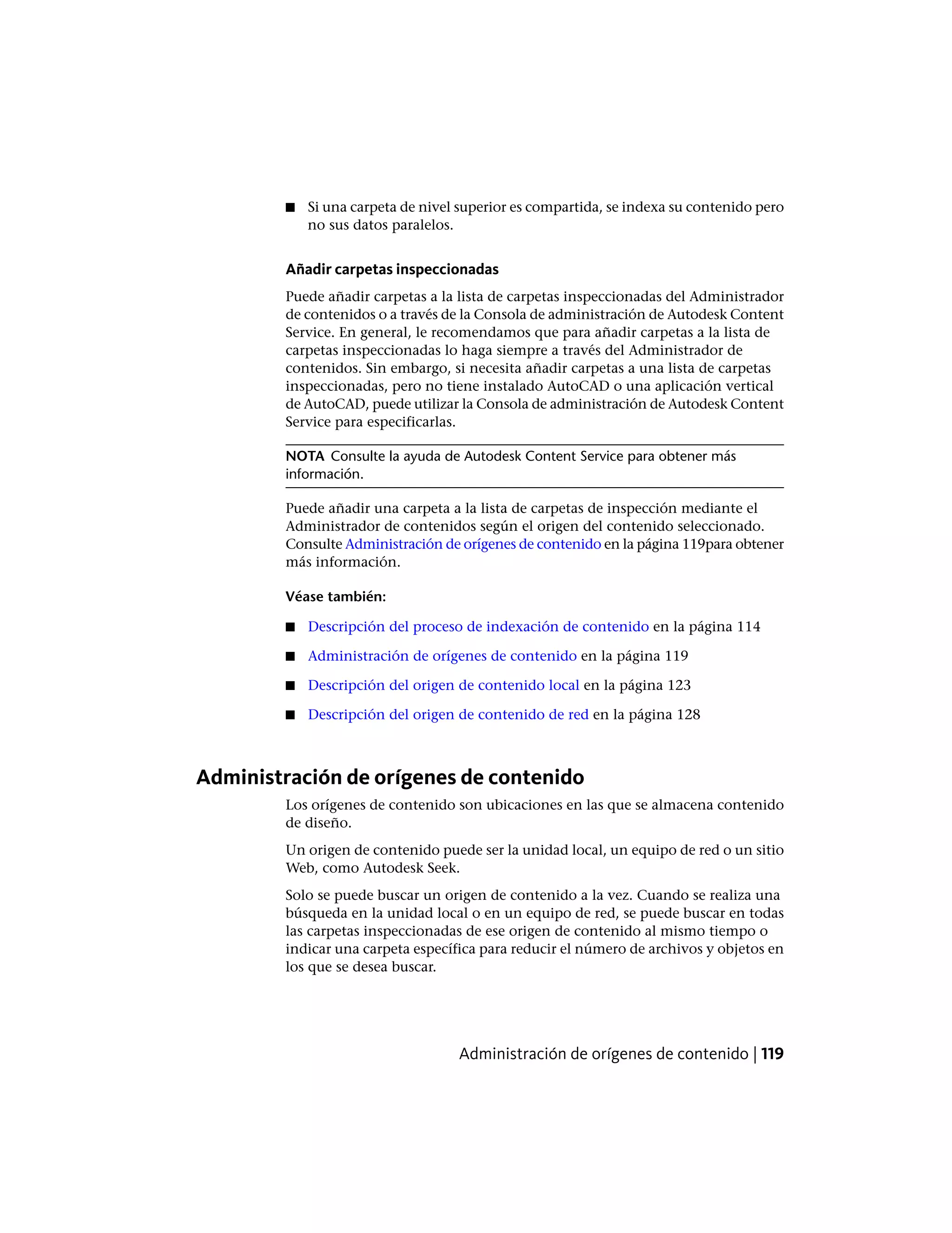 ■ Si una carpeta de nivel superior es compartida, se indexa su contenido pero
no sus datos paralelos.
Añadir carpetas inspeccionadas
Puede añadir carpetas a la lista de carpetas inspeccionadas del Administrador
de contenidos o a través de la Consola de administración de Autodesk Content
Service. En general, le recomendamos que para añadir carpetas a la lista de
carpetas inspeccionadas lo haga siempre a través del Administrador de
contenidos. Sin embargo, si necesita añadir carpetas a una lista de carpetas
inspeccionadas, pero no tiene instalado AutoCAD o una aplicación vertical
de AutoCAD, puede utilizar la Consola de administración de Autodesk Content
Service para especificarlas.
NOTA Consulte la ayuda de Autodesk Content Service para obtener más
información.
Puede añadir una carpeta a la lista de carpetas de inspección mediante el
Administrador de contenidos según el origen del contenido seleccionado.
Consulte Administración de orígenes de contenido en la página 119para obtener
más información.
Véase también:
■ Descripción del proceso de indexación de contenido en la página 114
■ Administración de orígenes de contenido en la página 119
■ Descripción del origen de contenido local en la página 123
■ Descripción del origen de contenido de red en la página 128
Administración de orígenes de contenido
Los orígenes de contenido son ubicaciones en las que se almacena contenido
de diseño.
Un origen de contenido puede ser la unidad local, un equipo de red o un sitio
Web, como Autodesk Seek.
Solo se puede buscar un origen de contenido a la vez. Cuando se realiza una
búsqueda en la unidad local o en un equipo de red, se puede buscar en todas
las carpetas inspeccionadas de ese origen de contenido al mismo tiempo o
indicar una carpeta específica para reducir el número de archivos y objetos en
los que se desea buscar.
Administración de orígenes de contenido | 119
 