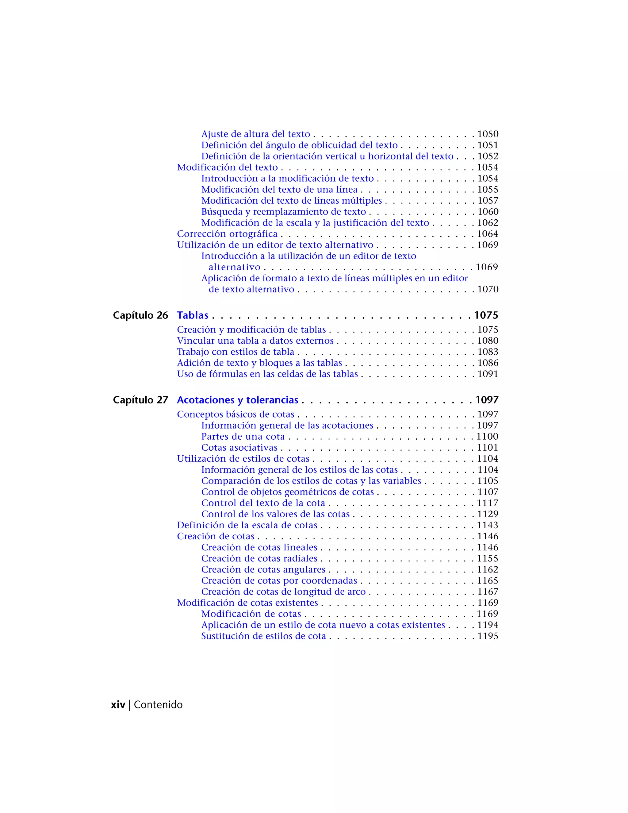Ajuste de altura del texto . . . . . . . . . . . . . . . . . . . . . 1050
Definición del ángulo de oblicuidad del texto . . . . . . . . . . 1051
Definición de la orientación vertical u horizontal del texto . . . 1052
Modificación del texto . . . . . . . . . . . . . . . . . . . . . . . . . 1054
Introducción a la modificación de texto . . . . . . . . . . . . . 1054
Modificación del texto de una línea . . . . . . . . . . . . . . . 1055
Modificación del texto de líneas múltiples . . . . . . . . . . . . 1057
Búsqueda y reemplazamiento de texto . . . . . . . . . . . . . . 1060
Modificación de la escala y la justificación del texto . . . . . . 1062
Corrección ortográfica . . . . . . . . . . . . . . . . . . . . . . . . . 1064
Utilización de un editor de texto alternativo . . . . . . . . . . . . . 1069
Introducción a la utilización de un editor de texto
alternativo . . . . . . . . . . . . . . . . . . . . . . . . . . . 1069
Aplicación de formato a texto de líneas múltiples en un editor
de texto alternativo . . . . . . . . . . . . . . . . . . . . . . . 1070
Capítulo 26 Tablas . . . . . . . . . . . . . . . . . . . . . . . . . . . . . . 1075
Creación y modificación de tablas . . . . . . . . . . . . . . . . . . . 1075
Vincular una tabla a datos externos . . . . . . . . . . . . . . . . . . 1080
Trabajo con estilos de tabla . . . . . . . . . . . . . . . . . . . . . . . 1083
Adición de texto y bloques a las tablas . . . . . . . . . . . . . . . . . 1086
Uso de fórmulas en las celdas de las tablas . . . . . . . . . . . . . . . 1091
Capítulo 27 Acotaciones y tolerancias . . . . . . . . . . . . . . . . . . . . 1097
Conceptos básicos de cotas . . . . . . . . . . . . . . . . . . . . . . . 1097
Información general de las acotaciones . . . . . . . . . . . . . 1097
Partes de una cota . . . . . . . . . . . . . . . . . . . . . . . . 1100
Cotas asociativas . . . . . . . . . . . . . . . . . . . . . . . . . 1101
Utilización de estilos de cotas . . . . . . . . . . . . . . . . . . . . . 1104
Información general de los estilos de las cotas . . . . . . . . . . 1104
Comparación de los estilos de cotas y las variables . . . . . . . 1105
Control de objetos geométricos de cotas . . . . . . . . . . . . . 1107
Control del texto de la cota . . . . . . . . . . . . . . . . . . . 1117
Control de los valores de las cotas . . . . . . . . . . . . . . . . 1129
Definición de la escala de cotas . . . . . . . . . . . . . . . . . . . . 1143
Creación de cotas . . . . . . . . . . . . . . . . . . . . . . . . . . . . 1146
Creación de cotas lineales . . . . . . . . . . . . . . . . . . . . 1146
Creación de cotas radiales . . . . . . . . . . . . . . . . . . . . 1155
Creación de cotas angulares . . . . . . . . . . . . . . . . . . . 1162
Creación de cotas por coordenadas . . . . . . . . . . . . . . . 1165
Creación de cotas de longitud de arco . . . . . . . . . . . . . . 1167
Modificación de cotas existentes . . . . . . . . . . . . . . . . . . . . 1169
Modificación de cotas . . . . . . . . . . . . . . . . . . . . . . 1169
Aplicación de un estilo de cota nuevo a cotas existentes . . . . 1194
Sustitución de estilos de cota . . . . . . . . . . . . . . . . . . . 1195
xiv | Contenido
 