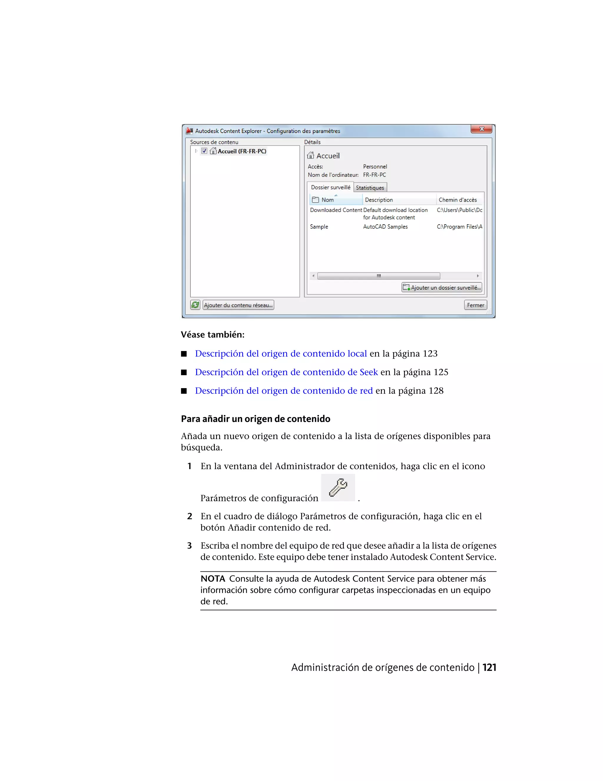 Véase también:
■ Descripción del origen de contenido local en la página 123
■ Descripción del origen de contenido de Seek en la página 125
■ Descripción del origen de contenido de red en la página 128
Para añadir un origen de contenido
Añada un nuevo origen de contenido a la lista de orígenes disponibles para
búsqueda.
1 En la ventana del Administrador de contenidos, haga clic en el icono
Parámetros de configuración .
2 En el cuadro de diálogo Parámetros de configuración, haga clic en el
botón Añadir contenido de red.
3 Escriba el nombre del equipo de red que desee añadir a la lista de orígenes
de contenido. Este equipo debe tener instalado Autodesk Content Service.
NOTA Consulte la ayuda de Autodesk Content Service para obtener más
información sobre cómo configurar carpetas inspeccionadas en un equipo
de red.
Administración de orígenes de contenido | 121
 