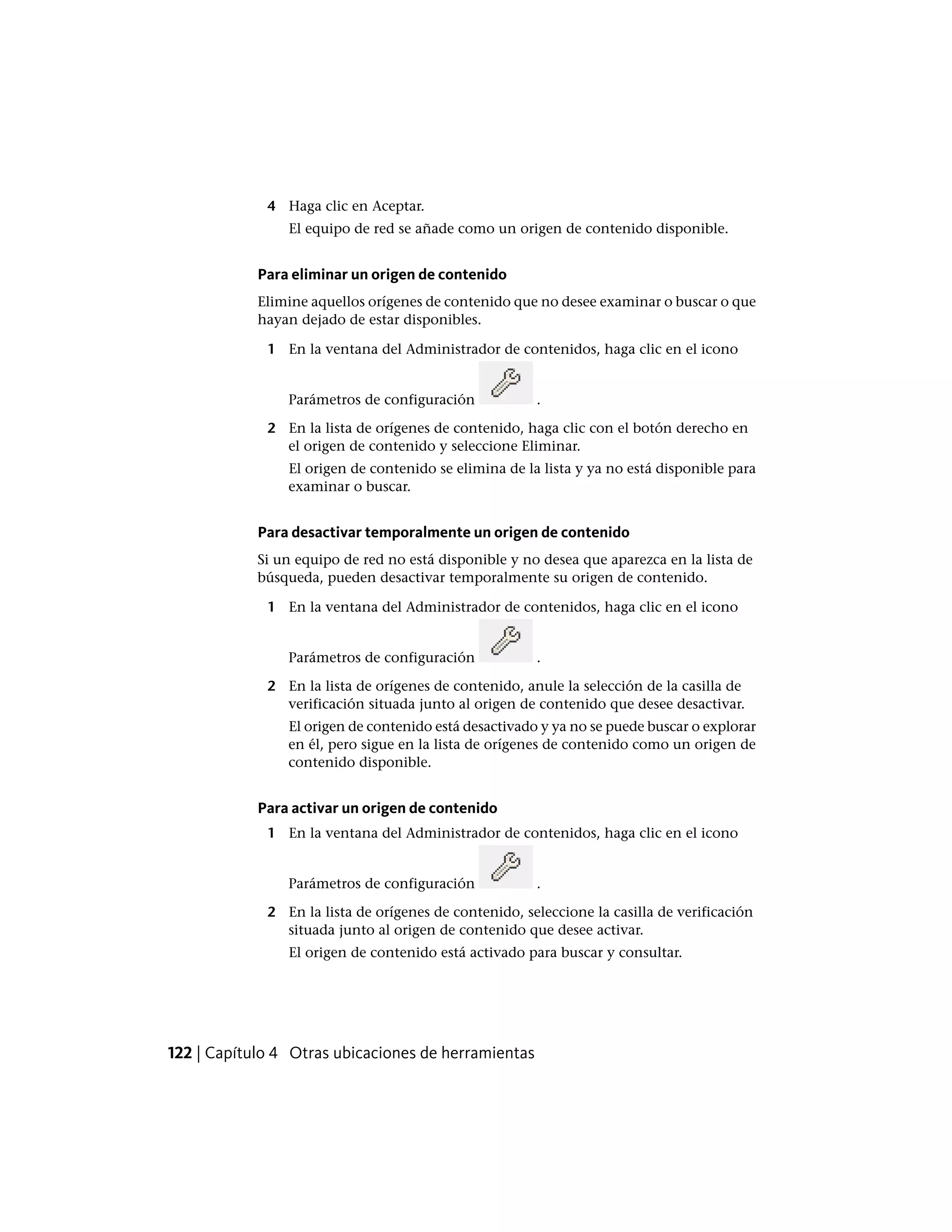 4 Haga clic en Aceptar.
El equipo de red se añade como un origen de contenido disponible.
Para eliminar un origen de contenido
Elimine aquellos orígenes de contenido que no desee examinar o buscar o que
hayan dejado de estar disponibles.
1 En la ventana del Administrador de contenidos, haga clic en el icono
Parámetros de configuración .
2 En la lista de orígenes de contenido, haga clic con el botón derecho en
el origen de contenido y seleccione Eliminar.
El origen de contenido se elimina de la lista y ya no está disponible para
examinar o buscar.
Para desactivar temporalmente un origen de contenido
Si un equipo de red no está disponible y no desea que aparezca en la lista de
búsqueda, pueden desactivar temporalmente su origen de contenido.
1 En la ventana del Administrador de contenidos, haga clic en el icono
Parámetros de configuración .
2 En la lista de orígenes de contenido, anule la selección de la casilla de
verificación situada junto al origen de contenido que desee desactivar.
El origen de contenido está desactivado y ya no se puede buscar o explorar
en él, pero sigue en la lista de orígenes de contenido como un origen de
contenido disponible.
Para activar un origen de contenido
1 En la ventana del Administrador de contenidos, haga clic en el icono
Parámetros de configuración .
2 En la lista de orígenes de contenido, seleccione la casilla de verificación
situada junto al origen de contenido que desee activar.
El origen de contenido está activado para buscar y consultar.
122 | Capítulo 4 Otras ubicaciones de herramientas
 
