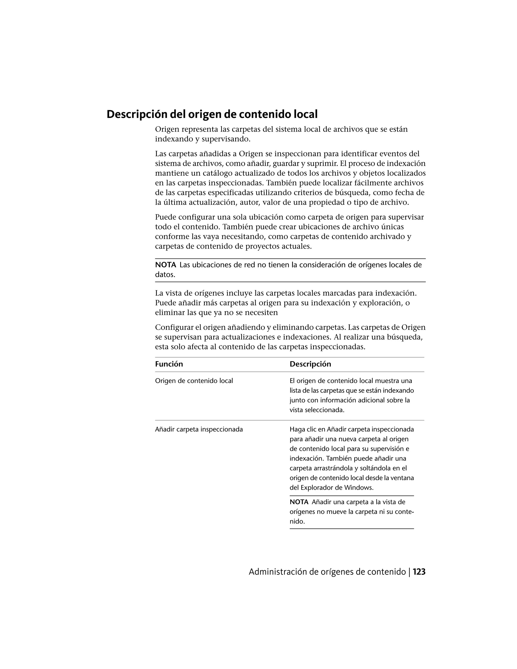 Descripción del origen de contenido local
Origen representa las carpetas del sistema local de archivos que se están
indexando y supervisando.
Las carpetas añadidas a Origen se inspeccionan para identificar eventos del
sistema de archivos, como añadir, guardar y suprimir. El proceso de indexación
mantiene un catálogo actualizado de todos los archivos y objetos localizados
en las carpetas inspeccionadas. También puede localizar fácilmente archivos
de las carpetas especificadas utilizando criterios de búsqueda, como fecha de
la última actualización, autor, valor de una propiedad o tipo de archivo.
Puede configurar una sola ubicación como carpeta de origen para supervisar
todo el contenido. También puede crear ubicaciones de archivo únicas
conforme las vaya necesitando, como carpetas de contenido archivado y
carpetas de contenido de proyectos actuales.
NOTA Las ubicaciones de red no tienen la consideración de orígenes locales de
datos.
La vista de orígenes incluye las carpetas locales marcadas para indexación.
Puede añadir más carpetas al origen para su indexación y exploración, o
eliminar las que ya no se necesiten
Configurar el origen añadiendo y eliminando carpetas. Las carpetas de Origen
se supervisan para actualizaciones e indexaciones. Al realizar una búsqueda,
esta solo afecta al contenido de las carpetas inspeccionadas.
DescripciónFunción
El origen de contenido local muestra una
lista de las carpetas que se están indexando
Origen de contenido local
junto con información adicional sobre la
vista seleccionada.
Haga clic en Añadir carpeta inspeccionada
para añadir una nueva carpeta al origen
Añadir carpeta inspeccionada
de contenido local para su supervisión e
indexación. También puede añadir una
carpeta arrastrándola y soltándola en el
origen de contenido local desde la ventana
del Explorador de Windows.
NOTA Añadir una carpeta a la vista de
orígenes no mueve la carpeta ni su conte-
nido.
Administración de orígenes de contenido | 123
 