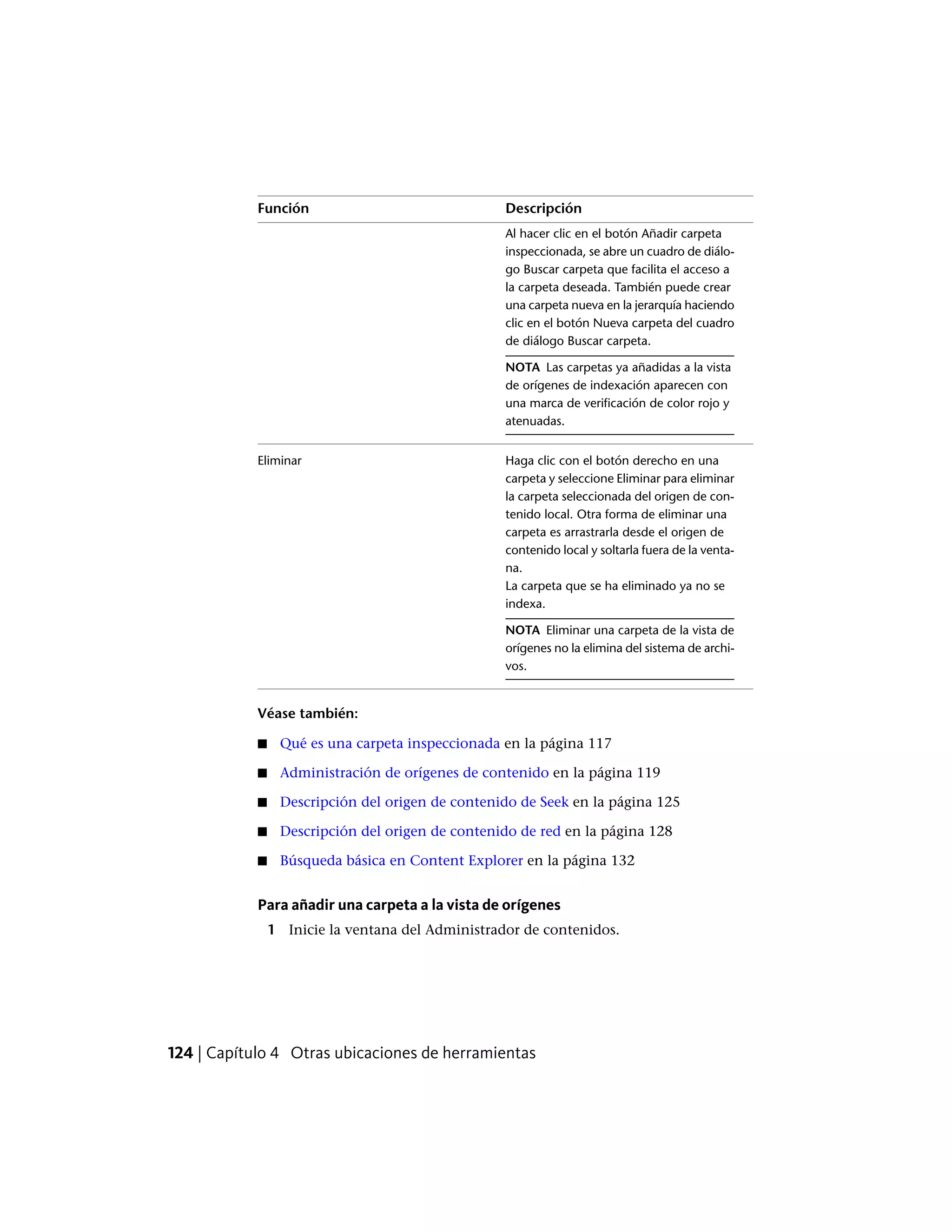DescripciónFunción
Al hacer clic en el botón Añadir carpeta
inspeccionada, se abre un cuadro de diálo-
go Buscar carpeta que facilita el acceso a
la carpeta deseada. También puede crear
una carpeta nueva en la jerarquía haciendo
clic en el botón Nueva carpeta del cuadro
de diálogo Buscar carpeta.
NOTA Las carpetas ya añadidas a la vista
de orígenes de indexación aparecen con
una marca de verificación de color rojo y
atenuadas.
Haga clic con el botón derecho en una
carpeta y seleccione Eliminar para eliminar
Eliminar
la carpeta seleccionada del origen de con-
tenido local. Otra forma de eliminar una
carpeta es arrastrarla desde el origen de
contenido local y soltarla fuera de la venta-
na.
La carpeta que se ha eliminado ya no se
indexa.
NOTA Eliminar una carpeta de la vista de
orígenes no la elimina del sistema de archi-
vos.
Véase también:
■ Qué es una carpeta inspeccionada en la página 117
■ Administración de orígenes de contenido en la página 119
■ Descripción del origen de contenido de Seek en la página 125
■ Descripción del origen de contenido de red en la página 128
■ Búsqueda básica en Content Explorer en la página 132
Para añadir una carpeta a la vista de orígenes
1 Inicie la ventana del Administrador de contenidos.
124 | Capítulo 4 Otras ubicaciones de herramientas
 