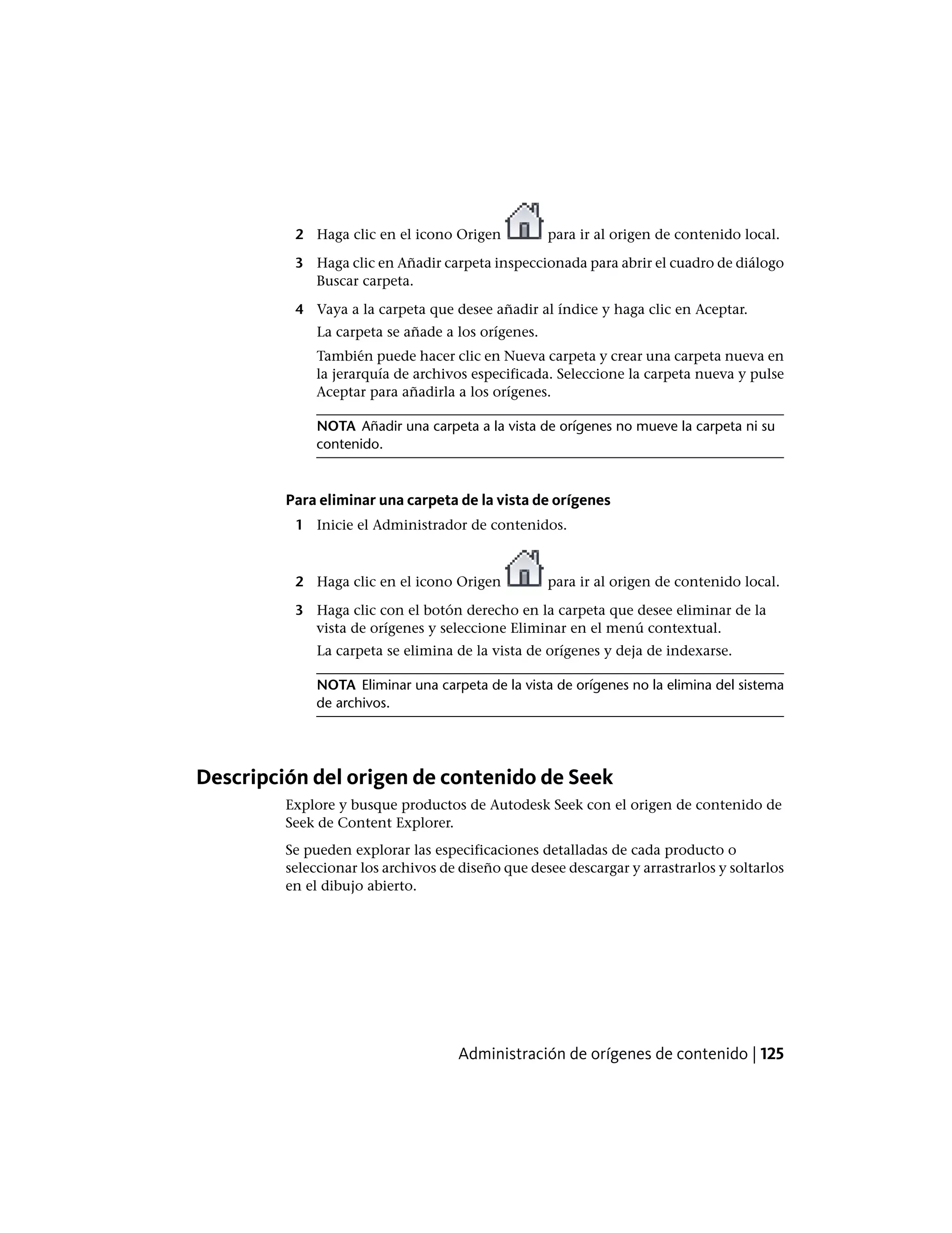 2 Haga clic en el icono Origen para ir al origen de contenido local.
3 Haga clic en Añadir carpeta inspeccionada para abrir el cuadro de diálogo
Buscar carpeta.
4 Vaya a la carpeta que desee añadir al índice y haga clic en Aceptar.
La carpeta se añade a los orígenes.
También puede hacer clic en Nueva carpeta y crear una carpeta nueva en
la jerarquía de archivos especificada. Seleccione la carpeta nueva y pulse
Aceptar para añadirla a los orígenes.
NOTA Añadir una carpeta a la vista de orígenes no mueve la carpeta ni su
contenido.
Para eliminar una carpeta de la vista de orígenes
1 Inicie el Administrador de contenidos.
2 Haga clic en el icono Origen para ir al origen de contenido local.
3 Haga clic con el botón derecho en la carpeta que desee eliminar de la
vista de orígenes y seleccione Eliminar en el menú contextual.
La carpeta se elimina de la vista de orígenes y deja de indexarse.
NOTA Eliminar una carpeta de la vista de orígenes no la elimina del sistema
de archivos.
Descripción del origen de contenido de Seek
Explore y busque productos de Autodesk Seek con el origen de contenido de
Seek de Content Explorer.
Se pueden explorar las especificaciones detalladas de cada producto o
seleccionar los archivos de diseño que desee descargar y arrastrarlos y soltarlos
en el dibujo abierto.
Administración de orígenes de contenido | 125
 