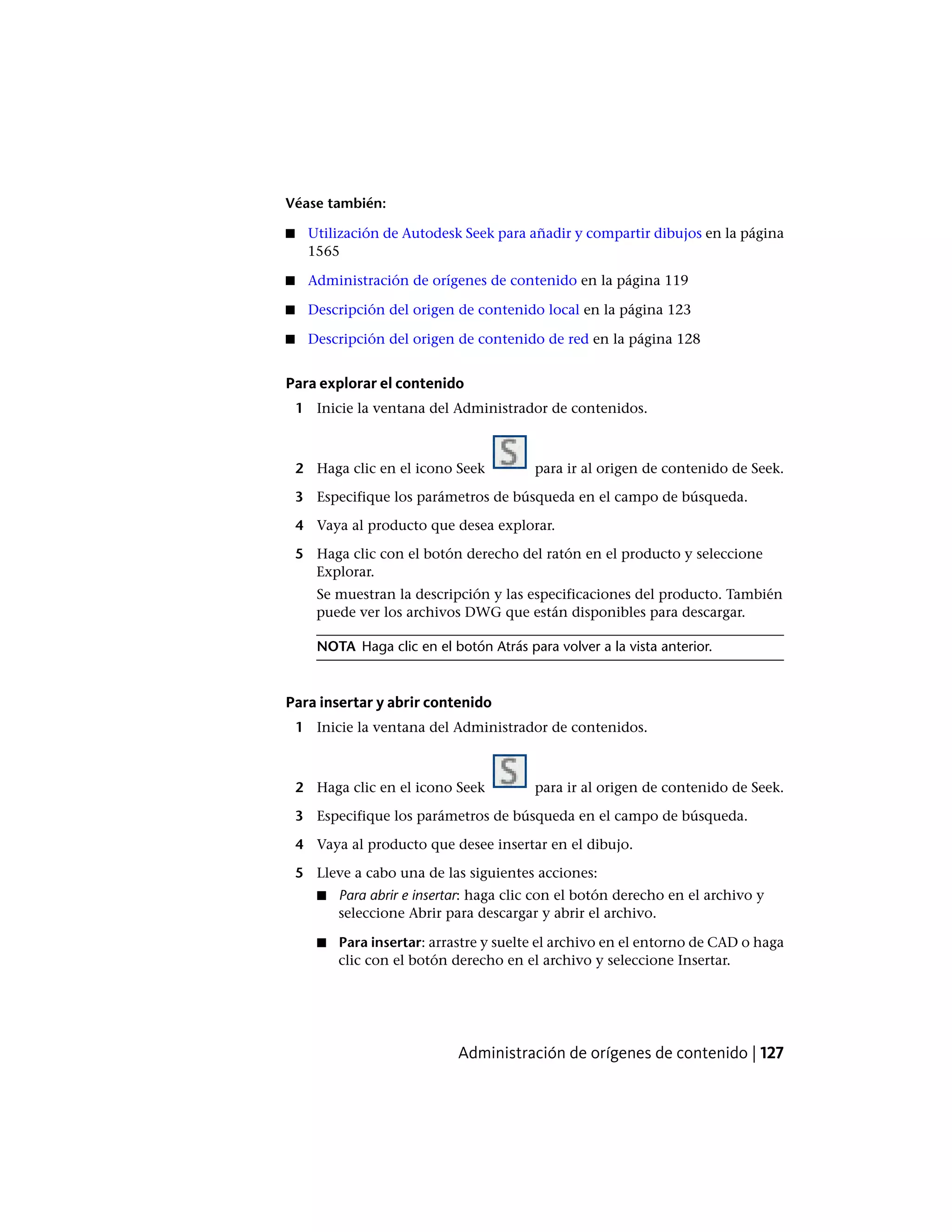 Véase también:
■ Utilización de Autodesk Seek para añadir y compartir dibujos en la página
1565
■ Administración de orígenes de contenido en la página 119
■ Descripción del origen de contenido local en la página 123
■ Descripción del origen de contenido de red en la página 128
Para explorar el contenido
1 Inicie la ventana del Administrador de contenidos.
2 Haga clic en el icono Seek para ir al origen de contenido de Seek.
3 Especifique los parámetros de búsqueda en el campo de búsqueda.
4 Vaya al producto que desea explorar.
5 Haga clic con el botón derecho del ratón en el producto y seleccione
Explorar.
Se muestran la descripción y las especificaciones del producto. También
puede ver los archivos DWG que están disponibles para descargar.
NOTA Haga clic en el botón Atrás para volver a la vista anterior.
Para insertar y abrir contenido
1 Inicie la ventana del Administrador de contenidos.
2 Haga clic en el icono Seek para ir al origen de contenido de Seek.
3 Especifique los parámetros de búsqueda en el campo de búsqueda.
4 Vaya al producto que desee insertar en el dibujo.
5 Lleve a cabo una de las siguientes acciones:
■ Para abrir e insertar: haga clic con el botón derecho en el archivo y
seleccione Abrir para descargar y abrir el archivo.
■ Para insertar: arrastre y suelte el archivo en el entorno de CAD o haga
clic con el botón derecho en el archivo y seleccione Insertar.
Administración de orígenes de contenido | 127
 